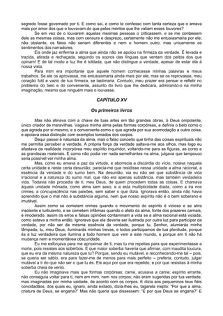 segredo fosse governado por ti. E como sei, e como te confesso com tanta certeza que o amava
mais por amor dos que o louvavam do que pelos méritos que lhe valiam esses louvores?
Se em vez de o louvarem aquelas mesmas pessoas o criticassem, e se me contassem
dele as mesmas coisas, mas com censura e desprezo, certamente não me entusiasmaria por ele;
não obstante, os fatos não seriam diferentes e nem o homem outro, mas unicamente os
sentimentos dos narradores.
Eis onde jaz enferma a alma que ainda não se apoiou na firmeza da verdade. É levada e
trazida, atirada e rechaçada, segundo os sopros das línguas que ventam dos peitos dos que
opinam! E de tal modo a luz lhe é toldada, que não distingue a verdade, apesar de estar ela à
nossa vista.
Para mim era importante que aquele homem conhecesse minhas palavras e meus
trabalhos. Se ele os aprovasse, me entusiasmaria ainda mais por ele; mas se os reprovasse, meu
coração fútil e vazio de tua firmeza, se lastimaria. Contudo, meu prazer era pensar e refletir no
problema do belo e do conveniente, assunto do livro que lhe dedicara, admirando-o na minha
imaginação, mesmo que ninguém mais o louvasse.
CAPÍTULO XV
Os primeiros livros
Mas não atinava com a chave de tuas artes em tão grandes obras, ó Deus onipotente,
único criador de maravilhas. Vagava minha alma pelas formas corpóreas, e definia o belo como o
que agrada por si mesmo, e o conveniente como o que agrada por sua acomodação a outra coisa,
e apoiava essa distinção com exemplos tomados dos corpos.
Daqui passei à natureza da alma, mas o falso conceito que tinha das coisas espirituais não
me permitia perceber a verdade. A própria força da verdade saltava-me aos olhos, mas logo eu
afastava da realidade incorpórea meu espírito inquiridor, voltando-me para as figuras, as cores e
as grandezas materiais. E como não podia ver nada semelhantes na alma, julgava que tampouco
seria possível ver minha alma.
Mas, como eu amava a paz da virtude, e aborrecia a discórdia do vício, notava naquela
certa unidade e neste certa desunião; parecia-me que residisse nessa unidade a alma racional, a
essência da verdade e do sumo bem. Na desunião, via eu não sei que substância de vida
irracional e a natureza do sumo mal, que não era apenas substância, mas também verdadeira
vida. Todavia não procedia de ti, meu Deus, de quem procedem todas as coisas. E chamava
àquela unidade mônada, como alma sem sexo, e a esta multiplicidade díada, como a ira nos
crimes, a concupiscência nas paixões, sem saber o que dizia. Ignorava então, ainda não havia
aprendido que o mal não é substância alguma, nem que nosso espírito não é o bem soberano e
imutável.
Assim como se cometem crimes quando o movimento do espírito é vicioso e se atira
insolente e turbulento, e se cometem infâmias quando o afeto da alma, fonte dos prazeres carnais,
é imoderado, assim os erros e falsas opiniões contaminam a vida se a alma racional está viciada,
como estava a minha então. Ignorava que ela deveria ser ilustrada por outra luz para participar da
verdade, por não ser da mesma essência da verdade, porque tu, Senhor, alumiarás minha
lâmpada; tu, meu Deus, iluminarás minhas trevas, e todos participamos de tua plenitude, porque
és a luz verdadeira que ilumina a todo homem que vem a este mundo, e porque em ti não há
mudança nem a momentânea obscuridade.
Eu me esforçava para me aproximar de ti, mas tu me repelias para que experimentasse a
morte, pois resistes aos soberbos. E que maior soberba haveria que afirmar, com inaudita loucura,
que eu era da mesma natureza que tu? Porque, sendo eu mutável, e reconhecendo-me tal – pois,
se queria ser sábio, era para fazer-me de menos para mais perfeito – preferia, contudo, julgar
mutável a ti do que não ser o que tu és. Eis aqui por que era repelido, e por que resistias à minha
soberba cheia de vento.
Eu não imaginava mais que formas corpóreas; carne, acusava a carne; espírito errante,
não conseguia voltar para ti, nem em mim, nem nos corpos; não eram sugeridas por tua verdade,
mas imaginadas por minha vaidade, de acordo com os corpos. E dizia aos pequeninos teus fiéis
concidadãos, dos quais eu, ignaro, ainda exilado, dizia-lhes eu, tagarela inepto: “Por que a alma,
criatura de Deus, se engana?” Mas não queria que dissessem: “E por que Deus se engana?” E
 
