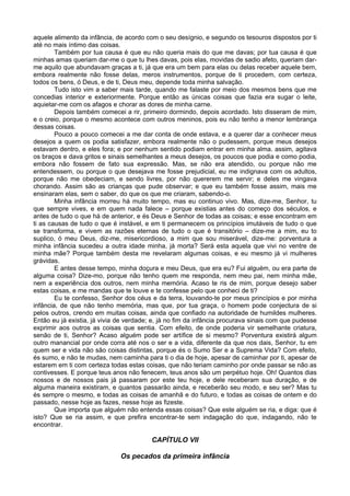 aquele alimento da infância, de acordo com o seu desígnio, e segundo os tesouros dispostos por ti
até no mais íntimo das coisas.
Também por tua causa é que eu não queria mais do que me davas; por tua causa é que
minhas amas queriam dar-me o que tu lhes davas, pois elas, movidas de sadio afeto, queriam dar-
me aquilo que abundavam graças a ti, já que era um bem para elas ou delas receber aquele bem,
embora realmente não fosse delas, meros instrumentos, porque de ti procedem, com certeza,
todos os bens, ó Deus, e de ti, Deus meu, depende toda minha salvação.
Tudo isto vim a saber mais tarde, quando me falaste por meio dos mesmos bens que me
concedias interior e exteriormente. Porque então as únicas coisas que fazia era sugar o leite,
aquietar-me com os afagos e chorar as dores de minha carne.
Depois também comecei a rir, primeiro dormindo, depois acordado. Isto disseram de mim,
e o creio, porque o mesmo acontece com outros meninos, pois eu não tenho a menor lembrança
dessas coisas.
Pouco a pouco comecei a me dar conta de onde estava, e a querer dar a conhecer meus
desejos a quem os podia satisfazer, embora realmente não o pudessem, porque meus desejos
estavam dentro, e eles fora; e por nenhum sentido podiam entrar em minha alma. assim, agitava
os braços e dava gritos e sinais semelhantes a meus desejos, os poucos que podia e como podia,
embora não fossem de fato sua expressão. Mas, se não era atendido, ou porque não me
entendessem, ou porque o que desejava me fosse prejudicial, eu me indignava com os adultos,
porque não me obedeciam, e sendo livres, por não quererem me servir; e deles me vingava
chorando. Assim são as crianças que pude observar; e que eu também fosse assim, mais me
ensinaram elas, sem o saber, do que os que me criaram, sabendo-o.
Minha infância morreu há muito tempo, mas eu continuo vivo. Mas, dize-me, Senhor, tu
que sempre vives, e em quem nada falece – porque existias antes do começo dos séculos, e
antes de tudo o que há de anterior, e és Deus e Senhor de todas as coisas; e esse encontram em
ti as causas de tudo o que é instável, e em ti permanecem os princípios imutáveis de tudo o que
se transforma, e vivem as razões eternas de tudo o que é transitório – dize-me a mim, eu to
suplico, ó meu Deus, diz-me, misericordioso, a mim que sou miserável, dize-me: porventura a
minha infância sucedeu a outra idade minha, já morta? Será esta aquela que vivi no ventre de
minha mãe? Porque também desta me revelaram algumas coisas, e eu mesmo já vi mulheres
grávidas.
E antes desse tempo, minha doçura e meu Deus, que era eu? Fui alguém, ou era parte de
alguma coisa? Dize-mo, porque não tenho quem me responda, nem meu pai, nem minha mãe,
nem a experiência dos outros, nem minha memória. Acaso te ris de mim, porque desejo saber
estas coisas, e me mandas que te louve e te confesse pelo que conheci de ti?
Eu te confesso, Senhor dos céus e da terra, louvando-te por meus princípios e por minha
infância, de que não tenho memória, mas que, por tua graça, o homem pode conjectura de si
pelos outros, crendo em muitas coisas, ainda que confiado na autoridade de humildes mulheres.
Então eu já existia, já vivia de verdade; e, já no fim da infância procurava sinais com que pudesse
exprimir aos outros as coisas que sentia. Com efeito, de onde poderia vir semelhante criatura,
senão de ti, Senhor? Acaso alguém pode ser artífice de si mesmo? Porventura existirá algum
outro manancial por onde corra até nos o ser e a vida, diferente da que nos dais, Senhor, tu em
quem ser e vida não são coisas distintas, porque és o Sumo Ser e a Suprema Vida? Com efeito,
és sumo, e não te mudas, nem caminha para ti o dia de hoje, apesar de caminhar por ti, apesar de
estarem em ti com certeza todas estas coisas, que não teriam caminho por onde passar se não as
contivesses. E porque teus anos não fenecem, teus anos são um perpétuo hoje. Oh! Quantos dias
nossos e de nossos pais já passaram por este teu hoje, e dele receberam sua duração, e de
alguma maneira existiram, e quantos passarão ainda, e receberão seu modo, e seu ser? Mas tu
és sempre o mesmo, e todas as coisas de amanhã e do futuro, e todas as coisas de ontem e do
passado, nesse hoje as fazes, nesse hoje as fizeste.
Que importa que alguém não entenda essas coisas? Que este alguém se ria, e diga: que é
isto? Que se ria assim, e que prefira encontrar-te sem indagação do que, indagando, não te
encontrar.
CAPÍTULO VII
Os pecados da primeira infância
 