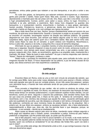 percebesse, entrou pelas grades que rodeiam a rua dos banqueiros, e se pôs a cortar o seu
chumbo.
Ao ruído dos golpes, os banqueiros que estavam embaixo alvoroçaram-se, e chamaram
gente para prender o ladrão, fosse quem fosse. Mas este, ouvindo o vozerio, fugiu depressa,
abandonando o machado para não ser preso com ele. Ora, Alípio, que não o vira entrar, viu-o sair
e fugir precipitadamente. Curioso, porém, para saber a causa, entrou no lugar. Encontrou o
machado e se pôs, admirado, a examiná-lo. Bem nessa hora chegaram os guardas dos
banqueiros, e o surpreendem sozinho, empunhando o machado, a cujos golpes, alarmados,
haviam acudido. Prendem-no, levam-no, e gloriam-se, diante dos inquilinos do foro por ter
apanhado o ladrão em flagrante, e já o iam entregar aos rigores da justiça.
Mas a lição devia ficar por aqui, Senhor, porque imediatamente saíste em socorro de sua
inocência, da qual eras única testemunha. Quando o conduziam à prisão ou ao suplício, veio-lhes
ao encontro um arquiteto, encarregado superior da direção dos edifícios públicos. Os guardas
alegraram-se com esse encontro, pois sempre que faltava alguma coisa no foro o magistrado
suspeitava deles. Agora ele saberia quem era o verdadeiro ladrão. Mas este senhor tinha visto
várias vezes Alípio na casa de um senador, a quem visitava com freqüência. Reconheceu-o,
tomou-o pela mão, separou-o da turba, e perguntou-lhe a causa de tamanha desgraça.
Informado do que se passara, o arquiteto mandou à turba alvoroçada e enfurecida contra
Alípio que o seguisse. Quando chegaram à casa do jovem autor do roubo, achava-se à porta um
menino escravo, novo demais para recear comprometer seu amo, e que poderia revelar tudo,
porque o seguira até o foro. Alípio, ao reconhecê-lo, apontou-o ao arquiteto; este, mostrando-lhe o
machado, lhe disse: “Sabe de quem é este machado?” Ao que o menino respondeu sem demora:
“Nosso”. Depois de interrogado, confessou o resto.
Deste modo, o processo foi transferido para aquela casa, para confusão da turba, que já
imaginara tripudiar de Alípio. O futuro dispensador de tua palavra, e juiz de tantas causas de tua
Igreja, saiu dessa aventura com mais experiência e sabedoria.
CAPÍTULO X
Os três amigos
Encontrei Alípio em Roma, onde se uniu a mim com vínculo de amizade tão estreito, que
foi comigo para Milão, tanto para evitar nosso afastamento como para exercer o Direito, embora
mais para agradar aos pais do que por vontade própria. Já por três vezes fora assessor, sempre
com admirável lisura, e ficando ele mais admirado ainda de que juizes preferissem o dinheiro à
inocência.
Ficou provada a integridade do seu caráter, não só contra os atrativos da cobiça, mas
também contra o aguilhão do medo. Em Roma, era assessor do tesoureiro das finanças da Itália.
Havia nesse tempo um senador poderosíssimo, a quem estavam sujeitos muitos clientes, uns por
benefícios, outros por terror. Segundo o costume dos poderosos, este senador tentou fazer não
sei que coisa era proibida pelas leis, e Alípio se lhe opôs. À tentativa de corrompê-lo, Alípio
reconheceu com o riso. Zombou das ameaças que aquele lhe dirigiu, causando admiração geral
pela rara qualidade de sua alma, que não desejava a amizade e nem temia a inimizade de homem
tão poderoso, conhecido por seus inúmeros meios de prestar favores ou de prejudicar. Até o
próprio juiz, de que Alípio era assessor, embora se opusesse também, não o fazia abertamente,
responsabilizando a Alípio que, dizia ele, não lhe permitia fazer o que desejava, porque, se
acedesse – e era verdade – demitir-se-ia imediatamente.
Alípio quase se deixara seduzir pelo amor às letras, mandando copiar códigos segundo a
tarifa paga aos trabalhos para o Estado; porém, consultando a justiça, inclinou-se pelo melhor,
preferindo a integridade, que lhe proibia esta ação, ao poder que lha permitia.
Isso é fato pequeno, mas o que é fiel no pouco também o é no muito, e de modo nenhum
podem ser vãs aquelas palavras saídas da boca de tua Verdade. Se não fordes fiéis nas riquezas
injustas, quem vos confiará as verdadeiras? E se nas alheias não fordes fiéis, quem vos dará o
que é vosso?
Assim era então este amigo, tão intimamente unido a mim, e que comigo buscava o tipo de
vida que deveríamos seguir.
 