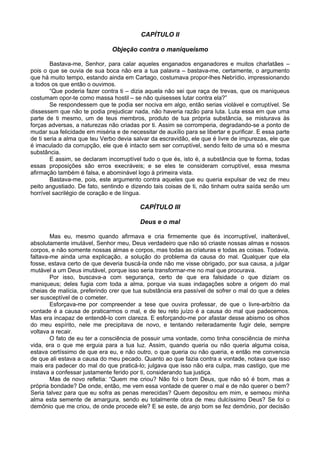 CAPÍTULO II
Objeção contra o maniqueísmo
Bastava-me, Senhor, para calar aqueles enganados enganadores e muitos charlatães –
pois o que se ouvia de sua boca não era a tua palavra – bastava-me, certamente, o argumento
que há muito tempo, estando ainda em Cartago, costumava propor-lhes Nebrídio, impressionando
a todos os que então o ouvimos.
“Que poderia fazer contra ti – dizia aquela não sei que raça de trevas, que os maniqueus
costumam opor-te como massa hostil – se não quisesses lutar contra ela?”
Se respondessem que te podia ser nociva em algo, então serias violável e corruptível. Se
dissessem que não te podia prejudicar nada, não haveria razão para luta. Luta essa em que uma
parte de ti mesmo, um de teus membros, produto de tua própria substância, se misturava às
forças adversas, a naturezas não criadas por ti. Assim se corromperia, degradando-se a ponto de
mudar sua felicidade em miséria e de necessitar de auxílio para se libertar e purificar. E essa parte
de ti seria a alma que teu Verbo devia salvar da escravidão, ele que é livre de impurezas, ele que
é imaculado da corrupção, ele que é intacto sem ser corruptível, sendo feito de uma só e mesma
substância.
E assim, se declaram incorruptível tudo o que és, isto é, a substância que te forma, todas
essas proposições são erros execráveis; e se eles te consideram corruptível, essa mesma
afirmação também é falsa, e abominável logo à primeira vista.
Bastava-me, pois, este argumento contra aqueles que eu queria expulsar de vez de meu
peito angustiado. De fato, sentindo e dizendo tais coisas de ti, não tinham outra saída senão um
horrível sacrilégio de coração e de língua.
CAPÍTULO III
Deus e o mal
Mas eu, mesmo quando afirmava e cria firmemente que és incorruptível, inalterável,
absolutamente imutável, Senhor meu, Deus verdadeiro que não só criaste nossas almas e nossos
corpos, e não somente nossas almas e corpos, mas todas as criaturas e todas as coisas. Todavia,
faltava-me ainda uma explicação, a solução do problema da causa do mal. Qualquer que ela
fosse, estava certo de que deveria buscá-la onde não me visse obrigado, por sua causa, a julgar
mutável a um Deus imutável, porque isso seria transformar-me no mal que procurava.
Por isso, buscava-a com segurança, certo de que era falsidade o que diziam os
maniqueus; deles fugia com toda a alma, porque via suas indagações sobre a origem do mal
cheias de malícia, preferindo crer que tua substância era passível de sofrer o mal do que a deles
ser susceptível de o cometer.
Esforçava-me por compreender a tese que ouvira professar, de que o livre-arbítrio da
vontade é a causa de praticarmos o mal, e de teu reto juízo é a causa do mal que padecemos.
Mas era incapaz de entendê-lo com clareza. E esforçando-me por afastar desse abismo os olhos
do meu espírito, nele me precipitava de novo, e tentando reiteradamente fugir dele, sempre
voltava a recair.
O fato de eu ter a consciência de possuir uma vontade, como tinha consciência de minha
vida, era o que me erguia para a tua luz. Assim, quando queria ou não queria alguma coisa,
estava certíssimo de que era eu, e não outro, o que queria ou não queria, e então me convencia
de que ali estava a causa do meu pecado. Quanto ao que fazia contra a vontade, notava que isso
mais era padecer do mal do que praticá-lo; julgava que isso não era culpa, mas castigo, que me
instava a confessar justamente ferido por ti, considerando tua justiça.
Mas de novo refletia: “Quem me criou? Não foi o bom Deus, que não só é bom, mas a
própria bondade? De onde, então, me vem essa vontade de querer o mal e de não querer o bem?
Seria talvez para que eu sofra as penas merecidas? Quem depositou em mim, e semeou minha
alma esta semente de amargura, sendo eu totalmente obra de meu dulcíssimo Deus? Se foi o
demônio que me criou, de onde procede ele? E se este, de anjo bom se fez demônio, por decisão
 