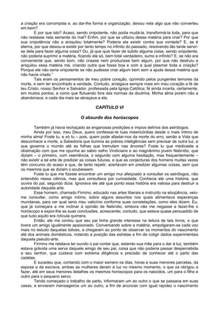 a criação era corrompida e, ao dar-lhe forma e organização, deixou nela algo que não converteu
em bem?
E por que isto? Acaso, sendo onipotente, não podia mudá-la, transformá-la toda, para que
não restasse nela semente do mal? Enfim, por que se utilizou dessa matéria para criar? Por que
sua onipotência não a aniquilou totalmente? Poderia ela existir contra sua vontade? E, se é
eterna, por que deixou-a existir por tanto tempo no infinito do passado, resolvendo tão tarde servir-
se dela para fazer alguma coisa? Ou, já que quis fazer de súbito alguma coisa, sendo onipotente,
não poderia suprimir a matéria, ficando ele só, bem total verdadeiro, sumo e infinito? E, se não era
conveniente que, sendo bom, não criasse nem produzisse bem algum, por que não destruiu e
aniquilou essa matéria má, criando outra que fosse boa e com a qual plasmar toda a criação?
Porque ele não seria onipotente se não pudesse criar algum bem sem a ajuda dessa matéria que
não havia criado.”
Tais eram os pensamentos de meu pobre coração, oprimido pelos pungentes temores da
morte, e sem ter encontrado a verdade. Contudo, arraigava sempre mais em meu coração a fé de
teu Cristo, nosso Senhor e Salvador, professada pela Igreja Católica; fé ainda incerta, certamente,
em muitos pontos, e como que flutuando fora das normas da doutrina. Minha alma porém não a
abandonava, e cada dia mais se abraçava a ela.
CAPÍTULO VI
O absurdo dos horóscopos
Também já havia rechaçado as enganosas predições e ímpios delírios dos astrólogos.
Ainda por isso, meu Deus, quero confessar-te tuas misericórdias desde o mais íntimo de
minha alma! Foste tu, e só tu – pois, quem pode afastar-nos da morte do erro, senão a Vida que
desconhece a morte, a Sabedoria que ilumina as pobres inteligências sem precisar de outra luz, e
que governa o mundo até as folhas que tremulam nas árvores? Foste tu que medicaste a
obstinação com que me opunha ao sábio velho Vindiciano e ao magnânimo jovem Nebrídio, que
diziam – o primeiro, com veemência, o segundo com alguma hesitação, mas frequentemente –
não existir a tal arte de predizer as coisas futuras, e que as conjecturas dos homens muitas vezes
têm concurso do acaso e que, de tanto repetir, acertavam em predizer algumas coisas, sem que
os mesmos que as diziam o soubessem.
Foste tu que me fizeste encontrar um amigo mui afeiçoado a consultar os astrólogos, não
entendido nessa ciência, mas que consultava por curiosidade. Conhecia ele uma história, que
ouvira do pai, segundo dizia. Ignorava ele até que ponto essa história era valiosa para destruir a
autoridade daquela arte.
Esse homem, chamado Firmino, educado nas artes liberais e instruído na eloqüência, veio-
me consultar, como amigo íntimo, sobre alguns assuntos nos quais alimentava esperanças
mundanas, para ver qual seria meu vaticínio conforme suas constelações, como eles dizem. Eu,
que já começara a me inclinar à opinião de Nebrídio, embora não me negasse a fazer-lhe o
horóscopo e expor-lhe as suas conclusões, acrescentei, contudo, que estava quase persuadido de
que tudo aquilo era ridícula quimera.
Então, ele me contou que seu pai tinha grande interesse na leitura de tais livros, e que
tivera um amigo igualmente apaixonado. Conversando sobre a matéria, empolgaram-se cada vez
mais no estudo daquelas tolices, e chegaram ao ponto de observar os momentos do nascimento
até dos animais domésticos, notando a posição das estrelas a fim de coligir dados experimentais
daquela pseudo-arte.
Firmino me relatava ter ouvido o pai contar que, estando sua mãe para o dar à luz, também
estava grávida uma serva daquele amigo de seu pai, coisa que não poderia passar despercebida
a seu senhor, que cuidava com extrema diligência e precisão de conhecer até o parto das
cadelas.
E sucedeu que, contando com o maior esmero os dias, horas e suas menores parcelas, da
esposa e da escrava, ambas as mulheres deram à luz no mesmo momento, o que os obrigou a
fazer, até em seus menores detalhes os mesmos horóscopos para os nascidos, um para o filho e
outro para o pequeno servo.
Tendo começado o trabalho de parto, informaram um ao outro o que se passava em suas
casas, e enviaram mensageiros um ao outro, a fim de anunciar com igual rapidez o nascimento
 