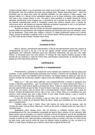 ocupava espaço algum, e eu só pensava nas coisas que ocupam lugar, e não achava nelas lugar
de descanso, nem me acolhiam de modo que pudesse dizer: “Basta, Aqui estou bem!” – Nem me
permitiam que eu fosse para onde me sentisse satisfeito. Eu era superior a estas coisas, mas
sempre inferior a ti. Serias minha verdadeira alegria se eu te fosse submisso, pois sujeitasse a
mim tudo o que criaste inferior a mim. Tal seria o justo equilíbrio e a região central de minha
salvação: permanecer como imagem tua, e servindo-te, ser o senhor de meu corpo. Mas, como
me levantei soberbamente contra ti, investindo contra meu Senhor coberto com o escudo de
minha dura cerviz, até mesmo as criaturas inferiores se fizeram superiores a mim, e me oprimiam,
e não me davam um momento de alívio e de descanso.
Quando as olhava, elas me vinham ao encontro atabalhoadamente de todos os lados; mas
quando nelas me concentrava, tais imagens corporais me barravam para que me retirasse, como
se me dissessem: “Para onde vais, indigno e impuro?” E estas recobravam forças com a minha
chaga, porque humilhaste o soberbo como a um homem ferido. Minha presunção me separava de
ti, e meu rosto de tão inchado, fechava meus olhos.
CAPÍTULO VIII
A piedade de Deus
Mas tu, Senhor, permaneces eternamente, e não te iras eternamente contra nós, porque te
compadeceste da terra e do pó, e foi de teu agrado corrigir minhas deformidades. Tu me
aguilhoavas com estímulos interiores para que estivesse impaciente, até que por uma visão
interior, te tornasses para mim uma certeza. O inchaço de meu orgulho baixava graças à mão
secreta de tua medicina; a vista de minha alma, perturbada e obscurecida, ia sarando dia a dia
graças ao colírio das dores salutares.
CAPÍTULO IX
Agostinho e o neoplatonismo
Primeiramente, querendo tu mostrar-me como resistes aos soberbos e dás tua graça aos
humildes, e com quanta misericórdia ensinaste aos homens o caminho da humildade, por se ter
feito carne teu Verbo, e ter habitado entre os homens, me fizeste chegar às mãos por meio de um
homem inchado de monstruoso orgulho, alguns livros dos platônicos, traduzidos do grego para o
latim.
Neles eu li – não com estas palavras, mas substancialmente o mesmo e expresso com
muitos e diversos argumentos – que “no princípio era o Verbo, e o Verbo estava com Deus, e o
Verbo era Deus. Este estava desde o princípio em Deus. Todas as coisas foram feitas por ele, e
sem ele nada foi feito do que foi feito. O que foi feito é vida nele, e a vida era a luz dos homens. E
a luz brilha nas trevas, mas as trevas não a compreenderam. Diziam também que a alma do
homem, embora dê testemunho da luz, não é a luz, mas o Verbo, Deus, é a verdadeira luz, que
ilumina a todo homem que vem a este mundo. E que neste mundo estava, e que o mundo é
criatura sua, e que o mundo não o conheceu.
E que ele veio para sua morada, e que os seus não o receberam, e que a quantos o
receberam deu o poder de se fazerem filhos de Deus, desde que acreditem em seu nome, isto
não o li nesses livros.
Também neles li que o Verbo, Deus, não nasceu da carne nem do sangue, nem da
vontade do varão, mas de Deus. Mas que o Verbo se fez carne, e habitou entre nós, isso não o li
naqueles livros.
Igualmente achei nesses livros, dito de diversos e múltiplos modos, que o Filho,
consubstancial ao Pai, não considerou usurpação ser igual a Deus, porque o é por natureza. Não
dizem porém que se aniquilou a si mesmo, tomando a forma de escravo, que se fez semelhante
aos homens, sendo julgado homem por seu exterior; e que se humilhou, fazendo-se obediente até
a morte, e morte de cruz, pelo que Deus o ressuscitou entre os mortos, e lhe deu um nome acima
de todo nome, para que ao nome de Jesus se dobrem todos os joelhos no céu, na terra e no
inferno, e toda língua confesse que o Senhor Jesus está na glória de Deus Pai.
 
