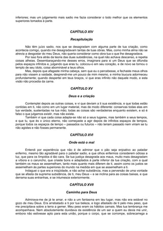 inferiores; mas um julgamento mais sadio me fazia considerar o todo melhor que os elementos
superiores tomados à parte.
CAPÍTULO XIV
Recapitulação
Não têm juízo sadio, nos que se desagradam com alguma parte de tua criação, como
acontecia comigo, quando me desagradavam tantas de tuas obras. Mas, como minha alma não se
atrevia a desgostar do meu Deus, não queria considerar como obra tua o que lhe desagradava.
Por isso fora atrás da teoria das duas substâncias, na qual não achava descanso, e repetia
coisas alheias. Desembaraçando-me desses erros, imaginara para si um Deus que se difundia
pelos espaços infinitos e, julgando que eras tu, colocou-o em seu coração, e de novo se tornou o
templo de seu ídolo, coisa abominável a teus olhos.
Mas, depois que afagaste minha cabeça, sem que eu o percebesse, e fechaste meus olhos
para não vissem a vaidade, desprendi-me um pouco de mim mesmo, e minha loucura adormeceu
profundamente; quando despertei em teus braços, vi que eras infinito não daquele modo, e esta
visão não procedia da carne.
CAPÍTULO XV
Deus e a criação
Contemplei depois as outras coisas, e vi que deviam a ti sua existência, e que todas estão
contidas em ti, não como em um lugar material, mas de modo diferente: conservas todas elas em
tua verdade, sustentadas na tua mão; todas as coisas são verdadeiras enquanto existem, e só é
falso o que julgamos existir, mas não existe.
Também vi que cada coisa adapta-se não só a seus lugares, mas também a seus tempos,
e que tu, que és o único eterno, não começaste a agir depois de infinitos espaços de tempos,
porque todos os espaços de tempo – passados ou futuros – não teriam passado nem viriam se tu
não agistes e não fosses permanente.
CAPÍTULO XVI
Onde está o mal
Entendi por experiência que não é de admirar que o pão seja enjoativo ao paladar
enfermo, mesmo tão agradável para o paladar sadio, e que olhos enfermos considerem odiosa a
luz, que para os límpidos é tão cara. Se tua justiça desagrada aos maus, muito mais desagradam
a víbora e o caruncho, que criaste bons e adaptados à parte inferior da tua criação, com a qual
também os maus se assemelham, tanto mais quanto mais diferem de ti, assim como os justos se
assemelham às partes superiores do mundo na medida em que se assemelham a ti.
Indaguei o que era a iniqüidade, e não achei substância, mas a perversão de uma vontade
que se afasta da suprema substância, de ti, meu Deus – e se inclina para as coisas baixas, e que
derrama suas entranhas, e se intumesce exteriormente.
CAPÍTULO XVII
Caminho para Deus
Admirava-me de já te amar, e não a um fantasma em teu lugar, mas não era estável no
gozo de meu Deus. Era arrebatado a ti por tua beleza, e logo afastado de ti pelo meu peso, que
me precipitava sobre a terra a gemer. Meu peso eram os hábitos carnais. Mas tua lembrança me
acompanhava. Nem absolutamente duvidava da existência de um ser a quem eu devia me unir,
embora não estivesse apto para esta união, porque o corpo, que se corrompe, sobrecarrega a
 