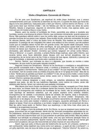 CAPÍTULO II
Visita a Simpliciano. Conversão de Vitorino
Fui ter pois com Simpliciano, pai espiritual do então bispo Ambrósio, que o amava
verdadeiramente como pai. Contei-lhe os labirintos do meu erro. E quando lhe disse que havia lido
alguns livros dos platônicos, traduzidos para o latim por Vitorino, outrora retórico em Roma – e do
qual ouvira dizer que morrera cristão – ele me felicitou por não ter caído nas obras de outros
filósofos, falazes e enganosas, segundo os elementos deste mundo, mas apenas estes, que
insinuam por mil modos a Deus e a seu Verbo.
Depois, para me exortar à humildade de Cristo, escondida aos sábios e revelada aos
humildes, evocou a lembrança do próprio Vitorino, que conhecera intimamente, quando estava em
Roma. Não guardarei silêncio sobre o que me contou dele, porque me dará azo de proclamar os
grandes louvores de tua graça a seu respeito. Esse erudito ancião, profundo conhecedor de todas
as ciências liberais, leitor e crítico de tantos livros de filosofia, fora mestres de muitos nobres
senadores. O prestígio de seu magistério lhe valera uma estátua no foro romano, que ele aceitara
(coisa que os cidadãos desse mundo têm em grande conta). Até aquela idade avançada, havia
adorado os ídolos, participando de cultos sacrílegos, de que participava quase toda a nobreza
romana da época que inspirava ao povo sua devoção por Osíris, por “toda sorte de monstros
divinizados, pelo labrador Anúbis”, monstros que outrora “pegaram em armas contra Netuno,
Vênus e Minerva”, e a quem, vencidos, a própria Roma dirigia súplicas, esse velho Vitorino, que
durante tantos anos havia defendido esses deuses com sua terrível eloqüência, não se
envergonhou de se tornar servo de teu Cristo e criança de tuas águas, dobrando o pescoço ao
jugo da humildade, e dobrando sua fronte ante o opróbrio da cruz.
Senhor, Senhor, que inclinaste os céus e o desceste, que tocaste os montes e estes
fumegaram, de que modo te insinuaste naquele coração?
Segundo contou-me Simpliciano, Vitorino lia as Escrituras e investigava e esquadrinhava
com grande curiosidade toda a literatura cristã, e confiava a Simpliciano, não em público, mas
muito em segredo e familiarmente: “Sabes que já sou cristão?” Ao que respondia aquele: “Não hei
de acreditar, nem te contarei entre os cristãos enquanto não te vir na Igreja de Cristo”. Mas ele ria
e dizia: “Serão pois as paredes que fazem os cristãos?” E isto, de que já era cristão, o dizia muitas
vezes, contestando-lhe Simpliciano outras tantas vezes com a mesma resposta, opondo-lhe
sempre Vitorino o gracejo das paredes.
Vitorino receava desgostar a seus amigos, os soberbos adoradores dos demônios,
julgando que estes, de alto de sua babilônica dignidade, como cedros do Líbano, ainda não
abatidos pelo Senhor, fariam cair sobre ele suas pesadas inimizades.
Mas depois que hauriu forças nas leituras e orações, temeu ser renegado por Cristo diante
de seus anjos, se tivesse medo de o confessar diante dos homens. Sentiu-se réu de um grande
crime por se envergonhar dos mistérios de humildade de teu Verbo, não se envergonhando do
culto sacrílego de demônios soberbos, que ele próprio aceitara como soberbo imitador;
envergonhou-se da vaidade, e enrubesceu diante da verdade. De repente, disse a Simpliciano,
segundo este mesmo contava: “Vamos à Igreja; quero me tornar cristão”. Simpliciano, não
cabendo em si de alegria, foi com ele. Recebidos os primeiros sacramentos da religião, não muito
depois, deu seu nome para receber o batismo que renegara, causando admiração em Roma e
alegria na Igreja. Viram-no os soberbos, e se iraram; rangiam os dentes e se consumiam de raiva.
Mas teu servo havia posto no Senhor Deus sua esperança, e não tinha mais olhos para as
vaidades e as enganosas loucuras.
Enfim, chegou a hora da profissão de fé. Em Roma, os que se preparam para receber tua
graça, pronunciam de um lugar elevado, diante dos fiei, formulas consagradas aprendidas de cor.
Os presbíteros, dizia-me Simpliciano, propuseram a Vitorino que recitasse a profissão de fé em
segredo, como era costume fazer com os que poderiam se perturbar pela timidez. Mas ele preferiu
confessar sua salvação na presença da plebe santa, uma vez que nenhuma salvação havia na
retórica que ensinara publicamente. Quanto menos, pois, devia temer diante de tua mansa grei
pronunciar tua palavra, ele que não havia temido as turbas insanas em seus discursos!
Assim, logo que subiu à tribuna para dar testemunho da sua fé, em uníssono, conforme o
iam conhecendo, todos repetiram seu nome como num aplauso – e quem ali não o conhecia? – e
um grito reprimido, saiu da boca de todos os que se alegravam: “Vitorino! Vitorino!” Ao verem-no,
 