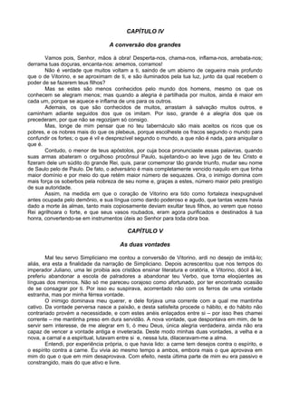 CAPÍTULO IV
A conversão dos grandes
Vamos pois, Senhor, mãos à obra! Desperta-nos, chama-nos, inflama-nos, arrebata-nos;
derrama tuas doçuras, encanta-nos: amemos, corramos!
Não é verdade que muitos voltam a ti, saindo de um abismo de cegueira mais profundo
que o de Vitorino, e se aproximam de ti, e são iluminados pela tua luz, junto da qual recebem o
poder de se fazerem teus filhos?
Mas se estes são menos conhecidos pelo mundo dos homens, mesmo os que os
conhecem se alegram menos; mas quando a alegria é partilhada por muitos, ainda é maior em
cada um, porque se aquece e inflama de uns para os outros.
Ademais, os que são conhecidos de muitos, arrastam à salvação muitos outros, e
caminham adiante seguidos dos que os imitam. Por isso, grande é a alegria dos que os
precederam, por que não se regozijam só consigo.
Mas, longe de mim pensar que no teu tabernáculo são mais aceitos os ricos que os
pobres, e os nobres mais do que os plebeus, porque escolheste os fracos segundo o mundo para
confundir os fortes; o que é vil e desprezível segundo o mundo, a que não é nada, para aniquilar o
que é.
Contudo, o menor de teus apóstolos, por cuja boca pronunciaste essas palavras, quando
suas armas abateram o orgulhoso procônsul Paulo, sujeitando-o ao leve jugo de teu Cristo e
fizeram dele um súdito do grande Rei, quis, parar comemorar tão grande triunfo, mudar seu nome
de Saulo pelo de Paulo. De fato, o adversário é mais completamente vencido naquilo em que tinha
maior domínio e por meio do que retém maior número de sequazes. Ora, o inimigo domina com
mais força os soberbos pela nobreza de seu nome e, graças a estes, número maior pelo prestígio
de sua autoridade.
Assim, na medida em que o coração de Vitorino era tido como fortaleza inexpugnável
antes ocupada pelo demônio, e sua língua como dardo poderoso e agudo, que tantas vezes havia
dado a morte às almas, tanto mais copiosamente deviam exultar teus filhos, ao verem que nosso
Rei agrilhoara o forte, e que seus vasos roubados, eram agora purificados e destinados à tua
honra, convertendo-se em instrumentos úteis ao Senhor para toda obra boa.
CAPÍTULO V
As duas vontades
Mal teu servo Simpliciano me contou a conversão de Vitorino, ardi no desejo de imitá-lo;
aliás, era esta a finalidade da narração de Simpliciano. Depois acrescentou que nos tempos do
imperador Juliano, uma lei proibia aos cristãos ensinar literatura e oratória, e Vitorino, dócil à lei,
preferiu abandonar a escola de palradores a abandonar teu Verbo, que torna eloqüentes as
línguas dos meninos. Não só me pareceu corajoso como afortunado, por ter encontrado ocasião
de se consagrar por ti. Por isso eu suspirava, acorrentado não com os ferros de uma vontade
estranha, mas por minha férrea vontade.
O inimigo dominava meu querer, e dele forjava uma corrente com a qual me mantinha
cativo. Da vontade perversa nasce a paixão, e desta satisfeita procede o hábito, e do hábito não
contrariado provém a necessidade, e com estes anéis enlaçados entre si – por isso lhes chamei
corrente – me mantinha preso em dura servidão. A nova vontade, que despontava em mim, de te
servir sem interesse, de me alegrar em ti, ó meu Deus, única alegria verdadeira, ainda não era
capaz de vencer a vontade antiga e inveterada. Deste modo minhas duas vontades, a velha e a
nova, a carnal e a espiritual, lutavam entre si e, nessa luta, dilaceravam-me a alma.
Entendi, por experiência própria, o que havia lido: a carne tem desejos contra o espírito, e
o espírito contra a carne. Eu vivia ao mesmo tempo a ambos, embora mais o que aprovava em
mim do que o que em mim desaprovava. Com efeito, nesta última parte de mim eu era passivo e
constrangido, mais do que ativo e livre.
 