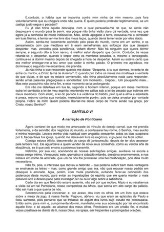 E,contudo, o hábito que se impunha contra mim vinha de mim mesmo, pois fora
voluntariamente que eu chegara onde não queria. E quem poderia protestar legitimamente, se um
castigo justo segue o pecador?
Eu já não tinha aquela desculpa, com a qual persuadia-me de que, se ainda não
desprezava o mundo para te servir, era porque não tinha visão clara da verdade, uma vez que
agora já a conhecia de modo indiscutível. Mas, ainda apegado à terra, recusava-me a combater
em tuas fileiras, e temia ver-me livre dos meus laços, quando devia temer estar por eles atado.
Assim, sentia-me docemente oprimido pelo peso do mundo, como em um sonho, e os
pensamentos com que meditava em ti eram semelhantes aos esforços dos que desejam
despertar, mas, vencidos pela sonolência, voltam dormir. Não há ninguém que queira dormir
sempre, e segundo dita o bom senso, é melhor estar desperto que dormir. Contudo, às vezes
retarda-se o despertar, quando o torpor torna os membros pesados, e, mesmo a contragosto,
continua-se a dormir mesmo depois de chegada a hora de despertar. Assim eu estava certo que
era melhor entregar-me a teu amor que ceder à minha paixão. O primeiro me agradava, me
dominava; o segundo me encantava, me prendia.
Já não tinha o que responder quando me dizias: “Desperta, ó tu que dormes, levanta-te de
entre os mortos, e Cristo te há de iluminar”. E quando por todos os meios me mostrava a verdade
do que dizias, e de que eu estava convencido, não tinha absolutamente nada para responder,
senão umas palavras preguiçosas e sonolentas: Um momento... Depois... Um pouquinho mais...
Mas este pouquinho não tinha fim, e este momento se ia prolongando.
Em vão me deleitava em tua lei, segundo o homem interior, porque em meus membros
outra lei combatia a lei de meu espírito, mantendo-me cativo sob a lei do pecado que estavas em
meus membros. Com efeito, a lei do pecado é a violência do hábito, pelo qual a alma é arrastada
e presa, mesmo contra sua vontade, merecidamente porém, pois se deixa arrastar por vontade
própria. Pobre de mim! Quem poderia libertar-me deste corpo de morte senão tua graça, por
Cristo, nosso Senhor?
CAPÍTULO VI
A narração de Ponticiano
Agora contarei de que modo me arrancaste do vínculo do desejo carnal, que me prendia
fortemente, e da servidão dos negócios do mundo, e confessarei teu nome, ó Senhor, meu auxílio
e minha redenção. Levava minha vida habitual com angústia crescente; todos os dias suspirava
por ti, freqüentava tua igreja, quando me deixavam livre os negócios, cujo peso me fazia sofrer.
Comigo estava Alípio, desonerado do cargo de jurisconsulto, depois de ter sido assessor
pela terceira vez. Ele aguardava a quem vender de novo seus conselhos, como eu vendia arte da
eloqüência, se é que pelo ensino a podemos transmitir.
Nebrídio, por sua vez, acendendo às nossas solicitações amigas, auxiliava na escola a
nossa amigo íntimo, Verecundo; este, gramático e cidadão milanês, desejava enormemente, e nos
instava em nome da amizade, que um de nós lhe prestasse uma fiel colaboração, pois dela muito
necessitava.
Não foi, pois, o interesse que moveu a Nebrídio – que poderia auferir bem mais vantagens
se ensinasse as letras – mas, como grande amigo que era, não quis recusar nosso pedido em
obsequio à amizade. Agia, porém, com muita prudência, evitando fazer-se conhecido dos
poderosos deste mundo, para evitar as inquietações do espírito que ele queria manter o mais
possível livre e desocupado para investigar, ler ou ouvir algo sobre a sabedoria.
Certo dia em que Nebrídio estava ausente, não sei por que motivo, Alípio e eu recebemos
a visita de um tal Ponticiano, nosso compatriota da África, que servia em alto cargo do palácio.
Não sei mais o que queria de nós.
Sentamo-nos para conversar, e, por acaso, deu com os olhos em um livro que estava
sobre a mesa de jogo, à nossa frente. Pegou-o, abriu-o, viu que eram as epístolas de Paulo e
ficou surpreso, pois pensava que se tratasse de algum dos livros cujo estudo me preocupava.
Então sorriu para mim e, cumprimentando-me, manifestou-me sua admiração por ter encontrado
aquele livro, e só aquele, ao alcance dos meus olhos. Ponticiano era um cristão fiel, e muitas
vezes prostrava-se diante de ti, nosso Deus, na igreja, em freqüentes e prolongadas orações.
 