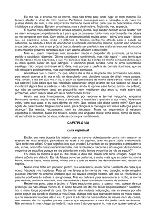 Eu me via, e enchia-me de horror, mas não tinha para onde fugir de mim mesmo. Se
tentava afastar o olhar de mim mesmo, Ponticiano prosseguia com a narração, e de novo me
punhas diante de mim, e me empurravas diante de meus olhos, para que eu descobrisse minha
iniqüidade e a odiasse. Eu bem a conhecia, mas a dissimulava, fingia não ver, esquecia.
E quanto mais ardentemente amava aqueles jovens, cuja salutar decisão ouvia relatar, por
se terem entregue completamente a ti para que os curasses, tanto mais acerbamente me odiava
ao me comparar com eles. Com efeito, já tinham decorrido muitos anos – talvez uns doze – desde
que, ao dezenove anos, lendo o Hortênsio de Cícero, sentira-me atraído para o estudo da
sabedoria. Ia adiando a hora de abandonar a felicidade meramente terrena, quando não somente
a sua descoberta, mas a sua própria busca, deveria ser preferida aos maiores tesouros do mundo
e aos maiores prazeres corporais, que a um aceno, afluíam a meu redor.
Mas eu, jovem miserável, sim, miserável desde o despertar da juventude, já te havia
pedido a castidade, dizendo: “Dá-me castidade e continência, mas não agora” – pois temia que
me atendesse muito depressa, e que me curasses logo da doença de minha concupiscência, que
eu mais queria saciar do que extinguir. E caminhei pelas sendas ruins de uma superstição
sacrílega, não porque estivesse certo dela, mas porque a preferia às demais doutrinas, que eu
não estudava piedosamente, mas que hostilmente combatia.
Acreditava que o motivo por que adiava dia a dia o desprezo das promessas seculares,
para seguir apenas a ti, era o não ter descoberto uma claridade capaz de dirigir meus passos.
Veio, então, o dia em que me vi nu, a ouvir as repreensões de minha consciência: “Onde está a
tua palavra? Não dizias que tua indecisão para lançar longe o fardo de tua vaidade se devia à
incerteza? Agora tens a certeza, e não obstante, ainda te oprime esse fardo; outros, no entanto,
que não se consumiram tanto em procurá-la, nem meditaram dez anos ou mais sobre tais
problemas, vêem nascer asas em seus ombros mais livres”.
Assim me roia interiormente, devorado por enorme e terrível vergonha, enquanto
Ponticiano contava aquilo tudo. Finda a conversa, e resolvida a questão a que viera, Ponticiano
voltou para sua casa, e eu para dentro de mim. Que coisas não disse contra mim? Com que
açoite de palavras não flagelei minha alma, para obrigá-la a me seguir em meus esforços para te
alcançar! Ela resistia, recusava-se, sem se desculpar. Todos os argumentos já estavam
esgotados e refutados. Nada lhe restava, senão uma angústia muda: tinha medo, como da morte,
de ser tolhida à corrente do vício, onde se corrompia mortalmente.
CAPÍTULO VIII
Luta espiritual
Então, em meio àquela luta interior que eu travava violentamente contra mim mesmo no
recesso do meu coração, perturbado no rosto e no espírito, volto-me para Alípio exclamando:
“Que tanto nos aflige? O que significa isto que ouviste? Levantam-se os ignorantes e arrebatam o
céu, e nós, com todo nosso saber insensato, nos revolvemos na carne e no sangue! Acaso temos
vergonha de segui-los porque se nos adiantaram, e não temos vergonha de não os seguir?”
Foi mais ou menos o que eu lhe disse, e dele me afastei sob forte emoção. Alípio me
olhava atônito em silêncio. Eu não falava como de costume, e muito mais que as palavras, minha
fronte, minhas fazes, meus olhos, minha cor e o tom de minha voz denunciavam meu estado de
espírito.
Nossa casa tinha um pequeno jardim, que usávamos, assim como o restante da casa, que
nosso hóspede não habitava. Para ali me levara a tormenta de meu coração, onde ninguém
pudesse interferir no ardente combate que eu travava comigo mesmo, até que se resolvesse o
assunto conforme tu sabias e eu ignorava. Mas eu delirava para reencontrar a razão, e morria
para reviver; conhecia meu mal, mas desconhecia o bem que depois haveria de sobrevir.
Retirei-me, pois, para o jardim, e Alípio seguiu-me passo a passo; mas, apesar de sua
presença, eu não estava menos só. E como haveria ele de me deixar naquele estado? Sentamo-
nos o mais longe possível da casa. Eu tremia pela violenta indignação, me enraivecia por não
poder seguir teu agrado e aliança, ó meu Deus, aliança pela qual clamavam todos os meus ossos,
que te elevavam louvores até o céu. E para ir a ti não há necessidade de navios nem de carros,
nem mesmo de dar aqueles poucos passos que separavam a casa do jardim onde estávamos.
Não somente ir, mas chegar junto de ti, nada mais é do que querer ir, mas com querer enérgico e
 