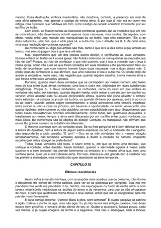 mesmo. Essa destruição, embora involuntária, não mostrava, contudo, a presença em mim de
uma alma estranha, mas apenas o castigo de minha alma. E por isso já não era eu quem mo
infligia, mas o pecado que habitava em mim, como castigo de pecado cometido livremente, por ser
eu filho de Adão.
Com efeito, se fossem tantas as naturezas contrárias quantas são as vontades que em nós
se contradizem, não deveríamos admitir apenas duas naturezas, mas muitas. Se alguém, com
efeito, hesita entre uma reunião dos maniqueístas ou ao teatro, logo eles exclamam: “Eis aí as
duas naturezas, uma boa, que o atrai para cá, e outra má, que o arrasta pra lá. E de onde mais
viria essa hesitação de vontades opostas?”
De minha parte eu digo que ambas são más, tanto a que leva a eles como a que arrasta ao
teatro; mas eles só julgam boa a que leva até eles.
Mas, suponhamos que um dos nossos queira decidir, e conflitando as duas vontades,
titubeie entre ir ao teatro ou à nossa igreja; não ficarão indecisos os maniqueístas na resposta que
hão de dar? Porque, ou hão de confessar o que não querem, que é boa a vontade que o leva à
nossa igreja, como vão a ela os que foram iniciados em seus mistérios e lhe permanecem fiéis, ou
terão de reconhecer que num mesmo homem lutam duas naturezas más e duas almas más. E
então terão de contradizer o que afirmam, que uma natureza é boa e outra má. Ou então terão de
aceitar a verdade e, neste caso, não negarão que, quando alguém escolhe, é uma mesma alma a
que hesita entre duas vontades opostas.
Portanto, quando virem duas vontades que se contrapõem ao mesmo homem, não falem
mais de luta entre duas almas contrárias, uma boa e outra má, originadas em duas substâncias
antagônicas. Porque tu, ó Deus verdadeiro, os confundes, como no caso em que ambas as
vontades são más; por exemplo, quando alguém hesita, entre matar a outrem com um punhal ou
veneno; entre assaltar esta ou aquela propriedade alheia, quando não pode assaltar a ambas;
entre esbanjar na compra do prazer da luxúria, ou guardar dinheiro por avareza; entre ir ao circo
ou ao teatro, quando ambos sejam concomitantes; e ainda acrescento uma terceira incerteza:
entre roubar ou não a casa do próximo, em havendo a oportunidade, ou ainda, acrescento uma
quarta hipótese: entre cometer ou não adultério, se tem possibilidade para isso. Suponhamos que
todas essas circunstâncias ocorram simultaneamente; como todas são igualmente desejadas, e
irrealizáveis ao mesmo tempo, a alma será dilacerada por um conflito entre quatro vontades, ou
mais ainda, tão numerosos são os objetos de desejo! Contudo, os maniqueus não afirmam que
existe tão grande número de substâncias diferentes.
O mesmo acontece com as vontades boas. Se eu lhes pergunto se é bom deleitar-se com
a leitura do Apóstolo, com a leitura de algum salmo espiritual, ou com o comentar do Evangelho,
eles responderão a cada questão: “É bom” – Ora, se as três atividades têm a mesma atração
simultaneamente, não teríamos vontades opostas a dividir o coração do homem, enquanto
escolhe qual delas abraçar de preferência?
Todas essas vontades são boas, e lutam entre si, até que se tome uma decisão, que
unifique a vontade, antes dividida. Assim também, quando a eternidade agrada à nossa parte
superior e o bem temporal nos prende fortemente cá embaixo: é a mesma alma que, sem uma
vontade plena, quer um e outro desses bens. Por isso, dilacera-a uma grande dor; a verdade nos
faz preferir a eternidade, mas o hábito não quer abandonar os bens temporais.
CAPÍTULO XI
Últimas resistências
Assim sofria e me atormentava, com acusações mais acerbas que de costume, rolando-me
e debatendo-me dentro de minha cadeias, para ver se as quebrava por completo. Elas mal me
prendiam,mas ainda me prendiam. E tu, Senhor, me espicaçavas no fundo de minha alma, e com
severa misericórdia redobravas os açoites do temor e da vergonha, para que eu não afrouxasse
de novo, e para que quebrasse minha tênue e leve cadeia, antes que ela se revigorasse para me
prender mais firmemente.
E dizia comigo mesmo: “Vamos! Mãos à obra, sem demoras!” E quase passava da palavra
à ação. Estava a ponto de agir, mas não agia. Eu já não recaía nas antigas paixões, mas delas
estava bem próximo, e tomava ainda alento de seu ar. Quase a alcançava, faltava pouco, cada
vez menos, e já quase chegava ao termo e a segurava; mas não a alcançava, nem a tocava;
 
