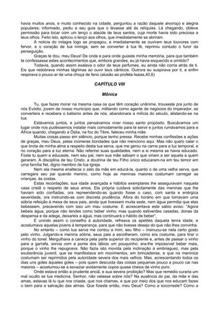 havia muitos anos, e muito conhecido na cidade, perguntou a razão daquele alvoroço e alegria
populares; informado, pediu a seu guia que o levasse até ás relíquias. Lá chegando, obteve
permissão para tocar com um lenço o ataúde de teus santos, cuja morte havia sido preciosa a
teus olhos. Feito isto, aplicou o lenço aos olhos, que imediatamente se abriram.
A noticia do milagre logo se propagou, e imediatamente se ouviram teus louvores com
fervor, e o coração de tua inimiga, sem se converter à tua fé, reprimiu contudo o furor da
perseguição.
Graças te dou, meu Deus! De onde e para onde guiaste minha memória, para que também
te confessasse estes acontecimentos que, embora grandes, eu já havia esquecido e omitido?
Todavia, quando assim exalava o odor de teus perfumes, eu ainda não corria atrás de ti.
Eis que redobrava minhas lágrimas ao ouvir teus cânticos. Outrora eu suspirava por ti, e enfim
respirava o pouco ar de uma choça de feno (alusão ao profeta Isaias,40,6)
CAPÍTULO VIII
Mônica
Tu, que fazes morar na mesma casa os que têm coração unânime, trouxeste pra junto de
nós Evódio, jovem de nosso município que, militando como agente de negócios do imperador, se
convertera e recebera o batismo antes de nós, abandonara a milícia do século, alistando-se na
tua.
Estávamos juntos, e juntos pensávamos viver nosso santo propósito. Buscávamos um
lugar onde nos pudéssemos instalar mais comodamente para te servir e juntos rumávamos para a
África quando, chegando a Óstia, na foz do Tibre, faleceu minha mãe.
Muitas coisas passo em silêncio, porque tenho pressa. Recebe minhas confissões e ações
de graças, meu Deus, pelas inúmeras bondades que não menciono aqui. Mas não quero calar o
que brota de minha alma a respeito desta tua serva, que me gerou na carne para a luz temporal, e
no coração para a luz eterna. Não referirei suas qualidades, nem a si mesma se havia educado.
Foste tu quem a educaste, nem seu pai, nem sua mãe sabiam o que viriam a ser aquela a quem
geraram. A disciplina de teu Cristo, a doutrina de teu Filho único educaram-na em teu temor em
uma família fiel, digno membro de tua Igreja.
Nem ela mesma enaltecia o zelo da mãe em educá-la, quanto o de uma velha serva, que
carregara seu pai quando menino, como hoje as meninas maiores costumam carregar as
crianças, às costas.
Estas recordações, sua idade avançada e hábitos exemplares lhe asseguravam naquela
casa cristã o respeito de seus amos. Ela própria cuidava solicitamente das meninas que lhe
haviam sido confiadas, ora repreendendo-as quando fosse o caso, com santa e enérgica
severidade, ora instruindo-as com discreta prudência. Afora do horário em que tomavam uma
sóbria refeição à mesa de seus pais, ainda que tivessem muita sede, nem água permitia que elas
bebessem, precavendo com isso um mau costume. E acrescentava este sábio aviso: “Agora
bebeis água, porque não tendes como beber vinho; mas quando estiverdes casadas, donas da
despensa e da adega, deixareis a água, mas continuará o hábito de beber”.
E unindo assim o conselho à autoridade, refreava os apetites daquela tenra idade, e
acostumava aquelas jovens à temperança, para que não tivesse desejo do que não lhes convinha.
No entanto – como tua serva me contou a mim, seu filho – insinuou-se nela certo gosto
pelo vinho. Julgando-a menina sóbria, seus pais a escolheram, como era costume, para tirar o
vinho do tonel. Mergulhava a caneca pela parte superior do recipiente e, antes de passar o vinho
para a garrafa, sorvia com a ponta dos lábios um pouquinho; era-lhe impossível beber mais,
porque o vinho lhe repugnava. Não fazia isto movida pela inclinação à embriaguez, mas pela
exuberância juvenil, que se manifestava em movimentos, em brincadeiras, e que na meninice
costumam ser reprimidos pela autoridade severa dos mais velhos. Mas, acrescentando todos os
dias uns goles àqueles goles – pois quem descuida das coisas pequenas pouco a pouco cai nas
maiores – acostumou-se a esvaziar avidamente copos quase cheios de vinho puro.
Onde estava então a prudente anciã, e sua severa proibição? Mas que remédio curaria um
mal oculto se tua medicina, Senhor, não velasse sobre nós? Na ausência do pai, da mãe e das
amas, estavas lá tu que nos criaste, que nos chamas, e que por meio dos que nos educam fazes
o bem para a salvação das almas. Que fizeste então, meu Deus? Como a socorreste? Como a
 