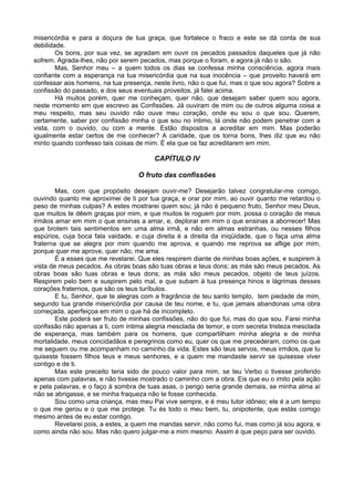 misericórdia e para a doçura de tua graça, que fortalece o fraco e este se dá conta de sua
debilidade.
Os bons, por sua vez, se agradam em ouvir os pecados passados daqueles que já não
sofrem. Agrada-lhes, não por serem pecados, mas porque o foram, e agora já não o são.
Mas, Senhor meu – a quem todos os dias se confessa minha consciência, agora mais
confiante com a esperança na tua misericórdia que na sua inocência – que proveito haverá em
confessar aos homens, na tua presença, neste livro, não o que fui, mas o que sou agora? Sobre a
confissão do passado, e dos seus eventuais proveitos, já falei acima.
Há muitos porém, quer me conheçam, quer não, que desejam saber quem sou agora,
neste momento em que escrevo as Confissões. Já ouviram de mim ou de outros alguma coisa a
meu respeito, mas seu ouvido não ouve meu coração, onde eu sou o que sou. Querem,
certamente, saber por confissão minha o que sou no íntimo, lá onde não podem penetrar com a
vista, com o ouvido, ou com a mente. Estão dispostos a acreditar em mim. Mas poderão
igualmente estar certos de me conhecer? A caridade, que os torna bons, lhes diz que eu não
minto quando confesso tais coisas de mim. É ela que os faz acreditarem em mim.
CAPÍTULO IV
O fruto das confissões
Mas, com que propósito desejam ouvir-me? Desejarão talvez congratular-me comigo,
ouvindo quanto me aproximei de ti por tua graça, e orar por mim, ao ouvir quanto me retardou o
peso de minhas culpas? A estes mostrarei quem sou; já não é pequeno fruto, Senhor meu Deus,
que muitos te dêem graças por mim, e que muitos te roguem por mim. possa o coração de meus
irmãos amar em mim o que ensinas a amar, e, deplorar em mim o que ensinas a aborrecer! Mas
que brotem tais sentimentos em uma alma irmã, e não em almas estranhas, ou nesses filhos
espúrios, cuja boca fala vaidade, e cuja direita é a direita da iniqüidade, que o faça uma alma
fraterna que se alegra por mim quando me aprova, e quando me reprova se aflige por mim,
porque quer me aprove, quer não, me ama.
É a esses que me revelarei. Que eles respirem diante de minhas boas ações, e suspirem à
vista de meus pecados. As obras boas são tuas obras e teus dons; as más são meus pecados. As
obras boas são tuas obras e teus dons; as más são meus pecados, objeto de teus juízos.
Respirem pelo bem e suspirem pelo mal, e que subam à tua presença hinos e lágrimas desses
corações fraternos, que são os teus turíbulos.
E tu, Senhor, que te alegras com a fragrância de teu santo templo, tem piedade de mim,
segundo tua grande misericórdia por causa de teu nome, e tu, que jamais abandonas uma obra
começada, aperfeiçoa em mim o que há de incompleto.
Este poderá ser fruto de minhas confissões, não do que fui, mas do que sou. Farei minha
confissão não apenas a ti, com íntima alegria mesclada de temor, e com secreta tristeza mesclada
de esperança, mas também para os homens, que compartilham minha alegria e de minha
mortalidade, meus concidadãos e peregrinos como eu, quer os que me precederam, como os que
me seguem ou me acompanham no caminho da vida. Estes são teus servos, meus irmãos, que tu
quiseste fossem filhos teus e meus senhores, e a quem me mandaste servir se quisesse viver
contigo e de ti.
Mas este preceito teria sido de pouco valor para mim, se teu Verbo o tivesse proferido
apenas com palavras, e não tivesse mostrado o caminho com a obra. Eis que eu o imito pela ação
e pela palavras, e o faço à sombra de tuas asas, o perigo seria grande demais, se minha alma aí
não se abrigasse, e se minha fraqueza não te fosse conhecida.
Sou como uma criança, mas meu Pai vive sempre, e é meu tutor idôneo; ele é a um tempo
o que me gerou e o que me protege. Tu és todo o meu bem, tu, onipotente, que estás comigo
mesmo antes de eu estar contigo.
Revelarei pois, a estes, a quem me mandas servir, não como fui, mas como já sou agora, e
como ainda não sou. Mas não quero julgar-me a mim mesmo. Assim é que peço para ser ouvido.
 