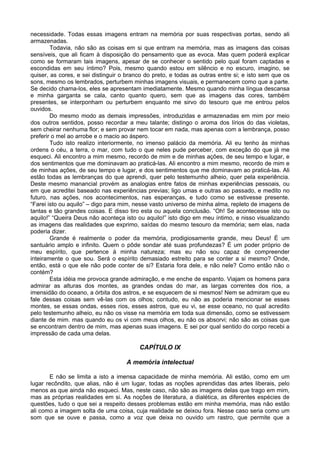 necessidade. Todas essas imagens entram na memória por suas respectivas portas, sendo ali
armazenadas.
Todavia, não são as coisas em si que entram na memória, mas as imagens das coisas
sensíveis, que ali ficam à disposição do pensamento que as evoca. Mas quem poderá explicar
como se formaram tais imagens, apesar de se conhecer o sentido pelo qual foram captadas e
escondidas em seu íntimo? Pois, mesmo quando estou em silêncio e no escuro, imagino, se
quiser, as cores, e sei distinguir o branco do preto, e todas as outras entre si; e isto sem que os
sons, mesmo os lembrados, perturbem minhas imagens visuais, e permanecem como que a parte.
Se decido chama-los, eles se apresentam imediatamente. Mesmo quando minha língua descansa
e minha garganta se cala, canto quanto quero, sem que as imagens das cores, também
presentes, se interponham ou perturbem enquanto me sirvo do tesouro que me entrou pelos
ouvidos.
Do mesmo modo as demais impressões, introduzidas e armazenadas em mim por meio
dos outros sentidos, posso recordar a meu talante; distingo o aroma dos lírios do das violetas,
sem cheirar nenhuma flor; e sem provar nem tocar em nada, mas apenas com a lembrança, posso
preferir o mel ao arrobe e o macio ao áspero.
Tudo isto realizo interiormente, no imenso palácio da memória. Ali eu tenho às minhas
ordens o céu, a terra, o mar, com tudo o que neles pude perceber, com exceção do que já me
esqueci. Ali encontro a mim mesmo, recordo de mim e de minhas ações, de seu tempo e lugar, e
dos sentimentos que me dominavam ao praticá-las. Ali encontro a mim mesmo, recordo de mim e
de minhas ações, de seu tempo e lugar, e dos sentimentos que me dominavam ao praticá-las. Ali
estão todas as lembranças do que aprendi, quer pelo testemunho alheio, quer pela experiência.
Deste mesmo manancial provém as analogias entre fatos de minhas experiências pessoais, ou
em que acreditei baseado nas experiências previas; ligo umas e outras ao passado, e medito no
futuro, nas ações, nos acontecimentos, nas esperanças, e tudo como se estivesse presente.
“Farei isto ou aquilo” – digo para mim, nesse vasto universo de minha alma, repleto de imagens de
tantas e tão grandes coisas. E disso tiro esta ou aquela conclusão. “Oh! Se acontecesse isto ou
aquilo!” “Queira Deus não aconteça isto ou aquilo!” isto digo em meu íntimo, e nisso visualizando
as imagens das realidades que exprimo, saídas do mesmo tesouro da memória; sem elas, nada
poderia dizer.
Grande é realmente o poder da memória, prodigiosamente grande, meu Deus! É um
santuário amplo e infinito. Quem o pôde sondar até suas profundezas? É um poder próprio de
meu espírito, que pertence à minha natureza; mas eu não sou capaz de compreender
inteiramente o que sou. Será o espírito demasiado estreito para se conter a si mesmo? Onde,
então, está o que ele não pode conter de si? Estaria fora dele, e não nele? Como então não o
contém?
Esta idéia me provoca grande admiração, e me enche de espanto. Viajam os homens para
admirar as alturas dos montes, as grandes ondas do mar, as largas correntes dos rios, a
imensidão do oceano, a órbita dos astros, e se esquecem de si mesmos! Nem se admiram que eu
fale dessas coisas sem vê-las com os olhos; contudo, eu não as poderia mencionar se esses
montes, se essas ondas, esses rios, esses astros, que eu vi, se esse oceano, no qual acredito
pelo testemunho alheio, eu não os visse na memória em toda sua dimensão, como se estivessem
diante de mim. mas quando eu os vi com meus olhos, eu não os absorvi; não são as coisas que
se encontram dentro de mim, mas apenas suas imagens. E sei por qual sentido do corpo recebi a
impressão de cada uma delas.
CAPÍTULO IX
A memória intelectual
E não se limita a isto a imensa capacidade de minha memória. Ali estão, como em um
lugar recôndito, que alias, não é um lugar, todas as noções aprendidas das artes liberais, pelo
menos as que ainda não esqueci. Mas, neste caso, não são as imagens delas que trago em mim,
mas as próprias realidades em si. As noções de literatura, a dialética, as diferentes espécies de
questões, tudo o que sei a respeito desses problemas estão em minha memória, mas não estão
ali como a imagem solta de uma coisa, cuja realidade se deixou fora. Nesse caso seria como um
som que se ouve e passa, como a voz que deixa no ouvido um rastro, que permite que a
 