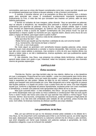 corrompidos, para que os vícios não fossem considerados como tais, e para que todo aquele que
os cometesse parecesse que imitava a deuses celestes, e não a homens corrompidos.
E contudo, ó torrente infernal, em ti se precipitam os filhos dos homens, com o dinheiro
gasto para aprender tais coisas. E consideram acontecimento importante representá-lo,
publicamente no Foro, à vista das leis que concedem aos mestres um prêmio, além de seus
salários particulares.
E ferindo os rochedos de tuas margens, gritas dizendo: “Aqui se aprendem as palavras;
aqui se adquire a eloqüência, tao necessária para persuadir e explicar os pensamentos; não
poderíamos pois aprender as palavras: chuva de ouro, regaço, templo celeste, logro e outras
mais, escritas em determinada passagem, se Terêncio não nos apresentasse um jovem perdido
que se propõe a imitar a luxúria de Júpiter? Contemplava ele uma pintura mural “na qual se
representava o mesmo Júpiter no momento em que, segundo dizem, descia como chuva de ouro
sobre o regaço de Dânae, para lograr assim à pobre mulher”.
E vede como se excitava à luxúria a vista de tão celestial mestre:
- Mas que deus fez isto? – diz.
- Nada menos que aquele que faz retumbar a abóbada do céu com enorme trovão!
- E eu, homenzinho, não haveria de fazer o mesmo?
- Fi-lo, sim, e com muito gosto.
De modo algum se aprendem com semelhante torpeza aquelas palavras; antes, essas
palavras levam mais atrevidamente a cometer a mesma devassidão. Não incrimino as palavras,
que são como vasos seletos e preciosos, mas condeno o vinho do erro que mestres ébrios nos
davam a beber nelas e, se não o bebêssemos, éramos açoitados, sem que pudéssemos apelar
para juiz mais sóbrio.
E, não obstante, meu Deus, cuja presença me protege desta lembrança, confesso que
aprendi estas coisas com gosto e que, miserável, nelas me comprazi, sendo por isso chamado
menino de grandes esperanças.
CAPÍTULO XVII
Êxitos escolares
Permite-me, Senhor, que diga também algo de meu talento, dádiva tua, e dos desatinos
em que o empregava. Propunha-se-me como desafio – coisa mui preocupante para minha alma,
tanto pelo louvor ou descrédito, como por medo dos açoites – que repetisse as palavras de Juno,
irada e ressentida por não podem “afastar da Itália ao rei dos troianos”, embora jamais tenha
sabido que tivessem sido pronunciadas por Juno. Mas obrigavam-nos a errar seguindo os passos
das ficções poéticas, e a repetir em prosa o que o poeta havia dito em verso. Era mais elogiado
aquele que, conforme a dignidade da pessoa representada, soubesse pintar com mais vivacidade
e semelhança, e revestir com palavras mais apropriadas seus afetos de ira ou de dor.
Mas qual o proveito disso – ó vida verdadeira, meu Deus – de que me servia ser aplaudido
por minha declamação mais que todos os meus coetâneos e condiscípulos? Não era tudo aquilo
fumo e vento? Acaso não havia outra coisa em que exercitar meu talento e minha língua? Teus
louvores, Senhor, teus louvores, consignados nas Escrituras, poderiam soerguer a frágil planta de
meu coração, e eu não teria sido arrebatado pela vaidade de vãs quimeras, presa imunda das
aves. Com efeito, há diversas maneiras de oferecer sacrifício aos anjos rebeldes.
CAPÍTULO XVIII
Leis gramaticais, lei de Deus
Mas, por que admirar-se que eu me deixasse arrastar pelas vaidades e me afastar de ti,
meu Deus, se me propunham como exemplos para imitar a uns homens que se, ao contar alguma
boa ação, deslizassem nalgum barbarismo ou solecismo cobriam-me de críticas e, pelo contrário,
que eram elogiados por narrar suas torpezas com palavras castiças e apropriadas, de modo
eloqüente e elegante, e que os inchavam de vaidade?
 