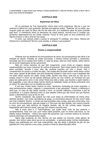 a adversidade, e pelo temor que vença a nossa paciência! A vida do homem sobre a terra não é
pois uma contínua tentação?
CAPÍTULO XXIX
Esperança em Deus
Só na grandeza da Tua misericórdia coloco toda minha esperança. Dai-me o que me
ordenas e ordena-me o que quiserdes. Mandas que sejamos castos. “Sabendo, diz um sábio, que
ninguém pode ser casto se Deus não lhe der este dom, já é sabedoria saber de quem procede
este dom”. A continência reúne os elementos de nossa pessoa, reconduz-nos à unidade que
perdemos dispersando-nos por tantas criaturas. Pouco te ama quem te ama juntamente com
alguma criatura, e não a ama por tua causa.
Ó amor, que sempre ardes e jamais te extingues! Ó caridade, meu Deus, inflama-me!
Ordena-me a continência? Dá-me o que mandas, e ordena o que quiseres!
CAPÍTULO XXX
Sonho e voluptuosidade
Ordenas que me abstenha da concupiscência da carne, da concupiscência dos olhos e da
ambição do século. Proibiste as uniões luxuriosas, e embora tenhas permitido o casamento,
ensinaste que há um estado bem melhor. E, pela tua graça, optei por esse estado, antes mesmo
de me tornar dispensador de teu sacramento.
Mas em minha memória, de que falei longamente, vivem ainda as imagens dessas
voluptuosidades que meus costumes de outrora ali gravaram. Sem forças diante de mim quando
estou acordado, durante o sono, elas não somente suscitam em mim o prazer, mas o
consentimento do prazer e a ilusão da ação. Tais ilusões têm tal poder sobre minha alma e sobre
meu corpo, apesar de tão falsas, que seus fantasmas impelem a meu sono o que a realidade não
me pode induzir quando em vigília. Acaso então, Senhor meu Deus, será que eu não sou eu
nessas horas? E como vai tão grande diferença dentro de mim mesmo, do momento em que
passo da vigília para o sono e vice versa! Onde pois está a razão, que durante a vigília resiste a
tais sugestões, e que não se abala mesmo diante da realidade? Acaso se fecha juntamente com
os olhos? Ou adormece com os sentidos do corpo?
E por que, muitas vezes, mesmo no sono, resistimos, lembrados de nosso propósito, e
nele permanecemos castos, negando o consentimento a tais seduções? Todavia, a diferença é
tanta que, no caso de não resistir durante o sono, ao acordar voltamos a encontrar a paz de
consciência; e a própria diferença entre os dois estados indica que não fomos nós que fizemos
aquilo, e lamentamos o que se fez em nós.
Senhor onipotente, não poderia tua mão curar todas as enfermidades de minha alma,
abolindo também, com maior abundância de graça, os movimentos lascivos de meu sono? cada
vez mais multiplica, Senhor, o número de tuas bondades para comigo, para que minha alma, livre
do visco da concupiscência, siga até chegar a ti. Para que não seja rebelde, nem mesmo durante
o sono; para que, pelo estímulo de imagens bestiais, não só não cometa essas torpezas
degradantes até a lascívia carnal, mas que nem mesmo consinta nisso.
Não é muito para ti, ó Todo-Poderoso, que podes fazer mais do que pedimos e
compreendemos, fazer com que, quer minha idade presente, quer na minha vida futura, eu me
deleite nessas tentações – mesmo que sejam tão pequenas, que o primeiro esforço as venceria,
quando adormeço com pensamentos castos.
Agora digo exultando ao meu Senhor em que estado me encontro neste gênero de
pecado, com tremor pelos dons que já me concedeste, e gemendo pelas minhas imperfeições.
Espero que aperfeiçoes em mim tuas misericórdias, até que atinja a plenitude da paz de que
gozarão em ti meu espírito e meu corpo, quando a morte for absorvida pela vitória.
 