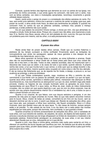Contudo, quando lembro das lágrimas que derramei ao ouvir os cantos de tua Igreja, nos
primórdios de minha conversão, e que ainda agora me comovem, não tanto com o canto, mas
com as letras cantadas, voz clara e modulações apropriadas, reconheço novamente a grande
utilidade desse costume.
Assim, oscilo entre o perigo do prazer e a constatação dos efeitos salutares do canto. Por
isso, sem emitir juízo definitivo, inclino-me a aprovar o costume de cantar na igreja, para que, pelo
prazer do ouvido, a alma ainda muito fraca, se eleve aos sentimentos de piedade. E quando me
comovem mais os cantos do que as palavras cantadas, confesso meu pecado e mereço
penitencia, e então preferiria não ouvir cantar.
Eis em que estado me encontro! Chorai comigo, e chorai por mim, vós que alimentais no
coração a virtude, fonte de boas obras. Porque vós, a quem isso não afeta, sois insensíveis a tudo
isso. E tu, Senhor meu Deus, escuta, olha e vê; tem piedade de mim, cura-me. Eis que me tornei
um problema para mim mesmo, sob teu olhar, e aí está precisamente meu mal.
CAPÍTULO XXXIV
O prazer dos olhos
Resta ainda falar do prazer destes olhos carnais. Oxalá que os ouvidos fraternos e
piedosos de teu templo ouvissem a minha confissão! Encerrando assim as tentações da
concupiscência que ainda me perseguem, apesar de meus gemidos e dos desejos de ser
revestido de meu tabernáculo, que é o céu.
Meus olhos apreciam as formas belas e variadas, as cores brilhantes e amenas. Oxalá
elas não me acorrentassem a alma! Oxalá ela só fosse presa pelo Deus que criou coisas tão
boas: ele é meu bem, e não elas. Todos os dias, estando acordado, elas me importunam sem o
descanso das vozes que se calam, e às vezes de tudo o que existe, quando silencia. A própria
rainha das cores, a luz que inunda tudo o que vemos, e onde quer que eu esteja durante o dia,
acaricia-me de mil modos, mesmo quando estou ocupado em outra coisa e não lhe dou atenção.
E ela se insinua tão fortemente que, se de repente me for tirada, a desejo, a procuro e, se sua
ausência se prolonga, a alma se entristece.
Ó luz que Tobias contemplava quando, cego, mostrava ao filho o caminho da vida,
caminhando à sua frente com os passos da caridade, sem jamais se perder! Luz que via Isaac,
quando seus olhos carnais, oprimidos e velados pela velhice, mereceram não abençoar os filhos
reconhecendo-os, mas reconhecê-los ao abençoá-los! Luz que via Jacó, também cego pela idade
provecta, irradiou os fulgores de seu coração iluminado sobre as gerações do povo futuro,
representadas em seus filhos! E a seus netos, os filhos de José, impôs as mãos misticamente
cruzadas, não na ordem em que queria dispô-los o pai, que via com os olhos corporais, mas de
acordo com seu próprio discernimento interior! Eis a verdadeira luz; ela é uma, e todos os que a
vêem e amam formam um único ser.
Quanto à luz corporal, de que falava, com sua doçura sedutora e perigosa, é um dos
prazeres da vida para os cegos amantes do mundo. Mas os que nela sabem encontrar motivos
para te louvar, Deus, criador de todas as coisas, convertem-na em hino em teu louvor, sem se
deixarem dominar por ela no sono. é assim que desejo ser. Resisto às seduções dos olhos, para
que meus pés, que começam a trilhar teus caminhos, não fiquem enredados. Elevo a ti olhos
invisíveis, para que libertes meus pés de seus laços. Tu não cessa de livrá-los, porque sempre
estão a se prender. Tu não cessas de me livrar, e eu me deixo cair a cada passo nas insídias
espalhadas por toda parte, porque não dormirás, nem cochilarás, tu que guardas a Israel.
Quantos encantos os homens acrescentaram às seduções dos olhos, com a variedade de
suas artes, com sua indústria de vestidos, de calçados, de vasos, de objetos de toda espécie, com
pinturas e esculturas diversas que de longe ultrapassam os limites do necessário e moderado e da
expressão piedosa. Exteriormente perseguem as produções de suas artes, e em seu interior
abandonam Àquele que os criou, deturpando em si o que ele fez.
Quanto a mim, meu Deus e minha glória, encontro nisto razão para cantar-te um hino, e
oferecer um sacrifício de louvor àquele que sacrificou por mim. As belezas que da alma do artista
passam para suas mãos, provêm desta beleza, que é superior às nossas almas e pela qual minha
alma suspira dia e noite.
 