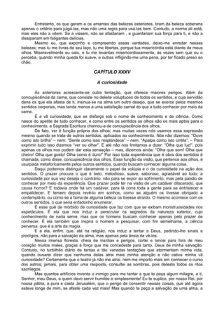 Entretanto, os que geram e os amantes das belezas exteriores, tiram da beleza soberana
apenas o critério para julgá-las, mas não uma regra para usá-las bem. Contudo, a norma ali está,
mas eles não a vêem. Se a vissem, não se afastariam , e guardariam sua força para ti, e não a
dissipariam em fatigantes delícias.
Mesmo eu, que exponho e compreendo essas verdades, deixo-me enredar nessas
belezas; mas tu me livras de seu laço, tu me libertas, porque tua misericórdia está diante de meus
olhos. Miseravelmente eu caio, e tu me levantas misericordiosamente, às vezes sem que eu o
perceba, quando minha queda foi suave, e outras infligindo-me uma pena, por ter ficado preso ao
chão.
CAPÍTULO XXXV
A curiosidade
Às anteriores acrescente-se outra tentação, que oferece maiores perigos. Além da
concupiscência da carne, que consiste no deleite voluptuoso de todos os sentidos, e cuja servidão
dana os que ela afasta de ti, insinua-se na alma um outro desejo, que se exerce pelos mesmos
sentidos corporais, mas tende menos a uma satisfação carnal do que a tudo conhecer por meio da
carne.
É a vã curiosidade, que se disfarça sob o nome de conhecimento e de ciência. Como
nasce do apetite de tudo conhecer, e como entre os sentidos os olhos são os mais aptos para o
conhecimento, a Sagrada Escritura chamou-a de concupiscência dos olhos.
De fato, ver é função própria dos olhos; mas muitas vezes nós usamos essa expressão
mesmo quando se trata de outros sentidos, aplicados ao conhecimento. Nós não dizemos: “Ouve
como isto brilha” – nem: “Sente como isso resplandece” – nem: “Apalpa como isto cintila”. – Para
exprimir tudo isso dizemos “ver ou olhar”. E até não nos limitamos a dizer: “Olha que luz!”, pois
apenas os olhos nos podem dar esta sensação – mas, dizemos ainda: “Olha que som! Olha que
cheiro! Olha que gosto! Olha como é duro!” Por isso toda experiência que é obra dos sentidos é
chamada, como disse, concupiscência dos olhos. Essa função da visão, que pertence aos olhos, é
usurpada metaforicamente pelos outros sentidos, quando buscam conhecer alguma coisa.
Daqui podemos distinguir claramente o papel da volúpia e o da curiosidade na ação dos
sentidos. O prazer procura o que é belo, melodioso, suave, saboroso, agradável ao todo; a
curiosidade por sua vez deseja o contrário, não para se expor ao sofrimento, mas pela paixão de
conhecer por meio da experiência. Que prazer pode ter na visão de um cadáver dilacerado, que
causa horror? E todavia onde há um cadáver, para lá corre toda a gente para se entristecer e
empalidecer. E temem depois revê-lo em sonhos, como se alguém os tivesse obrigado a
contemplá-lo, ou como se a fama de alguma beleza os tivesse atraído. O mesmo acontece com os
outros sentidos, o que seria enfadonho enumerar.
É esse quê de mórbido de curiosidade que faz com que se exibam monstruosidades nos
espetáculos. É ela que nos induz a perscrutar os segredos da natureza exterior, cujo
conhecimento de nada serve, mas que os homens buscam conhecer apenas pelo prazer de
conhecer. É ela também que inspira o homem a pesquisar, com fim semelhante, a ciência
perversa, que é a arte da magia.
E é ela, enfim, que, até na religião, nos induz a tentar a Deus, pedindo-lhe sinais e
prodígios, não para a salvação da alma, mas apenas pela ânsia de vê-los.
Nessa imensa floresta, cheia de insídias e perigos, cortei e lancei para fora de meu
coração muitos males, graças à força que me concedeste para tanto, Deus de minha salvação.
Contudo, no turbilhão diário de tantas e tão variadas tentações que atormentam minha vida,
quando ousarei dizer que nenhuma delas atrai mais minha atenção e não cativa minha vã
curiosidade? Certamente que o teatro já não me atrai, nem me importo mais em conhecer o curso
dos astros; jamais, para obter uma resposta, consultei as sombras, pois detesto todos os ritos
sacrílegos.
Mas quantos artifícios inventa o inimigo para me tentar a que te peça algum milagre, a ti,
Senhor, meu Deus, a quem devo servir humilde e simplesmente! Eu te suplico, por nosso Rei, por
nossa pátria, a pura e casta Jerusalém, que o perigo de consentir nessas coisas, que até agora
esteve longe de mim, se afaste cada vez mais! Mas quando te peço a salvação de uma alma, a
 