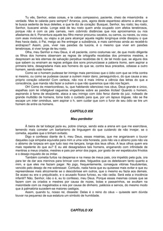 Tu vês, Senhor, estas coisas, e te calas compassivo, paciente, cheio de misericórdia e
verdade. Mas te calarás para sempre? Arranca, pois, agora deste espantoso abismo a alma que
te busca sedenta de teus deleites, e que te diz de coração: Busquei, Senhor, teu rosto; teu rosto,
Senhor, buscarei ainda. Longe está de teu rosto quem anda ocupado com afetos tenebrosos,
porque não é com os pés carnais, nem cobrindo distâncias que nos aproximamos ou nos
afastamos de ti. Porventura aquele teu filho menor procurou cavalos, ou carros, ou naves, ou voou
com asas invisíveis, ou viajou a pé para alcançar aquela região longínqua onde dissipou o que
lhes havia dado, ó Pai, meigo ao lhe entregar a substância, e mais carinhoso ainda ao recebê-lo
andrajoso? Assim, pois, viver nas paixões da luxúria, é o mesmo que viver em paixões
tenebrosas, é viver longe de teu rosto.
Olha, meu Senhor e meu Deus, é vê paciente, como costumas ver, de que modo diligente
os filhos dos homens observam as regras de ortografia recebidas dos primeiros mestres, e
desprezam as leis eternas de salvação perpétua recebidas de ti; de tal modo que, se alguns dos
que sabem ou ensinam as regras antigas dos sons pronunciasse a palavra homo, sem aspirar a
primeira letra, desagradaria mais aos homens do que se, contra teus preceitos, odiasse a outro
homem, sendo este homem.
Como se o homem pudesse ter inimigo mais pernicioso que o ódio com que se irrita contra
si mesmo, ou como se pudesse causar a outrem maior dano, perseguindo-o, do que causa a seu
próprio coração odiando! Com certeza, não nos é mais íntima a ciência das letras do que a
consciência, que manda não fazer a outrem o que não queremos que não nos façam.
Oh! Como és misericordioso, tu, que habitando silencioso nos céus, Deus grande e único,
espalhas com lei infatigável cegueiras vingadoras sobre as paixões ilícitas! Quando o homem,
aspirando à fama de eloqüente, ataca a seu inimigo com ódio feroz diante do juiz, rodeado de
grande multidão de homens, toma todo o cuidado para que, por um lapsus linguae, não se lhe
escape um inter ominibus, sem aspirar o h, sem cuidar que com o furor de seu ódio se tire um
homem de entre os homens.
CAPÍTULO XIX
Mau perdedor
À beira de tal lodaçal jazia eu, pobre criança, sendo esta a arena em que me exercitava,
temendo mais cometer um barbarismo de linguagem do que cuidando de não invejar, se o
cometia, aqueles que o tinham evitado.
Digo e confesso diante de ti, meu Deus, essas misérias, que me angariavam o louvor
daqueles cuja simpatia equivalia para mim a uma vida honesta, pois não via o abismo pois não via
o abismo de torpeza em que tudo isso me lançara, longe dos teus olhos. A teus olhos quem era
mais repelente do que eu? E eu até desagradava tais homens, enganando com infinidade de
mentiras a meus criados, mestres e pais por amor dos jogos, por gosto de ver espetáculos frívolos
e o desejo inquieto de os imitar.
Também cometia furtos na despensa e na mesa de meus pais, ora impelido pela gula, ora
para ter de dar aos meninos para brincar com eles, folguedos que os deleitavam tanto quanto a
mim, e que eles me faziam pagar. No jogo, frequentemente, conseguia vitórias fraudulentas,
vencido pelo desejo de me sobressair. Contudo, nada havia que eu quisesse mais evitar e que eu
repreendesse mais atrozmente se o descobrisse em outros, que o mesmo eu fazia aos demais.
Se acaso eu era o prejudicado, e o acusado ficava furioso, eu não cedia. Será esta a inocência
infantil? Não, Senhor, não o é, eu to confesso, meu Deus. Porque essas mesmas coisas que se
fazem com os criados e mestres por causa de nozes, bolas e passarinhos, se avultam na
maioridade com os magistrados e reis por causa de dinheiro, palácios e servos, do mesmo modo
que à palmatória sucedem-se maiores castigos.
Assim, quando tu, nosso rei, disseste: Delas é o reino do céus – quiseste sem dúvida
louvar na pequenez de sua estatura um símbolo de humildade.
CAPÍTULO XX
 