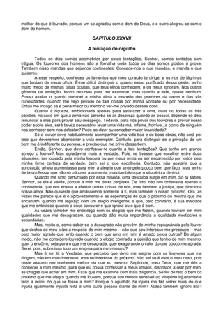 melhor do que é louvado, porque um se agradou com o dom de Deus, e o outro alegrou-se com o
dom do homem.
CAPÍTULO XXXVII
A tentação do orgulho
Todos os dias somos acometidos por estas tentações, Senhor, somos tentados sem
trégua. Os louvores dos homens são a fornalha onde todos os dias somos postos à prova.
Também nisso mandas que sejamos continentes. Concede-nos o que mandas, e manda o que
quiseres.
A esse respeito, conheces os lamentos que meu coração te dirige, e os rios de lágrimas
que brotam de meus olhos. É-me difícil distinguir o quanto estou purificado dessa peste; tenho
muito medo de minhas faltas ocultas, que teus olhos conhecem, e os meus ignoram. Nos outros
gêneros de tentação, tenho recursos para me examinar, mas quanto a este, quase nenhum.
Posso avaliar o quanto dominei a minha alma a respeito dos prazeres da carne e das vãs
curiosidades, quando me vejo privado de tais coisas por minha vontade ou por necessidade.
Então me indago se é pena maior ou menor o ver-me privado desses dons.
Quanto à riqueza, ambicionada apenas para satisfazer a uma, duas ou todas as três
paixões, no caso em que a alma não perceba se as despreza quando as possui, depende só dela
renunciar a elas para provar seu desapego. Todavia, para nos privar dos louvores e provar nosso
poder sobre eles, será talvez necessário levar uma vida má, infame, horrível, a ponto de ninguém
nos conhecer sem nos detestar? Pode-se dizer ou conceber maior insanidade?
Se o louvor deve habitualmente acompanhar uma vida boa e de boas obras, não será por
isso que deveremos abandonar a vida exemplar. Contudo, para distinguir se a privação de um
bem me é indiferente ou penosa, é preciso que me prive desse bem.
Então, Senhor, que devo confessar-te quanto a tais tentações? Que tenho em grande
apreço o louvor? Mas agrada-me mais a verdade. Pois, se tivesse que escolher entre duas
situações: ser louvado pela minha loucura ou por meus erros ou ser escarnecido por todos pela
minha firme certeza da verdade, bem sei o que escolheria. Contudo, não gostaria que a
aprovação alheia aumentasse para mim a alegria que sinto pelo pouco bem que faço. Mas tenho
de te confessar que não só o louvor a aumenta, mas também que o vitupério a diminui.
Quando me sinto perturbado por essa miséria, uma desculpa surge em mim. Só tu sabes,
Senhor, se ela é válida, porque a mim me deixa perplexo. De fato, não nos ordenaste apenas a
continência, que nos ensina a afastar certas coisas de nós, mas também a justiça, que direciona
nosso amor. Não quiseste que amássemos somente a ti, mas também o nosso próximo. Ora, às
vezes me parece que é o aproveitamento e as esperanças de que o próximo dá mostra que me
encantam, quando me regozijo com um elogio inteligente; e que, pelo contrário, é sua maldade
que me entristece quando o ouço censurar o que ignora ou o que é bom.
Às vezes também me entristeço com os elogios que me fazem, quando louvam em mim
qualidades que me desagradam, ou quando dão muita importância a qualidade medíocres e
secundárias.
Mas, repito-o, como saber se o desagrado não provém de minha repugnância pelo louvor
que destoa do meu juízo a respeito de mim mesmo – não que seu interesse me preocupe – mas
pelo maior agrado que sinto quando o bem que amo em mim é amado pelos outros? De algum
modo, não me considero louvado quando o elogio contradiz a opinião que tenho de mim mesmo,
quer o encômio seja para o que me desagrada, quer exagerando o valor do que pouco me agrada.
Serei, pois, sobre isso tudo um enigma para mim mesmo?
Mas é em ti, ó Verdade, que percebo que devo me alegrar com os louvores que me
dirigem, não em meu interesse, mas no interesse do próximo. Não sei se é este o meu caso, pois
neste assunto me conheces melhor do que eu mesmo. Suplico-te, meu Deus, que me dês a
conhecer a mim mesmo, para que eu possa confessar a meus irmãos, dispostos a orar por mim,
as chagas que achar em mim. Faze que me examine com mais diligencia. Se for de fato o bem do
próximo que me alegra quando me louvam, porque sou menos sensível ao vitupério injustamente
feito a outro, do que se fosse a mim? Porque o aguilhão da injúria me faz sofrer mais do que
injúria igualmente injusta feita a uma outra pessoa diante de mim? Acaso também ignoro isto?
 