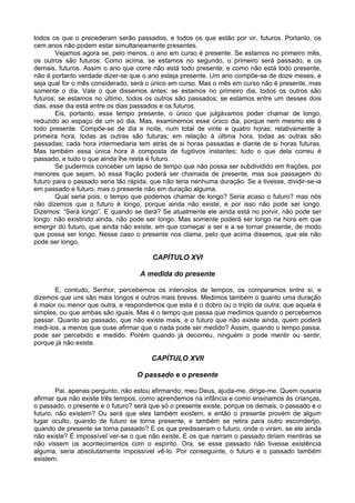todos os que o precederam serão passados, e todos os que estão por vir, futuros. Portanto, os
cem anos não podem estar simultaneamente presentes.
Vejamos agora se, pelo menos, o ano em curso é presente. Se estamos no primeiro mês,
os outros são futuros. Como acima, se estamos no segundo, o primeiro será passado, e os
demais, futuros. Assim o ano que corre não está todo presente; e como não está todo presente,
não é portanto verdade dizer-se que o ano esteja presente. Um ano compõe-se de doze meses, e
seja qual for o mês considerado, será o único em curso. Mas o mês em curso não é presente, mas
somente o dia. Vale o que dissemos antes: se estamos no primeiro dia, todos os outros são
futuros; se estamos no último, todos os outros são passados; se estamos entre um desses dois
dias, esse dia está entre os dias passados e os futuros.
Eis, portanto, esse tempo presente, o único que julgávamos poder chamar de longo,
reduzido ao espaço de um só dia. Mas, examinemos esse único dia, porque nem mesmo ele é
todo presente. Compõe-se de dia e noite, num total de vinte e quatro horas; relativamente à
primeira hora, todas as outras são futuras; em relação à última hora, todas as outras são
passadas; cada hora intermediaria tem atrás de si horas passadas e diante de si horas futuras.
Mas também essa única hora é composta de fugitivos instantes; tudo o que dela correu é
passado, e tudo o que ainda lhe resta é futuro.
Se pudermos conceber um lapso de tempo que não possa ser subdividido em frações, por
menores que sejam, só essa fração poderá ser chamada de presente, mas sua passagem do
futuro para o passado seria tão rápida, que não teria nenhuma duração. Se a tivesse, dividir-se-ia
em passado e futuro, mas o presente não em duração alguma.
Qual seria pois, o tempo que podemos chamar de longo? Seria acaso o futuro? mas nós
não dizemos que o futuro é longo, porque ainda não existe, e por isso não pode ser longo.
Dizemos: “Será longo”. E quando se dará? Se atualmente ele ainda está no porvir, não pode ser
longo: não existindo ainda, não pode ser longo. Mas somente poderá ser longo na hora em que
emergir do futuro, que ainda não existe, em que começar a ser e a se tornar presente, de modo
que possa ser longo. Nesse caso o presente nos clama, pelo que acima dissemos, que ele não
pode ser longo.
CAPÍTULO XVI
A medida do presente
E, contudo, Senhor, percebemos os intervalos de tempos, os comparamos entre si, e
dizemos que uns são mais longos e outros mais breves. Medimos também o quanto uma duração
é maior ou menor que outra, e respondemos que esta é o dobro ou o triplo de outra; que aquela é
simples, ou que ambas são iguais. Mas é o tempo que passa que medimos quando o percebemos
passar. Quanto ao passado, que não existe mais, e o futuro que não existe ainda, quem poderá
medi-los, a menos que ouse afirmar que o nada pode ser medido? Assim, quando o tempo passa,
pode ser percebido e medido. Porém quando já decorreu, ninguém o pode mentir ou sentir,
porque já não existe.
CAPÍTULO XVII
O passado e o presente
Pai, apenas pergunto, não estou afirmando; meu Deus, ajuda-me, dirige-me. Quem ousaria
afirmar que não existe três tempos, como aprendemos na infância e como ensinamos às crianças,
o passado, o presente e o futuro? será que só o presente existe, porque os demais, o passado e o
futuro, não existem? Ou será que eles também existem, e então o presente provém de algum
lugar oculto, quando de futuro se torna presente, e também se retira para outro esconderijo,
quando de presente se torna passado? E os que predisseram o futuro, onde o viram, se ele ainda
não existe? É impossível ver-se o que não existe. E os que narram o passado diriam mentiras se
não vissem os acontecimentos com o espírito. Ora, se esse passado não tivesse existência
alguma, seria absolutamente impossível vê-lo. Por conseguinte, o futuro e o passado também
existem.
 