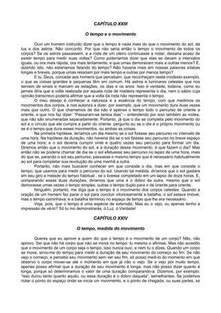 CAPÍTULO XXIII
O tempo e o movimento
Ouvi um homem instruído dizer que o tempo é nada mais do que o movimento do sol, da
lua e dos astros. Não concordo. Por que não seria então o tempo o movimento de todos os
corpos? Se os astros passassem, e a roda de um oleiro continuasse a rodar, deixaria acaso de
existir tempo para medir suas voltas? Como poderíamos dizer que elas se davam a intervalos
iguais, ou ora mais rápida, ora mais lentamente, e que umas demoravam mais e outras menos? E,
dizendo isto, não estaríamos falando do tempo? Não haveria mais em nossas palavras sílabas
longas e breves, porque umas ressoam por mais tempo e outras por menos tempo?
E tu, Deus, concede aos homens que percebam, que reconheçam neste modesto exemplo,
o que as coisas grandes e pequenas têm em comum. Há astros e luminares celestes que nos
servem de sinais e marcam as estações, os dias e os anos. Isso é verdade; todavia, como eu
jamais diria que a volta realizada por aquela roda de madeira representa o dia, nem o sábio cuja
opinião transcrevo poderia afirmar que a volta da roda não representa o tempo.
O meu desejo é conhecer a natureza e a essência do tempo, com que medimos os
movimentos dos corpos, e nos autoriza a dizer, por exemplo, que um movimento dura duas vezes
mais que outro. O que chamamos de dia não é apenas o tempo todo o percurso de oriente a
oriente, e que nos faz dizer: “Passaram-se tantos dias” – entendendo por isso também as noites,
que não são enumeradas separadamente. Portanto, já que o dia se completa pelo movimento do
sol e o círculo que ele cumpre a partir do oriente, pergunto eu se o dia é o próprio movimento ou
se é o tempo que dura esses movimentos, ou ambas as coisas.
Na primeira hipótese, teríamos um dia mesmo se o sol fizesse seu percurso no intervalo de
uma hora. Na hipótese da duração, não haveria dia se o sol fizesse seu percurso no breve espaço
de uma hora; e o sol deveria cumprir vinte e quatro vezes seu percurso para formar um dia.
Diremos então que o movimento do sol, e a duração desse movimento, é que fazem o dia? Mas
então não se poderia chamar de dia se o sol efetuasse seu percurso no lapso de uma hora, mais
do que se, parando o sol seu percurso, passasse o mesmo tempo que é necessário habitualmente
ao sol para completar sua revolução de uma manhã a outra.
Portanto, não mais buscarei conhecer em que consiste o dia, mas em que consiste o
tempo, que usamos para medir o percurso do sol. Usando tal medida, diríamos que o sol gastara
em seu giro a metade do tempo habitual , se o tivesse completado em um lapso de doze horas. E,
comparando essas duas durações, diríamos que uma é o dobro da outra, mesmo que o sol
demorasse umas vezes o tempo simples, outras o tempo duplo para ir de oriente para oriente.
Ninguém, portanto, me diga que o tempo é o movimento dos corpos celestes. Quando a
oração de um homem fez parar o sol para concluir vitoriosamente a batalha, o sol estava imóvel,
mas o tempo caminhava; e a batalha terminou no espaço de tempo que lhe era necessário.
Veja, pois, que o tempo é uma espécie de extensão. Mas eu o vejo, ou apenas tenho a
impressão de vê-lo? Só tu mo demonstrarás, ó Luz, ó Verdade!
CAPÍTULO XXIV
O tempo, medida do movimento
Queres que eu aprove a quem diz que o tempo é o movimento de um corpo? Não, não
aprovo. Sei que não há corpo que não se mova no tempo: tu mesmo o afirmas. Mas não acredito
que o movimento de um corpo seja o tempo; isso nunca ouvi, e nem tu o dizes. Quando um corpo
se move, sirvo-me do tempo para medir a duração de seu movimento do começo ao fim. Se não
vejo o começo, e percebo seu movimento sem ver seu fim, só posso medi-lo do momento em que
observo o corpo mover-se até o momento em que já não o vejo. Se o vejo por muito tempo,
apenas posso afirmar que a duração de seu movimento é longa, mas não posso dizer quanto é
longa, porque só determinamos o valor de uma duração comparando-a. Dizemos, por exemplo:
“isso durou tanto quanto aquilo, ou essa duração é o dobro daquela”, semelhantes. Se podemos
notar o ponto do espaço onde se inicia um movimento, e o ponto de chegada, ou suas partes, se
 