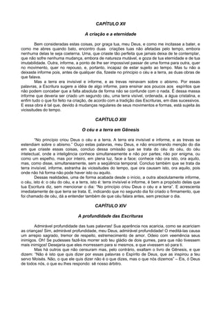 CAPÍTULO XII
A criação e a eternidade
Bem consideradas estas coisas, por graça tua, meu Deus, e como me incitasse a bater, e
como me abres quando bato, encontro duas criações tuas não afetadas pelo tempo, embora
nenhuma delas te seja coeterna. Uma, que criaste tão perfeita que jamais deixa de te contemplar,
que não sofre nenhuma mudança, embora de natureza mutável, e goza de tua eternidade e de tua
imutabilidade. Outra, informe, a ponto de lhe ser impossível passar de uma forma para outra, quer
no movimento, quer no repouso, e, portanto, incapaz de estar sujeito ao tempo. Mas tu não a
deixaste informe pois, antes de qualquer dia, fizeste no principio o céu e a terra, as duas obras de
que falava.
Mas a terra era invisível e informe, e as trevas reinavam sobre o abismo. Por essas
palavras, a Escritura sugere a idéia de algo informe, para ensinar aos poucos aos espíritos que
não podem conceber que a falta absoluta de forma não se confunde com o nada. É dessa massa
informe que deveria ser criado um segundo céu, uma terra visível, ordenada, a água cristalina, e
enfim tudo o que foi feito na criação, de acordo com a tradição das Escrituras, em dias sucessivos.
E essa obra é tal que, devido à mudanças regulares de seus movimentos e formas, está sujeita às
vicissitudes do tempo.
CAPÍTULO XIII
O céu e a terra em Gênesis
“No princípio criou Deus o céu e a terra. A terra era invisível e informe, e as trevas se
estendiam sobre o abismo.” Ouço estas palavras, meu Deus, e não encontrando menção do dia
em que criaste essas coisas, concluo dessa omissão que se trata do céu do céu, do céu
intelectual, onde a inteligência conhece simultaneamente e não por partes; não por enigma, ou
como um espelho, mas por inteiro, em plena luz, face a face; conhece não ora isto, ora aquilo,
mas, como disse, simultaneamente, sem a seqüência temporal. Concluo também que se trata da
terra invisível, informe, estranha às vicissitudes do tempo, que ora causam isto, ora aquilo, pois
onde não há forma não pode haver isto ou aquilo.
Dessas realidades, uma de forma acabada desde o início, a outra absolutamente informe,
o céu, isto é: o céu do céu, e a terra, isto é: terra invisível e informe, é bem a propósito delas que
tua Escritura diz, sem mencionar o dia: “No princípio criou Deus o céu e a terra”. E acrescenta
imediatamente de que terra se trata. E, indicando que no segundo dia foi criado o firmamento, que
foi chamado de céu, dá a entender também de que céu falara antes, sem precisar o dia.
CAPÍTULO XIV
A profundidade das Escrituras
Admirável profundidade das tuas palavras! Sua aparência nos acaricia, como se acariciam
as crianças! Sim, admirável profundidade, meu Deus, admirável profundidade! O meditá-las causa
um arrepio sagrado, tremor de respeito, estremecimento de amor. Odeio com veemência seus
inimigos. Oh! Se pudesses fazê-los morrer sob teu gládio de dois gumes, para que não tivessem
mais inimigos! Desejaria que eles morressem para si mesmos, e que vivessem só para ti.
Mas há outros que não censuram mas, pelo contrário, exaltam o livro de Gênesis, e que
dizem: “Não é isto que quis dizer por essas palavras o Espírito de Deus, que as inspirou a teu
servo Moisés. Não, o que ele quis dizer não é o que dizes, mas o que nós dizemos” – Eis, ó Deus
de todos nós, o que eu lhes respondo: sê nosso árbitro.
 