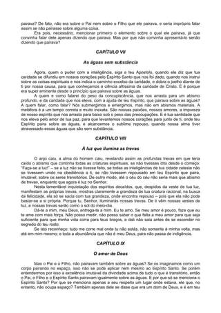 pairava? De fato, não era sobre o Pai nem sobre o Filho que ele pairava, e seria impróprio falar
assim se não pairasse sobre alguma coisa.
Era pois, necessário, mencionar primeiro o elemento sobre o qual ele pairava, já que
convinha falar dele apenas dizendo que pairava. Mas por que não convinha apresentá-lo senão
dizendo que pairava?
CAPÍTULO VII
As águas sem substância
Agora, quem o puder com a inteligência, siga a teu Apostolo, quando ele diz que tua
caridade se difundiu em nossos corações pelo Espírito Santo que nos foi dado, quando nos instrui
sobre as coisas espirituais e nos indica o caminho excelso da caridade, e dobra o joelho diante de
ti por nossa causa, para que conheçamos a ciência altíssima da caridade de Cristo. E é porque
era super eminente desde o princípio que pairava sobre as águas.
A quem e como falarei do peso da concupiscência, que nos arrasta para um abismo
profundo, e da caridade que nos eleva, com a ajuda de teu Espírito, que pairava sobre as águas?
A quem falar, como falar? Nós submergimos e emergimos, mas não em abismos materiais. A
metáfora é a um tempo correta e muito inexata. São nossas paixões, nossos amores, a impureza
de nosso espírito que nos arrasta para baixo sob o peso das preocupações. E é tua santidade que
nos eleva pelo amor de tua paz, para que levantemos nossos corações para junto de ti, onde teu
Espírito paira sobre as águas, e alcancemos o sublime repouso, quando nossa alma tiver
atravessado essas águas que são sem substância.
CAPÍTULO VIII
À luz que ilumina as trevas
O anjo caiu, a alma do homem caiu, revelando assim as profundas trevas em que teria
caído o abismo que continha todas as criaturas espirituais, se não tivesses dito desde o começo:
“Faça-se a luz!” – se a luz não se tivesse feito, se todas as inteligências de tua cidade celeste não
se tivessem unido na obediência a ti, se não tivessem repousado em teu Espírito que paira,
imutável, sobre os seres transitórios. De outro modo, até o céu do céu não seria mais que abismo
de trevas, enquanto que agora é luz no Senhor.
Nesta lamentável inquietação dos espíritos decaídos, que, despidos da veste de tua luz,
manifestam as próprias trevas, mostras claramente a grandeza de tua criatura racional; na busca
da felicidade, ela só se sacia com tua grandeza, onde encontra repouso – pois que ela não pode
bastar-se a si própria. Porque tu, Senhor, iluminarás nossas trevas. De ti vêm nossas vestes de
luz, e nossas trevas serão como o sol do meio-dia.
Dá-te a mim, meu Deus, entrega-te a mim. Eu te amo. Se meu amor é pouco, faze que eu
te ame com mais força. Não posso medir, não posso saber o que falta a meu amor para que seja
suficiente para que minha vida corra para teus braços, e dali não saia antes de se esconder no
segredo do teu rosto.
Se isto reconheço: tudo me corre mal onde tu não estás, não somente à minha volta, mas
até em mim mesmo; e toda a abundância que não é meu Deus, para não passa de indigência.
CAPÍTULO IX
O amor de Deus
Mas o Pai e o Filho, não pairavam também sobre as águas? Se os imaginamos como um
corpo pairando no espaço, isso não se pode aplicar nem mesmo ao Espírito Santo. Se porém
entendermos por isso a excelência imutável da divindade acima de tudo o que é transitório, então
o Pai, o Filho e o Espírito Santo pairavam igualmente sobre as águas. E por que só se menciona o
Espírito Santo? Por que se menciona apenas a seu respeito um lugar onde estava, ele que, no
entanto, não ocupa espaço? Também apenas dele se disse que era um dom de Deus, e é em teu
 