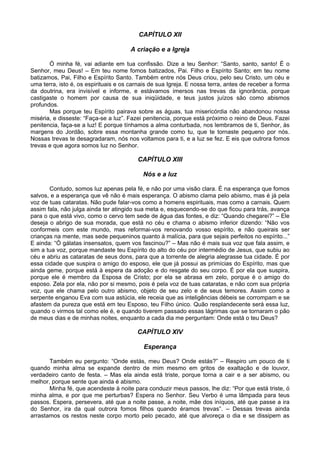 CAPÍTULO XII
A criação e a Igreja
Ó minha fé, vai adiante em tua confissão. Dize a teu Senhor: “Santo, santo, santo! É o
Senhor, meu Deus! – Em teu nome fomos batizados, Pai. Filho e Espírito Santo; em teu nome
batizamos, Pai, Filho e Espírito Santo. Também entre nós Deus criou, pelo seu Cristo, um céu e
uma terra, isto é, os espirituais e os carnais de sua Igreja. E nossa terra, antes de receber a forma
da doutrina, era invisível e informe, e estávamos imersos nas trevas da ignorância, porque
castigaste o homem por causa de sua iniqüidade, e teus justos juízos são como abismos
profundos.
Mas porque teu Espírito pairava sobre as águas, tua misericórdia não abandonou nossa
miséria, e disseste: “Faça-se a luz”. Fazei penitencia, porque está próximo o reino de Deus. Fazei
penitencia, faça-se a luz! E porque tínhamos a alma conturbada, nos lembramos de ti, Senhor, às
margens do Jordão, sobre essa montanha grande como tu, que te tornaste pequeno por nós.
Nossas trevas te desagradaram, nós nos voltamos para ti, e a luz se fez. E eis que outrora fomos
trevas e que agora somos luz no Senhor.
CAPÍTULO XIII
Nós e a luz
Contudo, somos luz apenas pela fé, e não por uma visão clara. É na esperança que fomos
salvos, e a esperança que vê não é mais esperança. O abismo clama pelo abismo, mas é já pela
voz de tuas cataratas. Não pude falar-vos como a homens espirituais, mas como a carnais. Quem
assim fala, não julga ainda ter atingido sua meta e, esquecendo-se do que ficou para trás, avança
para o que está vivo, como o cervo tem sede de água das fontes, e diz: “Quando chegarei?” – Ele
deseja o abrigo de sua morada, que está no céu e chama o abismo inferior dizendo: “Não vos
conformeis com este mundo, mas reformai-vos renovando vosso espírito, e não queirais ser
crianças na mente, mas sede pequeninos quanto à malícia, para que sejais perfeitos no espírito...”
E ainda: “Ó gálatas insensatos, quem vos fascinou?” – Mas não é mais sua voz que fala assim, e
sim a tua voz, porque mandaste teu Espírito do alto do céu por intermédio de Jesus, que subiu ao
céu e abriu as cataratas de seus dons, para que a torrente de alegria alegrasse tua cidade. É por
essa cidade que suspira o amigo do esposo, ele que já possui as primícias do Espírito, mas que
ainda geme, porque está à espera da adoção e do resgate do seu corpo. É por ela que suspira,
porque ele é membro da Esposa de Cristo; por ela se abrasa em zelo, porque é o amigo do
esposo. Zela por ela, não por si mesmo, pois é pela voz de tuas cataratas, e não com sua própria
voz, que ele chama pelo outro abismo, objeto de seu zelo e de seus temores. Assim como a
serpente enganou Eva com sua astúcia, ele receia que as inteligências débeis se corrompam e se
afastem da pureza que está em teu Esposo, teu Filho único. Quão resplandecente será essa luz,
quando o virmos tal como ele é, e quando tiverem passado essas lágrimas que se tornaram o pão
de meus dias e de minhas noites, enquanto a cada dia me perguntam: Onde está o teu Deus?
CAPÍTULO XIV
Esperança
Também eu pergunto: “Onde estás, meu Deus? Onde estás?” – Respiro um pouco de ti
quando minha alma se expande dentro de mim mesmo em gritos de exaltação e de louvor,
verdadeiro canto de festa. – Mas ela ainda está triste, porque torna a cair e a ser abismo, ou
melhor, porque sente que ainda é abismo.
Minha fé, que acendeste à noite para conduzir meus passos, lhe diz: “Por que está triste, ó
minha alma, e por que me perturbas? Espera no Senhor. Seu Verbo é uma lâmpada para teus
passos. Espera, persevera, até que a noite passe, a noite, mãe dos iníquos, até que passe a ira
do Senhor, ira da qual outrora fomos filhos quando éramos trevas”. – Dessas trevas ainda
arrastamos os restos neste corpo morto pelo pecado, até que alvoreça o dia e se dissipem as
 