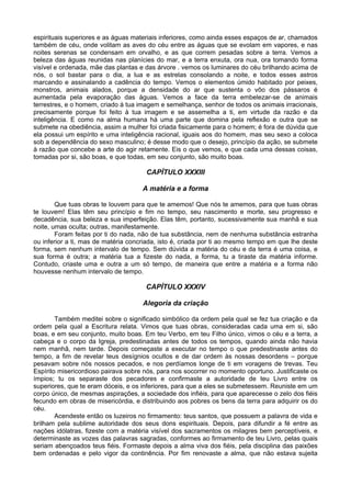 espirituais superiores e as águas materiais inferiores, como ainda esses espaços de ar, chamados
também de céu, onde volitam as aves do céu entre as águas que se evolam em vapores, e nas
noites serenas se condensam em orvalho, e as que correm pesadas sobre a terra. Vemos a
beleza das águas reunidas nas planícies do mar, e a terra enxuta, ora nua, ora tomando forma
visível e ordenada, mãe das plantas e das árvore . vemos os luminares do céu brilhando acima de
nós, o sol bastar para o dia, a lua e as estrelas consolando a noite, e todos esses astros
marcando e assinalando a cadência do tempo. Vemos o elementos úmido habitado por peixes,
monstros, animais alados, porque a densidade do ar que sustenta o vôo dos pássaros é
aumentada pela evaporação das águas. Vemos a face da terra embelezar-se de animais
terrestres, e o homem, criado à tua imagem e semelhança, senhor de todos os animais irracionais,
precisamente porque foi feito à tua imagem e se assemelha a ti, em virtude da razão e da
inteligência. E como na alma humana há uma parte que domina pela reflexão e outra que se
submete na obediência, assim a mulher foi criada fisicamente para o homem; é fora de dúvida que
ela possui um espírito e uma inteligência racional, iguais aos do homem, mas seu sexo a coloca
sob a dependência do sexo masculino; é desse modo que o desejo, princípio da ação, se submete
à razão que concebe a arte do agir retamente. Eis o que vemos, e que cada uma dessas coisas,
tomadas por si, são boas, e que todas, em seu conjunto, são muito boas.
CAPÍTULO XXXIII
A matéria e a forma
Que tuas obras te louvem para que te amemos! Que nós te amemos, para que tuas obras
te louvem! Elas têm seu princípio e fim no tempo, seu nascimento e morte, seu progresso e
decadência, sua beleza e sua imperfeição. Elas têm, portanto, sucessivamente sua manhã e sua
noite, umas oculta; outras, manifestamente.
Foram feitas por ti do nada, não de tua substância, nem de nenhuma substância estranha
ou inferior a ti, mas de matéria concriada, isto é, criada por ti ao mesmo tempo em que lhe deste
forma, sem nenhum intervalo de tempo. Sem dúvida a matéria do céu e da terra é uma coisa, e
sua forma é outra; a matéria tua a fizeste do nada, a forma, tu a tiraste da matéria informe.
Contudo, criaste uma e outra a um só tempo, de maneira que entre a matéria e a forma não
houvesse nenhum intervalo de tempo.
CAPÍTULO XXXIV
Alegoria da criação
Também meditei sobre o significado simbólico da ordem pela qual se fez tua criação e da
ordem pela qual a Escritura relata. Vimos que tuas obras, consideradas cada uma em si, são
boas, e em seu conjunto, muito boas. Em teu Verbo, em teu Filho único, vimos o céu e a terra, a
cabeça e o corpo da Igreja, predestinadas antes de todos os tempos, quando ainda não havia
nem manhã, nem tarde. Depois começaste a executar no tempo o que predestinaste antes do
tempo, a fim de revelar teus desígnios ocultos e de dar ordem às nossas desordens – porque
pesavam sobre nós nossos pecados, e nos perdíamos longe de ti em voragens de trevas. Teu
Espírito misericordioso pairava sobre nós, para nos socorrer no momento oportuno. Justificaste os
ímpios; tu os separaste dos pecadores e confirmaste a autoridade de teu Livro entre os
superiores, que te eram dóceis, e os inferiores, para que a eles se submetessem. Reuniste em um
corpo único, de mesmas aspirações, a sociedade dos infiéis, para que aparecesse o zelo dos fiéis
fecundo em obras de misericórdia, e distribuindo aos pobres os bens da terra para adquirir os do
céu.
Acendeste então os luzeiros no firmamento: teus santos, que possuem a palavra de vida e
brilham pela sublime autoridade dos seus dons espirituais. Depois, para difundir a fé entre as
nações idólatras, fizeste com a matéria visível dos sacramentos os milagres bem perceptíveis, e
determinaste as vozes das palavras sagradas, conformes ao firmamento de teu Livro, pelas quais
seriam abençoados teus fiéis. Formaste depois a alma viva dos fiéis, pela disciplina das paixões
bem ordenadas e pelo vigor da continência. Por fim renovaste a alma, que não estava sujeita
 