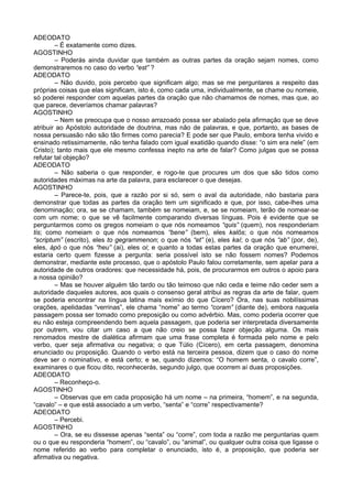 ADEODATO
– É exatamente como dizes.
AGOSTINHO
– Poderás ainda duvidar que também as outras partes da oração sejam nomes, como
demonstraremos no caso do verbo “est” ?
ADEODATO
– Não duvido, pois percebo que significam algo; mas se me perguntares a respeito das
próprias coisas que elas significam, isto é, como cada uma, individualmente, se chame ou nomeie,
só poderei responder com aquelas partes da oração que não chamamos de nomes, mas que, ao
que parece, deveríamos chamar palavras?
AGOSTINHO
– Nem se preocupa que o nosso arrazoado possa ser abalado pela afirmação que se deve
atribuir ao Apóstolo autoridade de doutrina, mas não de palavras, e que, portanto, as bases de
nossa persuasão não são tão firmes como parecia? E pode ser que Paulo, embora tenha vivido e
ensinado retissimamente, não tenha falado com igual exatidão quando disse: “o sim era nele” (em
Cristo); tanto mais que ele mesmo confessa inepto na arte de falar? Como julgas que se possa
refutar tal objeção?
ADEODATO
– Não saberia o que responder, e rogo-te que procures um dos que são tidos como
autoridades máximas na arte da palavra, para esclarecer o que desejas.
AGOSTINHO
– Parece-te, pois, que a razão por si só, sem o aval da autoridade, não bastaria para
demonstrar que todas as partes da oração tem um significado e que, por isso, cabe-lhes uma
denominação; ora, se se chamam, também se nomeiam, e, se se nomeiam, terão de nomear-se
com um nome; o que se vê facilmente comparando diversas línguas. Pois é evidente que se
perguntarmos como os gregos nomeiam o que nós nomeamos “quis” (quem), nos responderiam
tis; como nomeiam o que nós nomeamos “bene” (bem), eles kalõs; o que nós nomeamos
“scriptum” (escrito), eles to gegrammenon; o que nós “et” (e), eles kaí; o que nós “ab” (por, de),
eles, ápò o que nós “heu” (ai), eles oi; e quanto a todas estas partes da oração que enumerei,
estaria certo quem fizesse a pergunta: seria possível isto se não fossem nomes? Podemos
demonstrar, mediante este processo, que o apóstolo Paulo falou corretamente, sem apelar para a
autoridade de outros oradores: que necessidade há, pois, de procurarmos em outros o apoio para
a nossa opinião?
– Mas se houver alguém tão tardo ou tão teimoso que não ceda e teime não ceder sem a
autoridade daqueles autores, aos quais o consenso geral atribui as regras da arte de falar, quem
se poderia encontrar na língua latina mais exímio do que Cícero? Ora, nas suas nobilíssimas
orações, apelidadas “verrinas”, ele chama “nome” ao termo “coram” (diante de), embora naquela
passagem possa ser tomado como preposição ou como advérbio. Mas, como poderia ocorrer que
eu não esteja compreendendo bem aquela passagem, que poderia ser interpretada diversamente
por outrem, vou citar um caso a que não creio se possa fazer objeção alguma. Os mais
renomados mestre de dialética afirmam que uma frase completa é formada pelo nome e pelo
verbo, quer seja afirmativa ou negativa; o que Túlio (Cícero), em certa passagem, denomina
enunciado ou proposição. Quando o verbo está na terceira pessoa, dizem que o caso do nome
deve ser o nominativo, e está certo; e se, quando dizemos: “O homem senta, o cavalo corre”,
examinares o que ficou dito, reconhecerás, segundo julgo, que ocorrem aí duas proposições.
ADEODATO
– Reconheço-o.
AGOSTINHO
– Observas que em cada proposição há um nome – na primeira, “homem”, e na segunda,
“cavalo” – e que está associado a um verbo, “senta” e “corre” respectivamente?
ADEODATO
– Percebi.
AGOSTINHO
– Ora, se eu dissesse apenas “senta” ou “corre”, com toda a razão me perguntarias quem
ou o que eu responderia “homem”, ou “cavalo”, ou “animal”, ou qualquer outra coisa que ligasse o
nome referido ao verbo para completar o enunciado, isto é, a proposição, que poderia ser
afirmativa ou negativa.
 