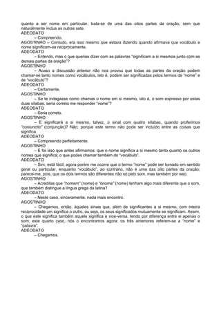 quanto a ser nome em particular, trata-se de uma das oitos partes da oração, sem que
naturalmente inclua as outras sete.
ADEODATO
– Compreendo.
AGOSTINHO – Contudo, era isso mesmo que estava dizendo quando afirmava que vocábulo e
nome significam-se reciprocamente.
ADEODATO
– Entendo, mas o que querias dizer com as palavras “significam a si mesmos junto com as
demais partes da oração”?
AGOSTINHO
– Acaso a discussão anterior não nos provou que todas as partes da oração podem
chamar-se tanto nomes como vocábulos, isto é, podem ser significadas pelos termos de “nome” e
de “vocábulo”?
ADEODATO
– Certamente.
AGOSTINHO
– Se te indagasse como chamas o nome em si mesmo, isto é, o som expresso por estas
duas sílabas, seria correto me responder “nome”?
ADEODATO
– Seria correto.
AGOSTINHO
– E significará a si mesmo, talvez, o sinal com quatro sílabas, quando proferimos
“coniunctio” (conjunção)? Não; porque este termo não pode ser incluído entre as coisas que
significa.
ADEODATO
– Compreendo perfeitamente.
AGOSTINHO
– E foi isso que antes afirmamos: que o nome significa a si mesmo tanto quanto os outros
nomes que significa; o que podes chamar também do “vocábulo”.
ADEODATO
– Sim, está fácil; agora porém me ocorre que o termo “nome” pode ser tomado em sentido
geral ou particular, enquanto “vocábulo”, ao contrário, não é uma das oito partes da oração;
parece-me, pois, que os dois termos são diferentes não só pelo som, mas também por isso.
AGOSTINHO
– Acreditas que “nomem” (nome) e “ónoma” (nome) tenham algo mais diferente que o som,
que também distingue a língua grega da latina?
ADEODATO
– Neste caso, sinceramente, nada mais encontro.
AGOSTINHO
– Chegamos, então, àqueles sinais que, além de significantes a si mesmo, com inteira
reciprocidade um significa o outro, ou seja, os seus significados mutuamente se significam. Assim,
o que este significa também aquele significa e vice-versa, tendo por diferença entre si apenas o
som; este quarto caso, nós o encontramos agora: os três anteriores referem-se a “nome” e
“palavra”.
ADEODATO
– Chegamos.
 