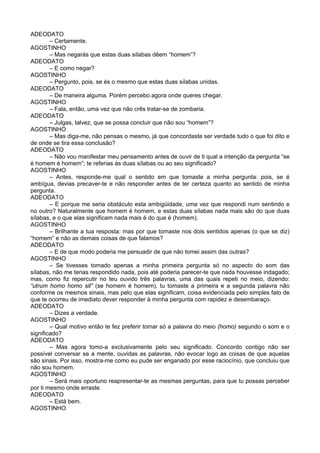 ADEODATO
– Certamente.
AGOSTINHO
– Mas negarás que estas duas sílabas dêem “homem”?
ADEODATO
– E como negar?
AGOSTINHO
– Pergunto, pois, se és o mesmo que estas duas sílabas unidas.
ADEODATO
– De maneira alguma. Porém percebo agora onde queres chegar.
AGOSTINHO
– Fala, então, uma vez que não crês tratar-se de zombaria.
ADEODATO
– Julgas, talvez, que se possa concluir que não sou “homem”?
AGOSTINHO
– Mas diga-me, não pensas o mesmo, já que concordaste ser verdade tudo o que foi dito e
de onde se tira essa conclusão?
ADEODATO
– Não vou manifestar meu pensamento antes de ouvir de ti qual a intenção da pergunta “se
é homem é homem”; te referias às duas sílabas ou ao seu significado?
AGOSTINHO
– Antes, responde-me qual o sentido em que tomaste a minha pergunta: pois, se é
ambígua, devias precaver-te e não responder antes de ter certeza quanto ao sentido de minha
pergunta.
ADEODATO
– E porque me seria obstáculo esta ambigüidade, uma vez que respondi num sentindo e
no outro? Naturalmente que homem é homem, e estas duas sílabas nada mais são do que duas
sílabas, e o que elas significam nada mais é do que é (homem).
AGOSTINHO
– Brilhante a tua resposta: mas por que tomaste nos dois sentidos apenas (o que se diz)
“homem” e não as demais coisas de que falamos?
ADEODATO
– E de que modo poderia me persuadir de que não tomei assim das outras?
AGOSTINHO
– Se tivesses tomado apenas a minha primeira pergunta só no aspecto do som das
sílabas, não me terias respondido nada, pois até poderia parecer-te que nada houvesse indagado;
mas, como fiz repercutir no teu ouvido três palavras, uma das quais repeti no meio, dizendo:
“utrum homo homo sit” (se homem é homem), tu tomaste a primeira e a segunda palavra não
conforme os mesmos sinais, mas pelo que elas significam, coisa evidenciada pelo simples fato de
que te ocorreu de imediato dever responder à minha pergunta com rapidez e desembaraço.
ADEODATO
– Dizes a verdade.
AGOSTINHO
– Qual motivo então te fez preferir tomar só a palavra do meio (homo) segundo o som e o
significado?
ADEODATO
– Mas agora tomo-a exclusivamente pelo seu significado. Concordo contigo não ser
possível conversar se a mente, ouvidas as palavras, não evocar logo as coisas de que aquelas
são sinais. Por isso, mostra-me como eu pude ser enganado por esse raciocínio, que concluiu que
não sou homem.
AGOSTINHO
– Será mais oportuno reapresentar-te as mesmas perguntas, para que tu possas perceber
por ti mesmo onde erraste.
ADEODATO
– Está bem.
AGOSTINHO
 