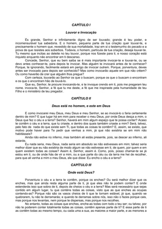 CAPÍTULO I
Louvor e Invocação
És grande, Senhor e infinitamente digno de ser louvado; grande é teu poder, e
incomensurável tua sabedoria. E o homem, pequena parte de tua criação quer louvar-te, e
precisamente o homem que, revestido de sua mortalidade, traz em si o testemunho do pecado e a
prova de que resistes aos soberbos. Todavia, o homem, partícula de tua criação, deseja louvar-te.
Tu mesmo que incitas ao deleite no teu louvor, porque nos fizeste para ti, e nosso coração está
inquieto enquanto não encontrar em ti descanso.
Concede, Senhor, que eu bem saiba se é mais importante invocar-te e louvar-te, ou se
devo antes conhecer-te, para depois te invocar. Mas alguém te invocará antes de te conhecer?
Porque, te ignorando, facilmente estará em perigo de invocar outrem. Porque, porventura, deves
antes ser invocado para depois ser conhecido? Mas como invocarão aquele em que não crêem?
Ou como haverão de crer que alguém lhos pregue?
Com certeza, louvarão ao Senhor os que o buscam, porque os que o buscam o encontram
e os que o encontram hão de louvá-lo.
Que eu, Senhor, te procure invocando-te, e te invoque crendo em ti, pois me pregaram teu
nome. invoca-te, Senhor, a fé que tu me deste, a fé que me inspiraste pela humanidade de teu
Filho e o ministério de teu pregador.
CAPÍTULO II
Deus está no homem, e este em Deus
E como invocarei meu Deus, meu Deus e meu Senhor, se ao invocá-lo o faria certamente
dentro de mim? E que lugar há em mim para receber o meu Deus, por onde Deus desça a mim, o
Deus que fez o céu e a terra? Senhor, haverá em mim algum espaço que te possa conter? Acaso
te contêm o céu e a terra, que tu criaste, e dentro dos quais também criaste a mim? Será, talvez,
pelo fato de nada do que existe sem Ti, que todas as coisas te contêm? E, assim, se existo, que
motivo pode haver para Te pedir que venhas a mim, já que não existiria se em mim não
habitásseis?
Ainda não estive no inferno, mas também ali estás presente, pois, se descer ao inferno, ali
estarás.
Eu nada seria, meu Deus, nada seria em absoluto se não estivesses em mim; talvez seria
melhor dizer que eu não existiria de modo algum se não estivesse em ti, de quem, por quem e em
quem existem todas as coisas? Assim é, Senhor, assim é. Como, pois, posso chamar-te se já
estou em ti, ou de onde hás de vir a mim, ou a que parte do céu ou da terra me hei de recolher,
para que ali venha a mim o meu Deus, ele que disse: Eu encho o céu e a terra?
CAPÍTULO III
Onde está Deus?
Porventura o céu e a terra te contêm, porque os enches? Ou será melhor dizer que os
enches, mas que ainda resta alguma parte de ti, já que eles não te podem conter? E onde
estenderás isso que sobra de ti, depois de cheios o céu e a terra? Mas será necessário que sejas
contido em algum lugar, tu que conténs todas as coisas, visto que as que enches as ocupas
contendo-as? Porque não são os vasos cheios de ti que te tornam estável, já que, quando se
quebrarem, tu não te derramarás; e quando te derramas sobre nós, isso não o fazes porque cais,
mas porque nos levantas, nem porque te dispersas, mas porque nos recolhes.
No entanto, todas as coisas que enches, enche-as todas com todo o teu ser; ou talvez, por
não te poderem conter totalmente todas as coisas, contêm apenas parte de ti? E essa parte de ti
as contêm todas ao mesmo tempo, ou cada uma a sua, as maiores a maior parte, e as menores a
 
