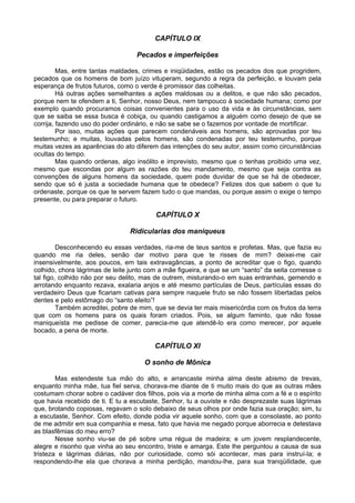 CAPÍTULO IX
Pecados e imperfeições
Mas, entre tantas maldades, crimes e iniqüidades, estão os pecados dos que progridem,
pecados que os homens de bom juízo vituperam, segundo a regra da perfeição, e louvam pela
esperança de frutos futuros, como o verde é promissor das colheitas.
Há outras ações semelhantes a ações maldosas ou a delitos, e que não são pecados,
porque nem te ofendem a ti, Senhor, nosso Deus, nem tampouco à sociedade humana; como por
exemplo quando procuramos coisas convenientes para o uso da vida e às circunstâncias, sem
que se saiba se essa busca é cobiça, ou quando castigamos a alguém como desejo de que se
corrija, fazendo uso do poder ordinário, e não se sabe se o fazemos por vontade de mortificar.
Por isso, muitas ações que parecem condenáveis aos homens, são aprovadas por teu
testemunho; e muitas, louvadas pelos homens, são condenadas por teu testemunho, porque
muitas vezes as aparências do ato diferem das intenções do seu autor, assim como circunstâncias
ocultas do tempo.
Mas quando ordenas, algo insólito e imprevisto, mesmo que o tenhas proibido uma vez,
mesmo que escondas por algum as razões do teu mandamento, mesmo que seja contra as
convenções de alguns homens da sociedade, quem pode duvidar de que se há de obedecer,
sendo que só é justa a sociedade humana que te obedece? Felizes dos que sabem o que tu
ordenaste, porque os que te servem fazem tudo o que mandas, ou porque assim o exige o tempo
presente, ou para preparar o futuro.
CAPÍTULO X
Ridicularias dos maniqueus
Desconhecendo eu essas verdades, ria-me de teus santos e profetas. Mas, que fazia eu
quando me ria deles, senão dar motivo para que te risses de mim? deixei-me cair
insensivelmente, aos poucos, em tais extravagâncias, a ponto de acreditar que o figo, quando
colhido, chora lágrimas de leite junto com a mãe figueira, e que se um “santo” da seita comesse o
tal figo, colhido não por seu delito, mas de outrem, misturando-o em suas entranhas, gemendo e
arrotando enquanto rezava, exalaria anjos e até mesmo partículas de Deus, partículas essas do
verdadeiro Deus que ficariam cativas para sempre naquele fruto se não fossem libertadas pelos
dentes e pelo estômago do “santo eleito”!
Também acreditei, pobre de mim, que se devia ter mais misericórdia com os frutos da terra
que com os homens para os quais foram criados. Pois, se algum faminto, que não fosse
maniqueísta me pedisse de comer, parecia-me que atendê-lo era como merecer, por aquele
bocado, a pena de morte.
CAPÍTULO XI
O sonho de Mônica
Mas estendeste tua mão do alto, e arrancaste minha alma deste abismo de trevas,
enquanto minha mãe, tua fiel serva, chorava-me diante de ti muito mais do que as outras mães
costumam chorar sobre o cadáver dos filhos, pois via a morte de minha alma com a fé e o espírito
que havia recebido de ti. E tu a escutaste, Senhor, tu a ouviste e não desprezaste suas lágrimas
que, brotando copiosas, regavam o solo debaixo de seus olhos por onde fazia sua oração; sim, tu
a escutaste, Senhor. Com efeito, donde podia vir aquele sonho, com que a consolaste, ao ponto
de me admitir em sua companhia e mesa, fato que havia me negado porque aborrecia e detestava
as blasfêmias do meu erro?
Nesse sonho viu-se de pé sobre uma régua de madeira; e um jovem resplandecente,
alegre e risonho que vinha ao seu encontro, triste e amarga. Este lhe perguntou a causa de sua
tristeza e lágrimas diárias, não por curiosidade, como sói acontecer, mas para instruí-la; e
respondendo-lhe ela que chorava a minha perdição, mandou-lhe, para sua tranqüilidade, que
 
