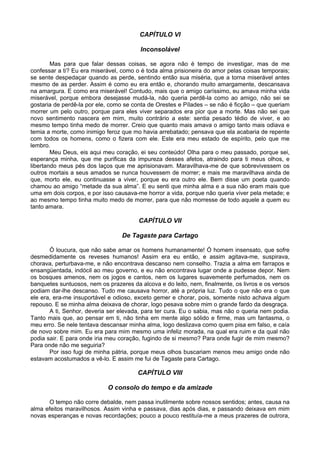 CAPÍTULO VI
Inconsolável
Mas para que falar dessas coisas, se agora não é tempo de investigar, mas de me
confessar a ti? Eu era miserável, como o é toda alma prisioneira do amor pelas coisas temporais;
se sente despedaçar quando as perde, sentindo então sua miséria, que a torna miserável antes
mesmo de as perder. Assim é como eu era então e, chorando muito amargamente, descansava
na amargura. E como era miserável! Contudo, mais que o amigo caríssimo, eu amava minha vida
miserável, porque embora desejasse mudá-la, não queria perdê-la como ao amigo, não sei se
gostaria de perdê-la por ele, como se conta de Orestes e Pílades – se não é ficção – que queriam
morrer um pelo outro, porque para eles viver separados era pior que a morte. Mas não sei que
novo sentimento nascera em mim, muito contrário a este: sentia pesado tédio de viver, e ao
mesmo tempo tinha medo de morrer. Creio que quanto mais amava o amigo tanto mais odiava e
temia a morte, como inimigo feroz que mo havia arrebatado; pensava que ela acabaria de repente
com todos os homens, como o fizera com ele. Este era meu estado de espírito, pelo que me
lembro.
Meu Deus, eis aqui meu coração, ei seu conteúdo! Olha para o meu passado, porque sei,
esperança minha, que me purificas da impureza desses afetos, atraindo para ti meus olhos, e
libertando meus pés dos laços que me aprisionavam. Maravilhava-me de que sobrevivessem os
outros mortais a seus amados se nunca houvessem de morrer; e mais me maravilhava ainda de
que, morto ele, eu continuasse a viver, porque eu era outro ele. Bem disse um poeta quando
chamou ao amigo “metade da sua alma”. E eu senti que minha alma e a sua não eram mais que
uma em dois corpos, e por isso causava-me horror a vida, porque não queria viver pela metade; e
ao mesmo tempo tinha muito medo de morrer, para que não morresse de todo aquele a quem eu
tanto amara.
CAPÍTULO VII
De Tagaste para Cartago
Ó loucura, que não sabe amar os homens humanamente! Ó homem insensato, que sofre
desmedidamente os reveses humanos! Assim era eu então, e assim agitava-me, suspirava,
chorava, perturbava-me, e não encontrava descanso nem conselho. Trazia a alma em farrapos e
ensangüentada, indócil ao meu governo, e eu não encontrava lugar onde a pudesse depor. Nem
os bosques amenos, nem os jogos e cantos, nem os lugares suavemente perfumados, nem os
banquetes suntuosos, nem os prazeres da alcova e do leito, nem, finalmente, os livros e os versos
podiam dar-lhe descanso. Tudo me causava horror, até a própria luz. Tudo o que não era o que
ele era, era-me insuportável e odioso, exceto gemer e chorar, pois, somente nisto achava algum
repouso. E se minha alma deixava de chorar, logo pesava sobre mim o grande fardo da desgraça.
A ti, Senhor, deveria ser elevada, para ter cura. Eu o sabia, mas não o queria nem podia.
Tanto mais que, ao pensar em ti, não tinha em mente algo sólido e firme, mas um fantasma, o
meu erro. Se nele tentava descansar minha alma, logo deslizava como quem pisa em falso, e caía
de novo sobre mim. Eu era para mim mesmo uma infeliz morada, na qual era ruim e da qual não
podia sair. E para onde iria meu coração, fugindo de si mesmo? Para onde fugir de mim mesmo?
Para onde não me seguiria?
Por isso fugi de minha pátria, porque meus olhos buscariam menos meu amigo onde não
estavam acostumados a vê-lo. E assim me fui de Tagaste para Cartago.
CAPÍTULO VIII
O consolo do tempo e da amizade
O tempo não corre debalde, nem passa inutilmente sobre nossos sentidos; antes, causa na
alma efeitos maravilhosos. Assim vinha e passava, dias após dias, e passando deixava em mim
novas esperanças e novas recordações; pouco a pouco restituía-me a meus prazeres de outrora,
 