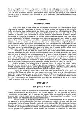 fiel, a quem pertencem todas as riquezas do mundo, e que, nada possuindo, possui tudo, por
estar unido a ti, a quem servem todas as coisas – embora desconheça até o curso das estrelas da
Ursa – e seria insensatez duvidar – é certamente melhor do que o que mede os céus, conta as
estrelas e pesa os elementos, mas despreza a ti, que dispuseste todas as coisas em número,
peso e medida.
CAPÍTULO V
Loucuras de Manés
Mas, quem pediu a esse Manés que escrevesse sobre coisas cujo conhecimento não é
necessário à piedade? Tu disseste ao homem: Vê que a piedade é a sabedoria. Manés podia
muito bem ignorar essa piedade ainda que fosse muito instruído nas ciências profanas. Mas,
como não as conhecia, e se atrevia desavergonhadamente a ensiná-las, de nenhum modo
conhecia a piedade. Pois certamente é vaidade alardear conhecimentos humanos, mesmo
verdadeiros, e é piedade confessar-te a ti. Manés, afastando-se dessa regra, falou tanto sobre
essas coisas que foi convencido de sua ignorância pelos que as conhecem bem. Donde se viu-se
claramente o crédito que merecia em matérias mais obscuras. Ele não queria ser pouco estimado;
empenhou-se em convencer aos demais que tinha em si, pessoalmente, e na plenitude de seu
poder, o Espírito Santo, que consola e enriquece teus fiéis. Surpreendido em erro ao falar do céu,
das estrelas, e do curso do sol e da lua, embora tais coisas não pertençam à religião, claramente
deixou ver ser sacrílego seu atrevimento ao ensinar coisas que ignorava e também falsas, e isso
com tão insano orgulho a ponto de atribuí-las à pretensa divindade de sua pessoa.
Quando pois ouço que este ou aquele irmão em Cristo ignora esses problemas, e
confunde uma coisa com outra, suporto com paciência seu modo de opinar. Nada vejo que possa
ser-lhe prejudicial enquanto não fizer idéia indigna de ti, Senhor, criador do universo, mesmo que
ignore até o lugar e a natureza das coisas materiais. O mal seria acreditar que esses problemas
pertencem à essência da piedade, e tenazmente atrever-se a afirmar o que ignora. Mas ainda
essa fraqueza é suportada nos primórdios da fé pela mãe caridade, até que o homem novo cresça
e se transforme em varão perfeito, e não possa ser abalado por qualquer vento de doutrina.
Quanto a Manés, que se atreveu a se fazer de doutor, de mestre, de guia e cabeça
daqueles a quem convertera, de tal forma que os que o seguiam acreditassem seguir não um
homem qualquer, mas teu Espírito Santo, quem não julgaria que tão rematada loucura, uma vez
demonstrada sua falácia, deveria ser detestada e afastada para bem longe?
Contudo, eu ainda não estava certo se o que havia lido em outros livros, sobre as
mudanças dos dias e das noites, uns mais longos, outros mais curtos, e sobre o suceder-se dos
dias e das noites, e dos eclipses do sol e da lua, e outros fenômenos semelhantes, poderiam ser
explicados conforme sua doutrina. Caso isso fosse possível, eu ainda ficaria em dúvida quanto ao
modo por que se realizariam esses fenômenos; eu anteporia a autoridade de Manés à minha fé,
pois o tinha então em conta de santo.
CAPÍTULO VI
A eloqüência de Fausto
Durante os quase nove anos em que meu espírito errante deu ouvidos aos maniqueus,
esperei ansiosamente a vinda de Fausto. Os demais adeptos, com os quais me encontrava
casualmente, embaraçados com as objeções que eu lhes fazia, remetiam-me a ele que, à sua
chegada, com uma simples entrevista resolveria facilmente todas aquelas dificuldades, e ainda
outras maiores que me ocorressem, de maneira claríssima.
Logo que chegou, pude notar que se tratava de um homem simpático, de fala cativante, e
que expunha os temas comuns dos maniqueus, mas com muito mais agrado que eles. Mas, que
interessava à minha sede este elegante copeiro de copos preciosos? Eu já tinha os ouvidos fartos
daquelas teorias, e nem me pareciam melhores por serem expostas em melhor estilo, nem mais
verdadeiras pela elegância de suas formas; nem eu considerava Fausto mais sábio por ter o rosto
de mais graça e sua linguagem mais finura. Aqueles que mo haviam recomendado não eram bons
 