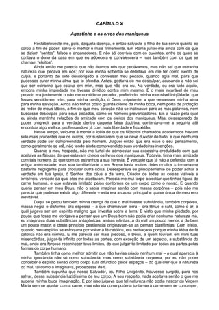 CAPÍTULO X
Agostinho e os erros dos maniqueus
Restabeleceste-me, pois, daquela doença, e então salvaste o filho de tua serva quanto ao
corpo a fim de poder, salvá-lo melhor e mais firmemente. Em Roma juntei-me ainda com os que
se diziam “santos”, falsos e enganadores. E não só convivia com os ouvintes, entre os quais se
contava o dono da casa em que eu adoecera e convalescera – mas também com os que se
chamam “eleitos”.
Ainda então me parecia que não éramos nós que pecávamos, mas não sei que estranha
natureza que pecava em nós; por isso minha soberba se deleitava em me ter como isento de
culpa, e portanto de todo desobrigado a confessar meu pecado, quando agia mal, para que
pudesses curar minha alma que te ofendia. Antes, gostava de me desculpar, acusando a não sei
que ser estranho que estava em mim, mas que não era eu. Na verdade, eu era tudo aquilo,
embora minha impiedade me tivesse dividido contra mim mesmo. E o mais incurável de meu
pecado era justamente o não me considerar pecador, preferindo, minha execrável iniqüidade, que
fosses vencido em mim, para minha perdição, ó Deus onipotente, a que vencesses minha alma
para minha salvação. Ainda não tinhas posto guarda diante da minha boca, nem porta de proteção
ao redor de meus lábios, a fim de que meu coração não se inclinasse para as más palavras, nem
buscasse desculpas para seus pecados, como os homens prevaricadores. Eis a razão pela qual
eu ainda mantinha relações de amizade com os eleitos dos maniqueus. Mas, desesperado de
poder progredir para a verdade dentro daquela falsa doutrina, contentava-me a segui-la até
encontrar algo melhor, professando-a já com mais liberdade e frouxidão.
Nesse tempo, veio-me à mente a idéia de que os filósofos chamados acadêmicos haviam
sido mais prudentes que os outros, por sustentarem que se deve duvidar de tudo, e que nenhuma
verdade pode ser compreendida pelo homem. Julguei então que era esse o seu pensamento,
como geralmente se crê, não tendo ainda compreendido suas verdadeiras intenções.
Quanto a meu hospede, não me furtei de admoestar sua excessiva credulidade com que
aceitava as fábulas de que estavam cheios os livros dos maniqueus. Todavia, tinha mais amizade
com tais homens do que com os estranhos à sua heresia. É verdade que já não a defendia com a
antiga animosidade; mas sua familiaridade – em Roma havia muitos deles ocultos – tornava-me
bastante negligente para procurar outra coisa. Desesperava eu principalmente de poder achar a
verdade em tua Igreja, ó Senhor dos céus e da terra, Criador de todas as coisas visíveis e
invisíveis, verdade da qual eles me afastavam. Parecia-me mui torpe acreditar que tinhas figura de
carne humana, e que estavas limitado pelos contornos de um corpo como o nosso. E quando
queria pensar em meu Deus, não o sabia imaginar senão com massa corpórea – pois não me
parecia que pudesse existir algo diferente – esta era a causa principal e quase única de meu erro
inevitável.
Daqui se gerou também minha crença de que o mal tivesse substância, também corpórea,
massa negra e disforme, ora espessa – a que chamavam terra – ora tênue e sutil, como o ar, a
qual julgava ser um espírito maligno que investia sobre a terra. E visto que minha piedade, por
pouca que fosse me obrigava a pensar que um Deus bom não podia criar nenhuma natureza má,
eu imaginava duas substâncias antagônicas, ambas infinitas, a do mal um pouco menor, a do bem
um pouco maior; e deste princípio pestilencial originavam-se as demais blasfêmias. Com efeito,
quando meu espírito se esforçava por voltar à fé católica, era rechaçado porque minha idéia de fé
católica não era correta. E me parecia ser mais piedoso, ó Deus, a quem louvam em mim tuas
misericórdias, julgar-te infinito por todas as partes, com exceção de um aspecto, a substância do
mal, onde era forçoso reconhecer teus limites, do que julgar-te limitado por todas as partes pelas
formas do corpo humano.
Também tinha como melhor admitir que não havias criado nenhum mal – o qual aparecia à
minha ignorância não só como substância, mas como substância corpórea, por eu não poder
conceber o espírito senão como corpo sutil difundido pelos espaços – do que crer que a natureza
do mal, tal como a imaginava, procedesse de ti.
Também supunha que nosso Salvador, teu Filho Unigênito, houvesse surgido, para nos
salvar, dessa substância luzidíssima de teu corpo. A seu respeito, nada aceitava senão o que me
sugeria minha louca imaginação. E por isso julgava que tal natureza não podia nascer da Virgem
Maria sem se ajuntar com a carne, mas não via como poderia juntar-se à carne sem se corromper;
 