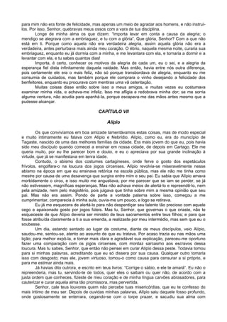 para mim não era fonte de felicidade, mas apenas um meio de agradar aos homens, e não instruí-
los. Por isso, Senhor, quebravas meus ossos com a vara de tua disciplina.
Longe de minha alma os que dizem: “Importa levar em conta a causa da alegria; o
mendigo se alegrava com a embriaguez, e tu com a glória”. Que glória, Senhor? Com a que não
está em ti. Porque como aquela não era verdadeira alegria, assim aquela glória não era a
verdadeira, antes perturbava mais ainda meu coração. O ébrio, naquela mesma noite, curaria sua
embriaguez, enquanto eu já dormia com a minha, e me levantara com ela, e tornaria a dormir e a
levantar com ela, e tu sabes quantos dias!
Importa, é certo, conhecer os motivos da alegria de cada um, eu o sei, e a alegria da
esperança fiel dista infinitamente daquela vaidade. Mas então, havia entre nós outra diferença,
pois certamente ele era o mais feliz, não só porque transbordava de alegria, enquanto eu me
consumia de cuidados, mas também porque ele comprara o vinho desejando a felicidade dos
benfeitores, enquanto eu procurava com mentiras uma vã ostentação.
Muitas coisas disse então sobre isso a meus amigos, e muitas vezes eu costumava
examinar minha vida, e achava-me infeliz. Isso me afligia e redobrava minha dor; se me sorria
alguma ventura, não acudia para apanhá-la, porque escapava-me das mãos antes mesmo que a
pudesse alcançar.
CAPÍTULO VII
Alípio
Os que convivíamos em boa amizade lamentávamos estas coisas, mas de modo especial
e muito intimamente eu falava com Alípio e Nebrídio. Alípio, como eu, era do município de
Tagaste, nascido de uma das melhores famílias da cidade. Era mais jovem do que eu, pois havia
sido meu discípulo quando comecei a ensinar em nossa cidade, de depois em Cartago. Ele me
queria muito, por eu lhe parecer bom e douto, e eu o apreciava por sua grande inclinação à
virtude, que já se manifestava em tenra idade.
Contudo, o abismo dos costumes cartagineses, onde ferve o gosto dos espetáculos
frívolos, engolfara-o na loucura dos jogos circenses. Alípio revolvia-se miseravelmente nesse
abismo na época em que eu ensinava retórica na escola pública, mas ele não me tinha como
mestre por causa de uma desavença que surgira entre mim e seu pai. Eu sabia que Alípio amava
morbidamente o circo, e isso muito me angustiava, por me parecer que se iam se perder, se já
não estivessem, magníficas esperanças. Mas não achava meios de alertá-lo e repreendê-lo, nem
pela amizade, nem pelo magistério, pois julgava que tinha sobre mim a mesma opinião que seu
pai. Mas não era assim. Pondo de parte a vontade paterna sobre isso, começou a me
cumprimentar, comparecia à minha aula, ouvia-me um pouco, e logo se retirava.
Eu já me esquecera de alertá-lo para não desperdiçar seu talento tão precioso com aquele
cego e apaixonado gosto por jogos fúteis. Mas tu, Senhor, que governas o que criaste, não te
esqueceste de que Alípio deveria ser ministro de teus sacramentos entre teus filhos; e para que
fosse atribuída claramente a ti a sua emenda, a realizaste por meu intermédio, mas sem que eu o
soubesse.
Um dia, estando sentado ao lugar de costume, diante de meus discípulos, veio Alípio,
saudou-me, sentou-se, atento ao assunto de que eu tratava. Por acaso trazia eu nas mãos uma
lição; para melhor expô-la, e tornar mais clara e agradável sua explicação, pareceu-me oportuno
fazer uma comparação com os jogos circenses, com mordaz sarcasmo aos escravos dessa
loucura. Mas tu sabes, Senhor, que então não pensei em curar Alípio dessa peste. Todavia tomou
para si minhas palavras, acreditando que eu só dissera por sua causa. Qualquer outro tomaria
isso com desgosto; mas ele, jovem virtuoso, tomou-o como causa para censurar a si próprio, e
para me estimar ainda mais.
Já havias dito outrora, e escrito em teus livros: “Corrige o sábio, e ele te amará”. Eu não o
repreenderia, mas tu, servindo-te de todos, quer eles o saibam ou quer não, de acordo com a
justa ordem que conheces, fizeste de meu coração e de minha língua carvões abrasadores, para
cauterizar e curar aquela alma tão promissora, mas pervertida.
Senhor, cale teus louvores quem não percebe tuas misericórdias, que eu te confesso do
mais íntimo de meu ser. Depois de ouvidas minhas palavras, Alípio saiu daquele fosso profundo,
onde gostosamente se enterrara, cegando-se com o torpe prazer, e sacudiu sua alma com
 