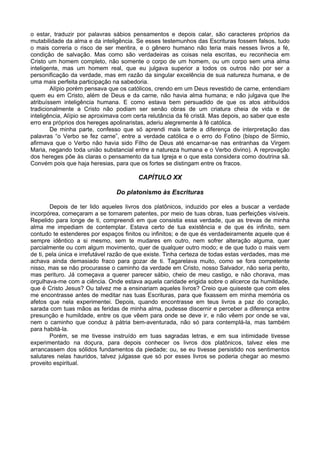 o estar, traduzir por palavras sábios pensamentos e depois calar, são caracteres próprios da
mutabilidade da alma e da inteligência. Se esses testemunhos das Escrituras fossem falsos, tudo
o mais correria o risco de ser mentira, e o gênero humano não teria mais nesses livros a fé,
condição de salvação. Mas como são verdadeiras as coisas nela escritas, eu reconhecia em
Cristo um homem completo, não somente o corpo de um homem, ou um corpo sem uma alma
inteligente, mas um homem real, que eu julgava superior a todos os outros não por ser a
personificação da verdade, mas em razão da singular excelência de sua natureza humana, e de
uma mais perfeita participação na sabedoria.
Alípio porém pensava que os católicos, crendo em um Deus revestido de carne, entendiam
quem eu em Cristo, além de Deus e da carne, não havia alma humana; e não julgava que lhe
atribuíssem inteligência humana. E como estava bem persuadido de que os atos atribuídos
tradicionalmente a Cristo não podiam ser senão obras de um criatura cheia de vida e de
inteligência, Alípio se aproximava com certa relutância da fé cristã. Mas depois, ao saber que este
erro era próprios dos hereges apolinaristas, aderiu alegremente à fé católica.
De minha parte, confesso que só aprendi mais tarde a diferença de interpretação das
palavras “o Verbo se fez carne”, entre a verdade católica e o erro do Fotino (bispo de Sírmio,
afirmava que o Verbo não havia sido Filho de Deus até encarnar-se nas entranhas da Virgem
Maria, negando toda união substancial entre a natureza humana e o Verbo divino). A reprovação
dos hereges põe às claras o pensamento da tua Igreja e o que esta considera como doutrina sã.
Convém pois que haja heresias, para que os fortes se distingam entre os fracos.
CAPÍTULO XX
Do platonismo às Escrituras
Depois de ter lido aqueles livros dos platônicos, induzido por eles a buscar a verdade
incorpórea, começaram a se tornarem patentes, por meio de tuas obras, tuas perfeições visíveis.
Repelido para longe de ti, compreendi em que consistia essa verdade, que as trevas de minha
alma me impediam de contemplar. Estava certo de tua existência e de que és infinito, sem
contudo te estenderes por espaços finitos ou infinitos; e de que és verdadeiramente aquele que é
sempre idêntico a si mesmo, sem te mudares em outro, nem sofrer alteração alguma, quer
parcialmente ou com algum movimento, quer de qualquer outro modo; e de que tudo o mais vem
de ti, pela única e irrefutável razão de que existe. Tinha certeza de todas estas verdades, mas me
achava ainda demasiado fraco para gozar de ti. Tagarelava muito, como se fora competente
nisso, mas se não procurasse o caminho da verdade em Cristo, nosso Salvador, não seria perito,
mas perituro. Já começava a querer parecer sábio, cheio de meu castigo, e não chorava, mas
orgulhava-me com a ciência. Onde estava aquela caridade erigida sobre o alicerce da humildade,
que é Cristo Jesus? Ou talvez me a ensinariam aqueles livros? Creio que quiseste que com eles
me encontrasse antes de meditar nas tuas Escrituras, para que fixassem em minha memória os
afetos que nela experimentei. Depois, quando encontrasse em teus livros a paz do coração,
sarada com tuas mãos as feridas de minha alma, pudesse discernir e perceber a diferença entre
presunção e humildade, entre os que vêem para onde se deve ir, e não vêem por onde se vai,
nem o caminho que conduz à pátria bem-aventurada, não só para contemplá-la, mas também
para habitá-la.
Porém, se me tivesse instruído em tuas sagradas letras, e em sua intimidade tivesse
experimentado na doçura, para depois conhecer os livros dos platônicos, talvez eles me
arrancassem dos sólidos fundamentos da piedade; ou, se eu tivesse persistido nos sentimentos
salutares nelas hauridos, talvez julgasse que só por esses livros se poderia chegar ao mesmo
proveito espiritual.
 