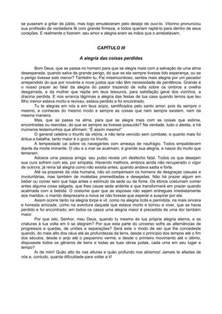 se puseram a gritar de júbilo, mas logo emudeceram pelo desejo de ouvi-lo. Vitorino pronunciou
sua profissão de verdadeira fé com grande firmeza, e todos queriam raptá-lo para dentro de seus
corações. E realmente o fizeram: seu amor e alegria eram as mãos que o arrebatavam.
CAPÍTULO III
A alegria das coisas perdidas
Bom Deus, que se passa no homem para que se alegre mais com a salvação de uma alma
desesperada, quando salva de grande perigo, do que se ela sempre tivesse tido esperança, ou se
o perigo tivesse sido menor? Também tu, Pai misericordioso, sentes mais alegria por um pecador
arrependido do que por noventa e nove justos que não têm necessidade de penitência. Grande é
o nosso prazer ao falar da alegria do pastor trazendo de volta sobre os ombros a ovelha
desgarrada, e da mulher que repõe em teus tesouros, para satisfação geral dos vizinhos, a
dracma perdida. E nos arranca lágrimas a alegria das festas de tua casa quando lemos que teu
filho menor estava morto e reviveu; estava perdido e foi encontrado.
Tu te alegras em nós e em teus anjos, santificados pelo santo amor; pois és sempre o
mesmo, e conheces do mesmo modo e sempre as coisas que nem sempre existem, nem da
mesma maneira.
Mas, que se passa na alma, para que se alegre mais com as coisas que estima,
encontradas ou reavidas, do que se sempre as tivesse possuído? Na verdade, tudo o atesta, e há
inúmeros testemunhos que afirmam: “É assim mesmo!”
O general celebra o triunfo da vitória, e não teria vencido sem combate; e quanto mais foi
árdua a batalha, tanto maior é o gozo no triunfo.
A tempestade cai sobre os navegantes com ameaça de naufrágio. Todos empalidecem
diante da morte iminente. O céu e o mar se acalmam, é grande sua alegria, e nasce do muito que
temeram.
Adoece uma pessoa amiga: seu pulso revela um desfecho fatal. Todos os que desejam
sua cura sofrem com ela, por simpatia. Havendo melhora, embora ainda não recuperado o vigor
de outrora, já reina tal alegria como não existia antes, quando andava sadia e forte.
Até os prazeres da vida humana, não só compensam os homens de desgraças casuais e
involuntárias, mas também de moléstias premeditadas e desejadas. Não há prazer algum em
beber ou comer sem que haja antes o estímulo da sede ou da fome. Os ébrios costumam comer
antes alguma coisa salgada, que lhes cause sede ardente e que transformará em prazer quando
acalmada com a bebida. O costume quer que as esposas não sejam entregues imediatamente
aos maridos: o marido desprezaria a noiva se não tivesse que esperar e suspirar por ela.
Assim ocorre tanto na alegria torpe e vil, como na alegria lícita e permitida, na mais sincera
e honesta amizade, como na aventura daquele que estava morto e tornou a viver, que se havia
perdido e foi encontrado; em todos os casos uma alegria maior é precedida de uma dor também
maior.
Por que isto, Senhor, meu Deus, quando tu mesmo és tua própria alegria eterna, e as
criaturas à tua volta em ti se alegram? Por que esta parte do universo sofre as alternâncias de
progressos e quedas, de uniões e separações? Será este o modo de ser que lhe concedeste
quando, do mais alto dos céus até às profundezas da terra, desde o princípio dos tempos até o fim
dos séculos, desde o anjo até o pequenino verme, e desde o primeiro movimento até o último,
dispuseste todos os gêneros de bens e todas as tuas obras justas, cada uma em seu lugar e
tempo?
Ai de mim! Quão alto és nas alturas e quão profundo nos abismos! Jamais te afastas de
nós e, contudo, quanta dificuldade para voltar a ti!
 