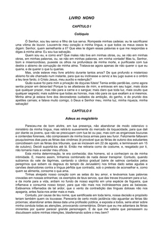 LIVRO NONO
CAPÍTULO I
Colóquio
Ó Senhor, sou teu servo e filho de tua serva. Rompeste minhas cadeias: eu te sacrificarei
uma vítima de louvor. Louvem-te meu coração e minha língua, e que todos os meus ossos te
digam: Senhor, quem semelhante a ti? Que eles te digam essas palavras e que me respondas e
digas à minha alma: Eu sou tua salvação.
Quem sou eu, e como era? Que males não tive em minhas obras, ou, se não em minhas
obras, em minhas palavras, ou, se não em minhas palavras, em minha vontade! Mas tu, Senhor,
bom e misericordioso, puseste os olhos na profundeza de minha morte, e purificaste com tua
destra o abismo de corrupção de minha alma. Tratava-se agora apenas de não querer o que eu
queria, e de querer o que tu querias.
Mas, onde esteve meu livre arbítrio durante tantos anos? De que profundo e misterioso
abismo foi ele chamado num instante, para que eu inclinasse a cerviz a teu jugo suave e o ombro
a teu leve fardo, ó Cristo Jesus, meu auxílio e redenção?
Quão suave foi para mim a privação de doçuras fúteis! Temia então perdê-las, como agora
sentia prazer em deixa-las! Porque tu se afastavas de mim, e entravas em seu lugar, mais doce
que qualquer prazer, mas não para a carne e o sangue; mais claro que toda luz, mais oculto que
qualquer segredo; mais sublime que todas as honras, mas não para os que exaltam a si mesmos.
Minha alma já estava livre dos devoradores cuidados da ambição, do ganho, e do prurido dos
apetites carnais; e falava muito comigo, ó Deus e Senhor meu, minha luz, minha riqueza, minha
salvação!
CAPÍTULO II
Adeus ao magistério
Pareceu-me de bom alvitre, em tua presença, não abandonar de modo ostensivo o
ministério da minha língua, mas retirá-lo suavemente do mercado da loquacidade, para que dali
por diante os jovens, que não se preocupam com tua lei ou paz, mas com as enganosas loucuras
e contendas forenses, não comprassem de minha boca armas para seu furor. Felizmente faltavam
pouquíssimos dias para as férias das vindimas (é provável que as férias de outono dos estudantes
coincidissem com as férias dos tribunais, que se iniciavam em 22 de agosto, e terminavam em 15
de outubro). Decidi suportá-los até lá. Então me retiraria como de costume, e, resgatado por ti,
não tornaria mais a vender meu ofícios.
Esta minha determinação, te era conhecida; dos homens, só a conheciam os de minha
intimidade. E, mesmo assim, tínhamos combinado de nada deixar transpirar. Contudo, quando
subíamos do vale de lágrimas, cantando o cântico gradual (série de salmos cantados pelos
peregrinos que sobem os degraus do templo de Jerusalém) nos tinhas dado setas agudas e
carvões destruidores contra a língua pérfida que contradiz, sob o pretexto de aconselhar e, como
quem se alimenta, consome o que ama.
Tinhas alvejado nosso coração com as setas do teu amor, e levávamos tuas palavras
cravadas em nossas entranhas; os exemplos de teus servos, que das trevas trouxeram para a luz,
e da morte para a vida, ardiam no fundo de nosso espírito em uma espécie de fogueira, que
inflamava e consumia nosso torpor, para que não mais nos inclinássemos para as baixezas.
Estávamos inflamados de tal ardor, que o vento da contradição das línguas dolosas não nos
apagaria, antes fazia-nos arder mais e mais.
Contudo, por causa de teu nome, que santificaste em toda terra, nossa decisão e propósito
teriam também quem os louvasse. Pareceria de certo modo jactância não aguardar as férias tão
próximas; abandonar antes dessa data uma profissão pública, e exposta a todos, seria atrair sobre
minha conduta todas as atenções, provocando comentários. Diriam que eu me adiantara às férias
iminentes por querer parecer grande personagem. E de que me valeria que pensassem ou
discutissem sobre minhas intenções, blasfemando sobre o meu bem?
 