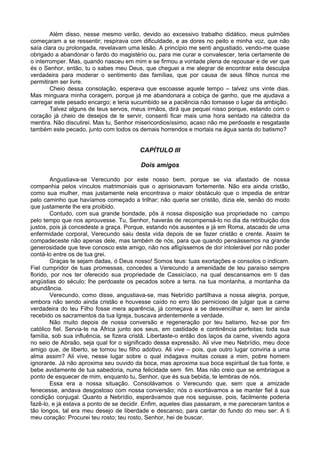 Além disso, nesse mesmo verão, devido ao excessivo trabalho didático, meus pulmões
começaram a se ressentir; respirava com dificuldade, e as dores no peito e minha voz, que não
saía clara ou prolongada, revelavam uma lesão. A princípio me senti angustiado, vendo-me quase
obrigado a abandonar o fardo do magistério ou, para me curar e convalescer, teria certamente de
o interromper. Mas, quando nasceu em mim e se firmou a vontade plena de repousar e de ver que
és o Senhor, então, tu o sabes meu Deus, que cheguei a me alegrar de encontrar esta desculpa
verdadeira para moderar o sentimento das famílias, que por causa de seus filhos nunca me
permitiram ser livre.
Cheio dessa consolação, esperava que escoasse aquele tempo – talvez uns vinte dias.
Mas minguara minha coragem, porque já me abandonara a cobiça de ganho, que me ajudava a
carregar este pesado encargo; e teria sucumbido se a paciência não tomasse o lugar da ambição.
Talvez alguns de teus servos, meus irmãos, dirá que pequei nisso porque, estando com o
coração já cheio de desejos de te servir, consenti ficar mais uma hora sentado na cátedra da
mentira. Não discutirei. Mas tu, Senhor misericordiosíssimo, acaso não me perdoaste e resgataste
também este pecado, junto com todos os demais horrendos e mortais na água santa do batismo?
CAPÍTULO III
Dois amigos
Angustiava-se Verecundo por este nosso bem, porque se via afastado de nossa
companhia pelos vínculos matrimoniais que o aprisionavam fortemente. Não era ainda cristão,
como sua mulher, mas justamente nela encontrava o maior obstáculo que o impedia de entrar
pelo caminho que havíamos começado a trilhar; não queria ser cristão, dizia ele, senão do modo
que justamente lhe era proibido.
Contudo, com sua grande bondade, pôs à nossa disposição sua propriedade no campo
pelo tempo que nos aprouvesse. Tu, Senhor, haverás de recompensá-lo no dia da retribuição dos
justos, pois já concedeste a graça. Porque, estando nós ausentes e já em Roma, atacado de uma
enfermidade corporal, Verecundo saiu desta vida depois de se fazer cristão e crente. Assim te
compadeceste não apenas dele, mas também de nós, para que quando pensássemos na grande
generosidade que teve conosco este amigo, não nos afligíssemos de dor intolerável por não poder
contá-lo entre os de tua grei.
Graças te sejam dadas, ó Deus nosso! Somos teus: tuas exortações e consolos o indicam.
Fiel cumpridor de tuas promessas, concedes a Verecundo a amenidade de teu paraíso sempre
florido, por nos ter oferecido sua propriedade de Cassicíaco, na qual descansamos em ti das
angústias do século; lhe perdoaste os pecados sobre a terra, na tua montanha, a montanha da
abundância.
Verecundo, como disse, angustiava-se, mas Nebrídio partilhava a nossa alegria, porque,
embora não sendo ainda cristão e houvesse caído no erro tão pernicioso de julgar que a carne
verdadeira do teu Filho fosse mera aparência, já começava a se desvencilhar e, sem ter ainda
recebido os sacramentos da tua Igreja, buscava ardentemente a verdade.
Não muito depois de nossa conversão e regeneração por teu batismo, fez-se por fim
católico fiel. Servia-te na África junto aos seus, em castidade e continência perfeitas; toda sua
família, sob sua influência, se fizera cristã. Libertaste-o então dos laços da carne, vivendo agora
no seio de Abraão, seja qual for o significado dessa expressão. Ali vive meu Nebrídio, meu doce
amigo que, de liberto, se tornou teu filho adotivo. Ali vive – pois, que outro lugar conviria a uma
alma assim? Ali vive, nesse lugar sobre o qual indagava muitas coisas a mim, pobre homem
ignorante. Já não aproxima seu ouvido da boca, mas aproxima sua boca espiritual de tua fonte, e
bebe avidamente de tua sabedoria, numa felicidade sem fim. Mas não creio que se embriague a
ponto de esquecer de mim, enquanto tu, Senhor, que és sua bebida, te lembras de nós.
Essa era a nossa situação. Consolávamos o Verecundo que, sem que a amizade
fenecesse, andava desgostoso com nossa conversão; nós o exortávamos a se manter fiel à sua
condição conjugal. Quanto a Nebrídio, esperávamos que nos seguisse, pois, facilmente poderia
fazê-lo, e já estava a ponto de se decidir. Enfim, aqueles dias passaram, e me pareceram tantos e
tão longos, tal era meu desejo de liberdade e descanso, para cantar do fundo do meu ser: A ti
meu coração: Procurei teu rosto; teu rosto, Senhor, hei de buscar.
 