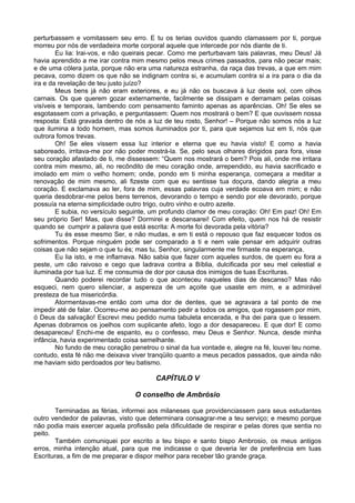 perturbassem e vomitassem seu erro. E tu os terias ouvidos quando clamassem por ti, porque
morreu por nós de verdadeira morte corporal aquele que intercede por nós diante de ti.
Eu lia: Irai-vos, e não queirais pecar. Como me perturbavam tais palavras, meu Deus! Já
havia aprendido a me irar contra mim mesmo pelos meus crimes passados, para não pecar mais;
e de uma cólera justa, porque não era uma natureza estranha, da raça das trevas, a que em mim
pecava, como dizem os que não se indignam contra si, e acumulam contra si a ira para o dia da
ira e da revelação de teu justo juízo?
Meus bens já não eram exteriores, e eu já não os buscava à luz deste sol, com olhos
carnais. Os que querem gozar externamente, facilmente se dissipam e derramam pelas coisas
visíveis e temporais, lambendo com pensamento faminto apenas as aparências. Oh! Se eles se
esgotassem com a privação, e perguntassem: Quem nos mostrará o bem? E que ouvissem nossa
resposta: Está gravada dentro de nós a luz de teu rosto, Senhor! – Porque não somos nós a luz
que ilumina a todo homem, mas somos iluminados por ti, para que sejamos luz em ti, nós que
outrora fomos trevas.
Oh! Se eles vissem essa luz interior e eterna que eu havia visto! E como a havia
saboreado, irritava-me por não poder mostrá-la. Se, pelo seus olhares dirigidos para fora, visse
seu coração afastado de ti, me dissessem: “Quem nos mostrará o bem? Pois ali, onde me irritara
contra mim mesmo, ali, no recôndito de meu coração onde, arrependido, eu havia sacrificado e
imolado em mim o velho homem; onde, pondo em ti minha esperança, começara a meditar a
renovação de mim mesmo, ali fizeste com que eu sentisse tua doçura, dando alegria a meu
coração. E exclamava ao ler, fora de mim, essas palavras cuja verdade ecoava em mim; e não
queria desdobrar-me pelos bens terrenos, devorando o tempo e sendo por ele devorado, porque
possuía na eterna simplicidade outro trigo, outro vinho e outro azeite.
E subia, no versículo seguinte, um profundo clamor de meu coração: Oh! Em paz! Oh! Em
seu próprio Ser! Mas, que disse? Dormirei e descansarei! Com efeito, quem nos há de resistir
quando se cumprir a palavra que está escrita: A morte foi devorada pela vitória?
Tu és esse mesmo Ser, e não mudas, e em ti está o repouso que faz esquecer todos os
sofrimentos. Porque ninguém pode ser comparado a ti e nem vale pensar em adquirir outras
coisas que não sejam o que tu és; mas tu, Senhor, singularmente me firmaste na esperança.
Eu lia isto, e me inflamava. Não sabia que fazer com aqueles surdos, de quem eu fora a
peste, um cão raivoso e cego que ladrava contra a Bíblia, dulcificada por seu mel celestial e
iluminada por tua luz. E me consumia de dor por causa dos inimigos de tuas Escrituras.
Quando poderei recordar tudo o que aconteceu naqueles dias de descanso? Mas não
esqueci, nem quero silenciar, a aspereza de um açoite que usaste em mim, e a admirável
presteza de tua misericórdia.
Atormentavas-me então com uma dor de dentes, que se agravara a tal ponto de me
impedir até de falar. Ocorreu-me ao pensamento pedir a todos os amigos, que rogassem por mim,
ó Deus da salvação! Escrevi meu pedido numa tabuleta encerada, e lha dei para que o lessem.
Apenas dobramos os joelhos com suplicante afeto, logo a dor desapareceu. E que dor! E como
desapareceu! Enchi-me de espanto, eu o confesso, meu Deus e Senhor. Nunca, desde minha
infância, havia experimentado coisa semelhante.
No fundo de meu coração penetrou o sinal da tua vontade e, alegre na fé, louvei teu nome.
contudo, esta fé não me deixava viver tranqüilo quanto a meus pecados passados, que ainda não
me haviam sido perdoados por teu batismo.
CAPÍTULO V
O conselho de Ambrósio
Terminadas as férias, informei aos milaneses que providenciassem para seus estudantes
outro vendedor de palavras, visto que determinara consagrar-me a teu serviço; e mesmo porque
não podia mais exercer aquela profissão pela dificuldade de respirar e pelas dores que sentia no
peito.
Também comuniquei por escrito a teu bispo e santo bispo Ambrosio, os meus antigos
erros, minha intenção atual, para que me indicasse o que deveria ler de preferência em tuas
Escrituras, a fim de me preparar e dispor melhor para receber tão grande graça.
 