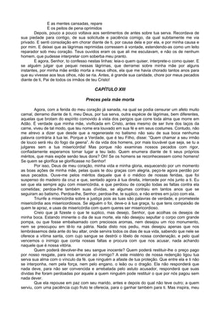 E as mentes cansadas, repare
E os peitos de pena oprimidos
Depois, pouco a pouco voltava aos sentimentos de antes sobre tua serva. Recordava de
sua piedade para contigo, de sua solicitude e paciência comigo, da qual subitamente me via
privado. E senti consolação em chorar diante de ti, por causa dela e por ela, e por minha causa e
por mim. E deixei que as lágrimas reprimidas corressem à vontade, estendendo-as como um leito
reparador sob meu coração. Teus ouvidos eram os que ali me escutavam, e não os de nenhum
homem, que pudesse interpretar com soberba meu pranto.
E agora, Senhor, to confesso nestas linhas: leia-o quem quiser, interprete-o como quiser. E
se alguém julgar que pequei nessas lágrimas, que derramei sobre minha mãe por alguns
instantes, por minha mãe então morta a meus olhos, ela que me havia chorado tantos anos para
que eu vivesse aos teus olhos, não se ria. Antes, é grande sua caridade, chore por meus pecados
diante de ti, Pai de todos os irmãos de teu Cristo!
CAPÍTULO XIII
Preces pela mãe morta
Agora, com a ferida do meu coração já sanada, na qual se podia censurar um afeto muito
carnal, derramo diante de ti, meu Deus, por tua serva, outra espécie de lágrimas, bem diferentes,
aquelas que brotam do espírito comovido à vista dos perigos que corre toda alma que morre em
Adão. É verdade que minha mãe, vivificada em Cristo, antes mesmo de ser livre dos laços da
carne, viveu de tal modo, que teu nome era louvado em sua fé e em seus costumes. Contudo, não
me atrevo a dizer que desde que a regeneraste no batismo não saiu de sua boca nenhuma
palavra contrária à tua lei. Porque a Verdade, que é teu Filho, disse: “Quem chamar a seu irmão
de louco será réu do fogo da geena”. Ai da vida dos homens, por mais louvável que seja, se tu a
julgares sem a tua misericórdia! Mas porque não examinas nossos pecados com rigor,
confiadamente esperamos tomar lugar a teu lado. Quem enumera diante de ti seus próprios
méritos, que mais expõe senão teus dons? Oh! Se os homens se reconhecessem como homens!
Se quem se glorifica se glorificasse no Senhor!
Por isso, Deus de meu coração, minha vida e minha gloria, esquecendo por um momento
as boas ações de minha mãe, pelas quais te dou graças com alegria, peço-te agora perdão por
seus pecados. Ouve-me pelos méritos daquele que é o médico de nossas feridas, que foi
suspenso do madeiro da cruz e que, sentado agora à tua direita, intercede por nós junto a ti. Eu
sei que ela sempre agiu com misericórdia, e que perdoou de coração todas as faltas contra ela
cometidas; perdoa-lhe também suas dívidas, se algumas contraiu em tantos anos que se
seguiram ao batismo. Perdoa-lhe, Senhor, perdoa-lhe, te suplico, e não entres em juízo com ela.
Triunfe a misericórdia sobre a justiça pois as tuas são palavras de verdade, e prometeste
misericórdia aos misericordiosos. Se alguém o foi, deve-o à tua graça, tu que tens compaixão de
quem te apraz, e usas de misericórdia com quem queres ser misericordioso.
Creio que já fizeste o que te suplico, mas desejo, Senhor, que acolhas os desejos de
minha boca. Estando iminente o dia de sua morte, ela não desejou sepultar o corpo com grande
pompa, ou que fosse embalsamado com preciosos aromas, nem desejou um rico monumento,
nem se preocupou em tê-lo na pátria. Nada disto nos pediu, mas desejou apenas que nos
lembrássemos dela ante do teu altar, onde servira todos os dias de sua vida, sabendo que nele se
oferece a vítima santa, com cujo sangue se destrói o libelo de nossa condenação, e pelo qual
vencemos o inimigo que conta nossas faltas e procura com que nos acusar, nada achando
naquele que é nossa vitória.
Quem poderá devolver-lhe seu sangue inocente? Quem poderá restituir-lhe o preço pago
por nosso resgate, para nos arrancar ao inimigo? A este mistério de nossa redenção ligou tua
serva sua alma com o vínculo da fé. que ninguém a afaste de tua proteção. Que entre ela e ti não
se interponha, nem pela força, nem pelo engano, o leão ou o dragão. Ela não responderá que
nada deve, para não ser convencida e arrebatada pelo astuto acusador, responderá que suas
dívidas lhe foram perdoadas por aquele a quem ninguém pode restituir o que por nós pagou sem
nada dever.
Que ela repouse em paz com seu marido, antes e depois do qual não teve outro; a quem
serviu, com uma paciência cujo fruto te oferecia, para o ganhar também para ti. Mas inspira, meu
 
