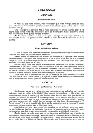 LIVRO DÉCIMO
CAPÍTULO I
Finalidade do livro
Ó Deus, faz que eu te conheça, meu conhecedor, que eu te conheça como de ti sou
conhecido. Virtude de minha alma, penetra-a, assemelha-a a ti, para que a tenhas e possuas sem
mancha nem ruga.
Esta é a esperança com que falo, e nesta esperança me alegro, quando gozo de sã
alegria. Tudo o mais desta vida, tanto menos se há de chorar quanto mais o choramos, e tanto
mais teríamos que chorar quanto menos o choramos.
Mas tu amaste a verdade, porque quem a pratica alcança a luz. Eu desejo praticá-la em
meu coração, diante de ti, por esta minha confissão, e diante de muitas testemunhas por meus
escritos.
CAPÍTULO II
O que é confessar a Deus
E, para ti, Senhor, que conheces o abismo da consciência humana, que poderia haver de
oculto em mim, ainda que não to quisesse confessar?
Poderia apenas esconder-te de mim, e nunca me esconder de ti. Agora que meus gemidos
dão testemunho do desagrado que sinto por mim, tu me iluminas e me agradas, e és amado e
desejado a ponto de eu me envergonhar de mim. renuncio a mim para te escolher, e não quero
agradar a ti ou a mim senão por teu amor.
Portanto, assim como sou, Senhor, tu me conheces. Já te disse com que escopo me vou
confessando a ti. Faço esta confissão não com palavras e vozes do corpo, mas com as palavras
da alma e o brado da inteligência, que teus ouvidos conhecem. Quando sou mau, confessar-me ai
é o mesmo que desprezar a mim próprio; quando sou bom, é apenas nada atribuir a mim mesmo.
Porque tu, Senhor, abençoas o justo, mas antes tornas justo ao pecador.
Assim, meu Deus, a confissão que faço em tua presença, é e não é silenciosa; a boca se
cala, mas meu coração clama. Tudo o que digo aos homens de verdadeiro já tinhas ouvido de
mim, e nem ouves nada de mim que antes não me tivesses dito.
CAPÍTULO III
Por que se confessar aos homens?
Que tenho eu que ver com os homens, para que me ouçam as confissões, como se eles
pudessem curar as minhas enfermidades? São curiosos para conhecer a vida alheia, mas
indolentes para corrigir a própria! Por que desejam ouvir de mim quem sou, quando não se
importam em saber de ti o que são? E como podem saber, ao me ouvirem falar de mim mesmo,
se lhes digo a verdade, uma vez que homem algum sabe o que se passa no outro, senão o
espírito do homem, que nele, habita? Mas, se ouvissem a ti falar deles, não poderiam dizer: “O
Senhor mente”. E o que é ouvir-te falar de si, senão conhecerem-se a si mesmos? E quem,
conhecendo a si mesmo, pode dizer “é falso”, sem mentir?
A caridade crê em tudo – pelo menos entre corações que ela unifica em si por seus laços –
por isso também eu, Senhor, me confesso a ti para que me ouçam os homens. A eles não posso
provar que falo a verdade; mas crêem-me aqueles cujos ouvidos a caridade abre para mim.
Mas tu, Médico da minha alma, faze-me ver claramente a utilidade de meu propósito. As
confissões de meus pecados passados – que já perdoaste e esqueceste, para me fazer feliz em ti,
transformando minha alma com tua fé e teu sacramento – levam o coração dos que as lêem e
ouvem a não dormir no desespero dizendo: “Não posso”. Mas despertem para o amor pela tua
 