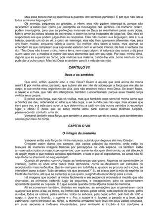 Mas essa beleza não se manifesta a quantos têm sentidos perfeitos? E por que não fala a
todos a mesma linguagem?
Os animais, pequenos ou grandes, a vêem; mas não podem interrogá-la, porque não
receberam a razão que, como juiz, interprete as mensagens dos sentidos. Os homens, porém,
podem interrogá-la, para que as perfeições invisíveis de Deus se manifestem pelas suas obras.
Mas o amor às coisas criadas os escraviza, e assim os torna incapazes de julga-las. Ora, elas só
respondem aos que podem julgar-lhes as respostas. Elas não mudam sua linguagem, isto é, sua
beleza, quando um só as vê, e outro as interroga; elas não lhes aparecem diferentes mas, para
uns ficam mudas, enquanto falam a outros. Ou melhor: eles falam a todos, mas apenas se
entendem os que comparam sua expressão exterior com a verdade interior. De fato a verdade me
diz: “Teu Deus não é nem o céu, nem a terra, nem corpo algum. A natureza das coisas o diz para
quem sabe ver; a matéria é menor em seus elementos que em seu todo. Por isso, minha alma,
digo-te que és superior ao corpo, pois vivificas sua matéria, dando-lhe vida, como nenhum corpo
pode dar a outro corpo. Mas teu Deus é também para ti a vida de tua vida.
CAPÍTULO VII
Deus e os sentidos
Que amo, então, quando amo a meu Deus? Quem é aquele que está acima da minha
alma? É por minha alma; portanto, que subirei até ele. Hei de sobrepujar a força que me ata ao
corpo, e que enche meu organismo de vida, pois não encontro nela o meu Deus. Se assim fosse,
o cavalo e a mula, que não têm inteligência, também o encontrariam, porque essa mesma força
vivifica seus corpos.
E existe outra força, que não só vivifica, mas que também torna sensível minha carne que
o Senhor me deu, ordenando ao olho que não ouça, e ao ouvido que não veja, mas àquele que
sirva para ver, e a este para ouvir; e que determinou a cada um dos outros sentidos o respectivo
lugar e ofício. É deles que se serve minha alma para exercer suas diversas funções,
permanecendo, contudo, uma só.
Vencerei também essa força, que também a possuem o cavalo e a mula, pois também eles
sentem por meio do corpo.
CAPÍTULO VIII
O milagre da memória
Vencerei então esta força de minha natureza, subindo por degraus até meu Criador.
Chegarei assim diante dos campos, dos vastos palácios da memória, onde estão os
tesouros de inúmeras imagens trazidas por percepções de toda espécie. Lá também estão
armazenados todos os nossos pensamentos, quer aumentando, quer diminuindo, ou até alterando
de algum modo o que nossos sentidos apanharam, e tudo o que aí depositamos, se ainda não foi
sepultado ou absorvido no esquecimento.
Quando ali penetro, convoco todas as lembranças que quero. Algumas se apresentam de
imediato, outras só após uma busca mais demorada, como se devessem ser extraídas de
receptáculos mais recônditos. Outras irrompem em turbilhão e, quando se procura outra coisa, se
interpõem como a dizer: “Não seremos nós que procuras?” Eu as afasto com a mão do espírito da
frente da memória, até que se esclareça o que quero, surgindo do esconderijo para a vista.
Há imagens que acodem à mente facilmente e em seqüência ordenada à medida que são
chamadas, as primeiras cedendo lugar às seguintes, e desaparecem, para se apresentarem
novamente quando eu o quiser. É o que sucede quando conto alguma coisa de memória.
Ali se conservam também, distintas em espécies, as sensações que aí penetraram cada
qual por sua porta: a luz, as cores, as formas dos corpos, pelos olhos; toda espécie de sons, pelos
ouvidos; todos os odores, pelas narinas; todos os sabores, pela boca; enfim, pelo tato de todo o
corpo, o duro e o brando, o quente e o frio, o suave e o áspero, o pesado e o leve, quer
extrínseco, como intrínseco ao corpo. A memória armazena tudo isso em seus vastos recessos,
em suas secretas e inefáveis sinuosidades, para lembra-lo e trazê-lo à luz conforme a
 