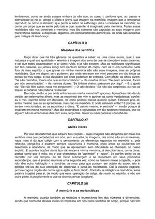 lembremos, como se ainda soasse embora já não soe; ou como o perfume que, ao passar e
desvanecer-se no ar, atinge o olfato e grava sua imagem na memória, imagem que a lembrança
reproduz; ou como o alimento, que perde o sabor no estômago, mas o conserva na memória; ou
como um corpo que se sente pelo tato e que, ausente, é imaginado pela memória. Todas essas
realidades não nos penetram a memória, mas tão somente são captadas as suas imagens com
maravilhosa rapidez, e dispostas, digamos, em compartimentos admiráveis, de onde são extraídas
pelo milagre da lembrança.
CAPÍTULO X
Memória dos sentidos
Ouço dizer que há três gêneros de questões a saber: se uma coisa existe, qual a sua
natureza e qual sua qualidade – retenho a imagem dos sons de que se compõem estas palavras,
e sei que estes atravessaram o ar como ruído, e já não existem. Mas as realidades significadas
por tais palavras, eu jamais atingi com nenhum sentido do corpo, nem as vi em nenhuma parte
fora de meu espírito; o que gravei na minha memória não são suas imagens, mas as próprias
realidades. Que me digam, se o puderem, por onde entraram em mim! percorro em vão todas as
portas do meu corpo, e não descubro por onde poderiam ter entrado. Com efeito: os olhos dizem:
“Se são coloridas, fomos nós que as transmitimos.” – Os ouvidos dizem: “Se eram sonoras, foram
por nós comunicadas”. – As narinas dizem: “Se tinham cheiro, passaram por aqui”. – E o gosto
diz: “Se não têm sabor, nada me perguntem”. – O tato declara: “Se não são corpóreas, eu não as
toquei, e portanto não poderia revelá-las”
De onde, então, e por onde entraram em minha memória? Ignoro-o. Aprendi-as não dando
crédito ao testemunho alheio, mas as reconheci em mim e aprovei-as como verdadeiras; confiei-
as a meu espírito como em depósito, de onde poderei tirá-las quando quiser. Estavam pois ali,
antes mesmo que eu as aprendesse, mas não na memória. E onde estavam então? E porque, ao
serem mencionadas, eu as reconheci e disse: “É assim mesmo, é verdade” – senão porque já
estavam em minha memória? Mas tão escondidas e sepultadas em tão secretos recessos, que se
alguém não as arrancasse dali com suas perguntas, talvez eu nem pudesse concebê-las.
CAPÍTULO XI
Idéias inatas
Por isso descobrimos que adquirir tais noções – cujas imagens não atingimos por meio dos
sentidos mas que percebemos em nós, sem o auxílio de imagens, tais como são em si mesmas,
nada mais é do que coligir com o pensamento os elementos esparsos na memória e, pela
reflexão, obrigá-los a estarem sempre disponíveis à memória, onde antes se ocultavam em
desordem e abandono, de modo que se apresentem sem dificuldade ao chamado do nosso
espírito. E quantas noções deste tipo não encerra minha memória, já descobertas e, como disse,
postas como que à mão; eis o que chamamos de “aprender” e “saber”. Se porém deixo de as
recordar por uns tempos, de tal modo submergem e se dispersam em seus profundos
esconderijos, que é preciso reuni-las uma segunda vez, como se fossem novas (cogente) – pois
não têm outra habitação – e juntá-las de novo para que possam ser objeto do saber; isto é:
preciso tirá-las de sua condição de dispersão e juntá-las novamente. Daí a palavra cogitare,
porque cogo e cogito são como ago e agito, e facio, facito. Contudo, a inteligência reivindicou essa
palavra (cogito) para si, de modo que essa operação de coligir, de reunir no espírito, e não em
outra parte, é propriamente o que se chama pensar (cogitare).
CAPÍTULO XII
A memória e as matemáticas
A memória guarda também as relações e inumeráveis leis dos números e dimensões,
sendo que nenhuma dessas idéias foi impressa em nós pelos sentidos do corpo, porque não têm
 