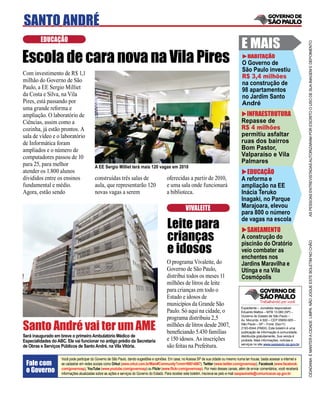 SANTO ANDRÉ
         EDUCAÇÃO
                                                                                                                                              E MAIS




                                                                                                                                                                                        AS PESSOAS ENTREVISTADAS AUTORIZARAM POR ESCRITO O USO DE SUA IMAGEM E DEPOIMENTO
Escola de cara nova na Vila Pires                                                                                                                 HABITAÇÃO
                                                                                                                                              O Governo de
                                                                                                                                              São Paulo investiu
Com investimento de R$ 1,1
                                                                                                                                              R$ 3,4 milhões
milhão do Governo de São                                                                                                                      na construção de
Paulo, a EE Sergio Milliet                                                                                                                    98 apartamentos
da Costa e Silva, na Vila                                                                                                                     no Jardim Santo
Pires, está passando por                                                                                                                      André
uma grande reforma e
ampliação. O laboratório de                                                                                                                     INFRAESTRUTURA
Ciências, assim como a                                                                                                                        Repasse de
cozinha, já estão prontos. A                                                                                                                  R$ 4 milhões
sala de vídeo e o laboratório                                                                                                                 permitiu asfaltar
de Informática foram                                                                                                                          ruas dos bairros
ampliados e o número de                                                                                                                       Bom Pastor,
computadores passou de 10                                                                                                                     Valparaíso e Vila
para 25, para melhor                                                                                                                          Palmares
                                          A EE Sergio Milliet terá mais 120 vagas em 2010
atender os 1.800 alunos                                                                                                                         EDUCAÇÃO
divididos entre os ensinos                construídas três salas de                        oferecidas a partir de 2010,                       A reforma e
fundamental e médio.                      aula, que representarão 120                      e uma sala onde funcionará                         ampliação na EE
Agora, estão sendo                        novas vagas a serem                              a biblioteca.                                      Inácia Teruko
                                                                                                                                              Inagaki, no Parque
                                                                                                        VIVALEITE                             Marajoara, elevou
                                                                                                                                              para 800 o número

                                                                                           Leite para
                                                                                                                                              de vagas na escola
                                                                                                                                                SANEAMENTO
                                                                                           crianças                                           A construção do

                                                                                           e idosos



                                                                                                                                                                                        CIDADANIA É MANTER A CIDADE LIMPA. NÃO JOGUE ESTE BOLETIM NO CHÃO
                                                                                                                                              piscinão do Oratório
                                                                                                                                              veio combater as
                                                                                                                                              enchentes nos
                                                                                           O programa Vivaleite, do                           Jardins Maravilha e
                                                                                           Governo de São Paulo,                              Utinga e na Vila
                                                                                           distribui todos os meses 11                        Cosmópolis
                                                                                           milhões de litros de leite
                                                                                           para crianças em todo o
                                                                                           Estado e idosos de
                                                                                                                                                           Trabalhando por você
                                                                                           municípios da Grande São
                                                                                                                                              Expediente – Jornalista responsável:
                                                                                           Paulo. Só aqui na cidade, o                        Eduardo Mattos – MTB 13.060 (SP) –
                                                                                                                                              Governo do Estado de São Paulo –
                                                                                           programa distribuiu 2,5
Santo André vai ter um AME
                                                                                                                                              Av. Morumbi, 4.500 – CEP 05650-905 –
                                                                                           milhões de litros desde 2007,                      São Paulo – SP – Fone: (0xx11)
                                                                                                                                              2193-8344 (PABX). Este boletim é uma
                                                                                           beneﬁciando 5.430 famílias                         publicação de informação à comunidade,
Será inaugurado em breve o primeiro Ambulatório Médico de                                                                                     distribuída gratuitamente. Sua venda é
Especialidades do ABC. Ele vai funcionar no antigo prédio da Secretaria                    e 150 idosos. As inscrições                        proibida. Mais informações, notícias e
                                                                                                                                              serviços no site www.saopaulo.sp.gov.br
de Obras e Serviços Públicos de Santo André, na Vila Vitória.                              são feitas na Prefeitura.

                    Você pode participar do Governo de São Paulo, dando sugestões e opiniões. Em casa, no Acessa SP de sua cidade ou mesmo numa lan house, basta acessar a internet e
 Fale com           se cadastrar em redes sociais como Orkut (www.orkut.com.br/Main#Community?cmm=90814067), Twitter (www.twitter.com/governosp), Facebook (www.facebook.
 o Governo          com/governosp), YouTube (www.youtube.com/governosp) ou Flickr (www.ﬂickr.com/governosp). Por meio desses canais, além de enviar comentários, você receberá
                    informações atualizadas sobre as ações e serviços do Governo do Estado. Para receber este boletim, inscreva-se pelo e-mail saopaulosite@comunicacao.sp.gov.br
 