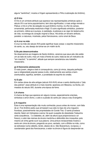 alguns "santinhos", mostra a Virgem apresentando o Filho à adoração de Antônio).

d) O lírio
O lírio é um símbolo-atributo que aparece nas representações artísticas após o
século XV e se toma popularíssimo; tem dois significados: o mais antigo remete a
Pádua; o lírio é a flor da estação na qual Antônio morreu; é a flor do campo,
ornamental, perfumada,medicinal e frágil. O outro significado simbólico, posterior
ao primeiro, refere-se à pureza, à castidade, à pobreza e ao vigor do testemunho
de vida, na entrega do coração virginal a Deus. Há ainda um terceiro atributo,
paralelo: a natureza, mostrada, pelos franciscanos, como sinal de Deus.

e) A cruz na mão
A cruz na mão (do século XVI) pode significar duas coisas: o espírito missionário
do santo, ou, seu desejo de tomar-se um mártir da fé.

f) Os pés desencontrados
Se observarmos as imagens de Santo Antônio, veremos que seus pés não estão
um ao lado do outro, mas um mais à frente do outro; trata-se de um indicativo de
"em marcha", "a caminho", atitude que sempre caracterizou seu trabalho
missionário.

g) A fisionomia adolescente
O rosto jovem, alegre e belo é consequência, como já vimos, daquela perfeição
que a religiosidade popular passa à arte, relativamente aos santos e bem-
aventurados; significa, também, a jovialidade do espírito do cristão.

h) O pão
Em certas obras de arte antigas (século XVI-XVII) vê-se o santo distribuindo o "pão
dos pobres"; esse atributo é o mais recente; apareceu em Messina, na Sicília, em
meados do século XIX, durante uma época de fome.

i) A chama
A chama de fogo que aparece em alguns ícones, especialmente orientais,
simboliza o amor divino, o zelo e a paixão do santo por Jesus e seu Evangelho.

j) A nogueira
Esta é uma representação não muito conhecida; pouco antes de morrer, com falta
de ar. Frei Antônio pediu que armassem sua cela no topo de uma nogueira
frondosa, possivelmente nas propriedades do Conde Tiso. O santo já estava
doente; falam em hidropisia e asma; há quem suspeite de obesidade ("adquirira
certa corpulência...") e diabetes; ali, além da altura (que proporcionava o ar
fresco), o odor das resinas da árvore mantinha-o defendido dos mosquitos; pois
mesmo ali vinha gente ouvir sua palavra. Uma pintura renascentista mostra o
santo em cima da árvore, pregando ao povo, sentado, com a Bíblia na mão, como
se estivesse numa cátedra, tendo, abaixo de si, São Boaventura, na época, o
coordenador geral dos franciscanos; o estar na árvore é figura do desprender-se
 