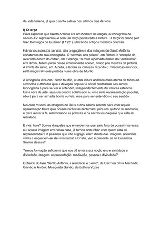 da vida terrena, já que o santo estava nos últimos dias de vida.

l) O terço
Para explicitar que Santo Antônio era um homem de oração, a iconografia do
século XVI representou-o com um terço pendurado à cintura. O terço foi criado por
São Domingos de Guzman (f 1221), utilizando antigos modelos orientais.

Há vários aspectos da vida, das pregações e dos milagres de Santo Antônio
constantes de sua iconografia. O "sermão aos peixes", em Rimini, o "coração do
avarento dentro do cofre", em Florença, "a mula ajoelhada diante do Santíssimo"
em Rimini, fazem parte desse emocionante acervo, criado por mestres da pintura.
A morte do santo, em Arcella, e lá fora as crianças fazendo o miraculoso anúncio,
está magistralmente pintada numa obra de Murillo.

A icnografia leva-nos, como foi dito, a uma leitura analítica mais atenta de todos os
símbolos e atributos que a devoção popular e oficial creditaram aos santos.
Iconografia é para se ver e entender, independentemente de valores estéticos.
Uma obra de arte, seja um quadro sofisticado ou uma rude representação popular,
não é para ser achada bonita ou feia, mas para ser entendido o seu sentido.

No caso místico, as imagens de Deus e dos santos servem para criar aquela
aproximação física que nossas carências reclamam, para um ajutório de memória,
e para avivar a fé, relembrando as práticas e os sacrifícios daquele que está ali
retratado.

E nós, hoje? Somos daqueles que entendemos que, pelo fato de possuirmos essa
ou aquela imagem em nossa casa, já temos comunhão com quem está ali
representado? Há pessoas que vão à igreja, oram diante das imagens, acendem
velas e esquecem-se de reverenciar a Cristo, vivo e presente ali na Eucaristia.
Somos desses?

Temos formação suficiente que nos dê uma exata noção entre santidade e
divindade, imagem, representação, mediação, pessoa e divindade?

Extraído do livro "Santo Antônio, a realidade e o mito", de Carmen Sílvia Machado
Galvão e Antônio Mesquista Galvão, da Editora Vozes
 