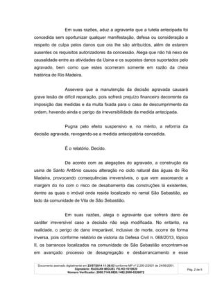 Documento assinado digitalmente em 23/07/2014 11:38:03 conforme MP nº 2.200-2/2001 de 24/06/2001.
Signatário: RADUAN MIGUEL FILHO:1010620
Número Verificador: 2000.7148.8820.1482.2000-0326072
Pág. 2 de 5
Em suas razões, aduz a agravante que a tutela antecipada foi
concedida sem oportunizar qualquer manifestação, defesa ou consideração a
respeito de culpa pelos danos que ora lhe são atribuídos, além de estarem
ausentes os requisitos autorizadores da concessão. Alega que não há nexo de
causalidade entre as atividades da Usina e os supostos danos suportados pelo
agravado, bem como que estes ocorreram somente em razão da cheia
histórica do Rio Madeira.
Assevera que a manutenção da decisão agravada causará
grave lesão de difícil reparação, pois sofrerá prejuízo financeiro decorrente da
imposição das medidas e da multa fixada para o caso de descumprimento da
ordem, havendo ainda o perigo da irreversibilidade da medida antecipada.
Pugna pelo efeito suspensivo e, no mérito, a reforma da
decisão agravada, revogando-se a medida antecipatória concedida.
É o relatório. Decido.
De acordo com as alegações do agravado, a construção da
usina de Santo Antônio causou alteração no ciclo natural das águas do Rio
Madeira, provocando consequências irreversíveis, o que vem assoreando a
margem do rio com o risco de desabamento das construções lá existentes,
dentre as quais o imóvel onde reside localizado no ramal São Sebastião, ao
lado da comunidade de Vila de São Sebastião.
Em suas razões, alega o agravante que sofrerá dano de
caráter irreversível caso a decisão não seja modificada. No entanto, na
realidade, o perigo de dano irreparável, inclusive de morte, ocorre de forma
inversa, pois conforme relatório de vistoria da Defesa Civil n. 068/2013, tópico
II, os barrancos localizados na comunidade de São Sebastião encontram-se
em avançado processo de desagregação e desbarrancamento e esse
 