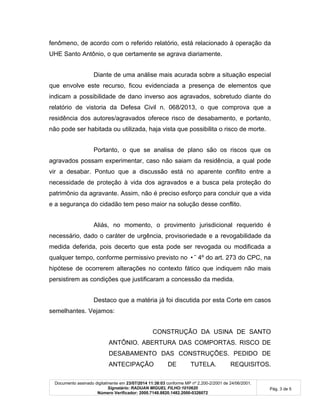Documento assinado digitalmente em 23/07/2014 11:38:03 conforme MP nº 2.200-2/2001 de 24/06/2001.
Signatário: RADUAN MIGUEL FILHO:1010620
Número Verificador: 2000.7148.8820.1482.2000-0326072
Pág. 3 de 5
fenômeno, de acordo com o referido relatório, está relacionado à operação da
UHE Santo Antônio, o que certamente se agrava diariamente.
Diante de uma análise mais acurada sobre a situação especial
que envolve este recurso, ficou evidenciada a presença de elementos que
indicam a possibilidade de dano inverso aos agravados, sobretudo diante do
relatório de vistoria da Defesa Civil n. 068/2013, o que comprova que a
residência dos autores/agravados oferece risco de desabamento, e portanto,
não pode ser habitada ou utilizada, haja vista que possibilita o risco de morte.
Portanto, o que se analisa de plano são os riscos que os
agravados possam experimentar, caso não saiam da residência, a qual pode
vir a desabar. Pontuo que a discussão está no aparente conflito entre a
necessidade de proteção à vida dos agravados e a busca pela proteção do
patrimônio da agravante. Assim, não é preciso esforço para concluir que a vida
e a segurança do cidadão tem peso maior na solução desse conflito.
Aliás, no momento, o provimento jurisdicional requerido é
necessário, dado o caráter de urgência, provisoriedade e a revogabilidade da
medida deferida, pois decerto que esta pode ser revogada ou modificada a
qualquer tempo, conforme permissivo previsto no •˜ 4º do art. 273 do CPC, na
hipótese de ocorrerem alterações no contexto fático que indiquem não mais
persistirem as condições que justificaram a concessão da medida.
Destaco que a matéria já foi discutida por esta Corte em casos
semelhantes. Vejamos:
CONSTRUÇÃO DA USINA DE SANTO
ANTÔNIO. ABERTURA DAS COMPORTAS. RISCO DE
DESABAMENTO DAS CONSTRUÇÕES. PEDIDO DE
ANTECIPAÇÃO DE TUTELA. REQUISITOS.
 